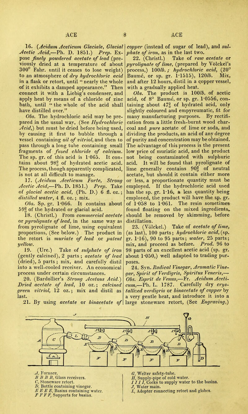 16. {Acidum Aceticum Glaciate, Glacial Jcetic Jcid,—Fh. D. 1851.) Prep. Ex pose finely powdered acetate of lead (pre- viously dried at a temperature of about 300° Fahr. until it ceases to lose weight) to an atmosphere of dry hydrochloric acid in a flask or retort, until  nearly the whole of it exhibits a damped appearance. Then connect it with a Liebig's condenser, and apply heat by means of a chloride of zinc bath, until  the whole of the acid shall have distilled over. Obs. The hydrochloric acid may be pre pared in the usual way, (See Hydrochloric Jlcid,) but must be dried before being used, by causing it first to bubble through a vessel containing oil of vitriol, and then to pass through a long tube containing small fragments of fmed chloride of calcium. The sp. gr. of this acid is 1 065. It con- tains about 98^ of hydrated acetic acid. The process, though apparently complicated, is not at all difficult to manage. 17. {Acidum Aceticum Forte, Strong Acetic Acid,—?\\.T>.\9,b\.) Prep. Take of glacial acetic acid, (Ph. D.) 6 fl. oz.; distilled water, 4 fl. oz.; mix. Obs. Sp. gr. 1'066. It contains about 59^ of the hydrated or glacial acid. 18. (Christl.) From commercial acetate or pyrolignate of lead, in the same way as from pyrolignate of lime, using equivalent proportions, (See below.) The product in the retort is muriate of lead or patent yellow. 19. (Ure.) Take of sulphate of iron (gently calcined), 2 parts ; acetate of lead (dried), 5 parts ; mix, and carefully distil into a well-cooled receiver. An economical process under certain circumstances. 20. (Bardollier's Strong Acetous Acid.) Dried acetate of lead, 10 oz.; calcined green vitriol, 12 oz.; mix and distil as last. 21. By using acetate or binacetate of copper (instead of sugar of lead), and sul- phate of iron, as in the last two. 22. (Christl.) Take of raw acetate or pyrolignate of lime, (prepared by Vdlckel's process,) 100/4. ; hydrochloric acid, (20° Baume, or sp. gr. 1-1515), 120». Mix, and after 12 hours, distil in a copper vessel, with a gradually applied heat. Obs. The product is 100/J. of acetic acid, of 8° Baume, or sp. gr. 1-0556, con- taining about 47§ of hydrated acid, only slightly coloured and empyreumatic, fit for many manufacturing purposes. By rectifi- cation from a little fresh-burnt wood char- coal and pure acetate of lime or soda, and dividing the products, an acid of any degree of purity and concentration may be obtained. The advantage of this process is the present low price of muriatic acid, and the product not being contaminated with sulphuric acid. It will be found that pyrolignate of lime generally contains 90g of neutral acetate, but should it contain either more or less, a proportionate quantity must be employed. If the hydrochloric acid used has the sp. gr. 1-16, a less quantity being employed, the product will have the sp. gr. of 1-058 to 1-061. The resin sometimes found floating on the mixed ingredients, should be removed by skimming, before distillation. 23. (Vblckel.) T&ke oi acetate of lime, (as last), 100 parts ; hydrochloric acid, (sp. gr. 1-16), 90 to 95 parts; water, 25 parts; mix, and proceed as before. Prod. 96 to 98 parts of an excellent acetic acid (sp. gr. about 1-050,) well adapted to trading pur- poses. 24. Syn. Radical Vinegar, Aromatic Vine- gar, Spirit of Verdigris, Spiritus Veneris,— Obs. Esprit de Venus,—Fr. Acidum Aceti- cum,—Ph. L. 1787. Carefully dry crys- tallized verdigris or binacetate of copper by a very gentle heat, and introduce it into a large stoneware retort, (See Engraving,) A, Furnace. B B B B, Glass receivers. C, Stoneware retort. J), Bottle containing vinegar. E E E M, Basins containing water. F FFF, Supports for basins. G, Welter safety-tube. H, Supply-pipe of cold water. J111, Cocks to supply water to the basins. J, Water main. X, Adopter connecting retort and globes.