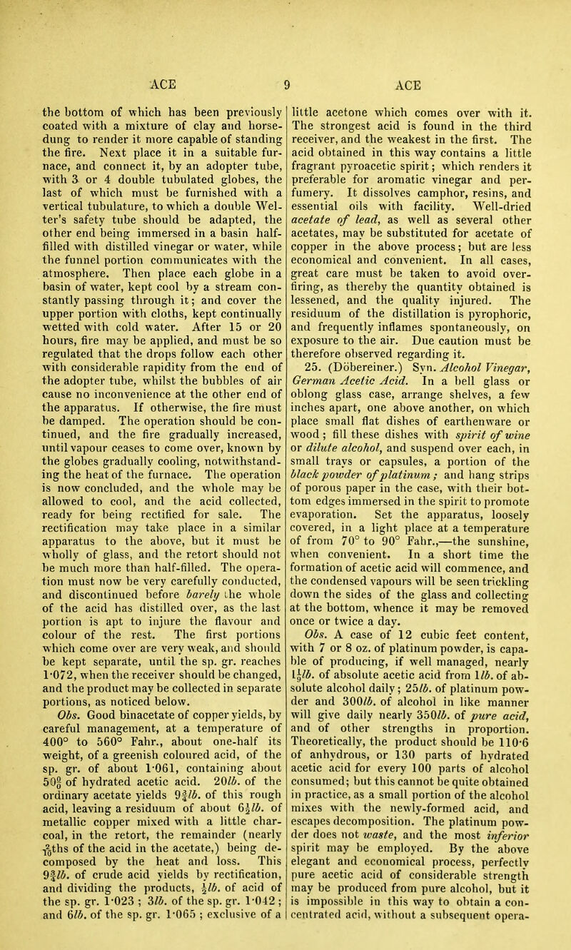 the bottom of which has been previously coated with a mixture of clay and horse- dung to render it more capable of standing the fire. Next place it in a suitable fur- nace, and connect it, by an adopter tube, with 3 or 4 double tubulated globes, the last of which ni\ist be furnished with a vertical tubulature, to which a double Wel- ter's safety tube should be adapted, the other end being immersed in a basin half- filled with distilled vinegar or water, while the funnel portion communicates with the atmosphere. Then place each globe in a basin of water, kept cool by a stream con- stantly passing through it; and cover the upper portion with cloths, kept continually wetted with cold water. After 15 or 20 hours, fire may be applied, and must be so regulated that the drops follow each other with considerable rapidity from the end of the adopter tube, whilst the bubbles of air cause no inconvenience at the other end of the apparatus. If otherwise, the fire must be damped. The operation should be con- tinued, and the fire gradually increased, until vapour ceases to come over, known by the globes gradually cooling, notwithstand- ing the heat of the furnace. The operation is now concluded, and the whole may be allowed to cool, and the acid collected, ready for being rectified for sale. The rectification may take place in a similar apparatus to the above, but it must be wholly of glass, and the retort should not be much more than half-filled. The opera- tion must now be very carefully conducted, and discontinued before barely ihe whole of the acid has distilled over, as the last portion is apt to injure the flavour and colour of the rest. The first portions which come over are very weak, and should be kept separate, until the sp. gr. reaches 1'072, when the receiver should be changed, and the product may be collected in separate portions, as noticed below. Obs. Good binacetate of copper yields, by careful management, at a temperature of 400° to 560° Fahr., about one-half its weight, of a greenish coloured acid, of the sp. gr. of about 1-061, containing about 5O5 of hydrated acetic acid. 20lb. of the ordinary acetate yields 9|/i. of this rough acid, leaving a residuum of about &\lb. of metallic copper mixed with a little char- coal, in the retort, the remainder (nearly Yljths of the acid in the acetate,) being de- composed by the heat and loss. This of crude acid yields by rectification, and dividing the products, \lb. of acid of the sp. gr. 1-023 ; 2,1b. of the sp. gr. 1-042 ; and 6/4. of the sp. gr. 1-065 ; exclusive of a little acetone which comes over with it. The strongest acid is found in the third receiver, and the weakest in the first. The acid obtained in this way contains a little fragrant pyroacetic spirit; which renders it preferable for aromatic vinegar and per- fumei-y. It dissolves camphor, resins, and essential oils with facility. Well-dried acetate of lead, as well as several other acetates, may be substituted for acetate of copper in the above process; but are less economical and convenient. In all cases, great care must be taken to avoid over- firing, as thereby the quantity obtained is lessened, and the quality injured. The residuum of the distillation is pyrophoric, and frequently inflames spontaneously, on exposure to the air. Due caution must be therefore observed regarding it. 25. (Dobereiner.) Syn. Alcohol Vinegar, German Acetic Acid. In a bell glass or oblong glass case, arrange shelves, a few inches apart, one above another, on which place small flat dishes of earthenware or wood ; fill these dishes with spirit of wine or dilute alcohol, and suspend over each, in small trays or capsules, a portion of the black powder of platinum ; and hang strips of porous paper in the case, with their bot- tom edges immersed in the spirit to promote evaporation. Set the apparatus, loosely covered, in a light place at a temperature of from 70° to 90° Fahr.,—the sunshine, when convenient. In a short time the formation of acetic acid will commence, and the condensed vapours will be seen trickling down the sides of the glass and collecting at the bottom, whence it may be removed once or twice a day. Obs. A case of 12 cubic feet content, with 7 or 8 oz. of platinum powder, is capa- ble of producing, if well managed, nearly \.\lb. of absolute acetic acid from lib. of ab- solute alcohol daily; 25/4. of platinum pow- der and 300/4. of alcohol in like manner will give daily nearly 350/4. of pure acid, and of other strengths in proportion. Theoretically, the product should be 110-6 of anhydrous, or 130 parts of hydrated acetic acid for every 100 parts of alcohol consumed; but this cannot be quite obtained in practice, as a small portion of the alcohol mixes with the newly-formed acid, and escapes decomposition. The platinum pow- der does not waste, and the most inferior spirit may be employed. By the above elegant and economical process, perfectly pure acetic acid of considerable strength may be produced from pure alcohol, but it is impossible in this way to obtain a con- centrated acid, without a subsequent opera-