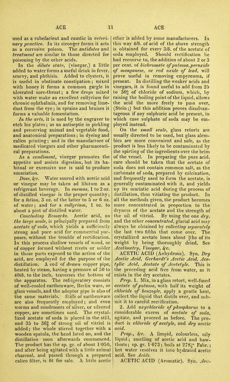 used as a rubefacient and caustic in veteri- nary praclice. In its stronger forms it acts as a corrosive poison. The antidotes and treatment are similar to tliose directed for poisoning Ijy the other acids. In tlie dilitte stale, (vinegar,) a little added to vi'ater forms a useful drink in fever, scurvy, and phthisis. Added to clysters, it is useful in obstinate constipation ; mixed with honey it forms a common gargle in ulcerated sore-throat; a few drops mixed with water make an excellent collyrium for chronic ophthalmia, and for removing lime- dust from the eye; in sprains and bruises it forms a valuable fomentation. In the arts, it is used by the engraver to etch his plates; as an antiseptic in pickling and preserving animal and vegetable food, and anatomical preparations ; in dyeing and calico printing; and in the manufacture of medicated vinegars and other pharmaceuti- cal preparations. As a condiment, vinegar promotes the appetite and assists digestion, but its ha- bitual or excessive use is said to produce emaciation. Dose, S(c. Water soured with acetic acid or vinegar may be taken ad libitum as a refrigerant beverage. In enemas, 1 to 2 oz. of distilled vinegar is the proper quantity; for a lotion, 3 oz. of the latter to 5 or 6 oz. of water; and for a collyrium, 1 oz. to about a pint of distilled water. Concluding Remarks. Acetic acid, on the large scale, is principally prepared from acetate of soda, which yields a sufficiently strong and puie acid for commercial pur- poses, without the trouble of rectification. In this process shallow vessels of wood, or of copper formed without rivets or solder in those parts exposed to the action of the acid, are employed for the purpose of the distillation. A coil of dratvn copper pipe, heated hy steam, having a pressure of 30 to 40lb. to the inch, traverses the bottom of the apparatus. The refrigeiatory consists of well-cooled earthenware, Berlin ware, or glass vessels, and the adopter pipe is also of the same materials. Slills of earthenware are also frequently employed ; and even worms and condensers of silver, or silvered copper, are sometimes used. The crystal- lized acetate of soda is placed in the still, and 35 to 36g of strong oil of vitriol is added; the whole stirred together with a wooden spatula, the head luted on, and the distillation soon afterwards commenced. The product has the sp. gr. of about 1-050, and after being agitated with a little animal cliarcoal, and passed through a ))repared calico filter, is fit for sale. A little acetic ether is added by some manufacturers. In this way 411/. of acid of the above strength is obtained for every 3/4. of the acetate of soda employed. Should rectification be had recourse to, the addition of about 2 or 3 per cent, of bichromate of potassa,peroxide of manganese, or red oxide of lead, will prove useful in removing empyreuma, if present. In distilling the weaker acids and vinegars, it is found useful to add from 25 to 30g of chloride of sodium, which, by raising the boiling point of the liquid, allows the acid the more freely to pass over, (Stein ;) but this addition proves disadvan- tageous if any sulphuric acid be present, in which case sulphate of soda may be em- ployed instead. On the small scale, glass retorts are usually directed to be used, but glass alem- bics are more convenient and safe, as the product is less likely to be contaminated by the spirting of the ingredients over the brim of the vessel. In preparing the pure acid, care should be taken that the acetate of soda does not contain common salt, as the carhonate of soda, prepared by calcination, and frequently used to form the acetate, is generally contaminated with it, and yields up its muriatic acid during the process of distillation, thus vitiating the product. In all the methods given, the product becomes more concentrated in proportion to the dryness of the acetate and the strength of the oil of vitriol. By using the one dry, and the other concentrated, glacial acid may always be obtained hy collecting separately the last two fifths that come over. The crystallized acetate loses about |ths of its weight by being thoroughly dried. See Acetimetry, Vinegar, Sfc. ACETIC ACID (Anhydrous). Syn. Dry Acetic Acid, Gerhardt's Acetic Acid, Ace- tylic Acid, Acetate of Acetetyle. This is the preceding acid free from water, as it exists in the dry acetates. Prep. 1. Mix, in a glass retort, well-fused acetate of potassa, witli half its weight of chloride of benzoyle, apply a gentle heat, collect the liquid that distils over, and sub- mit it to careful rectification. 2. Add oxychloride of phosphorus to a considerable excess of acetate of soda, agitate, and proceed as before. The pro- duct is chloride of acetyle, and dry acetic acid. Prop., Sfc. A limpid, colourless, oily liquid; smelling of acetic acid and haw- thorn; sp. gr. 1-073; boils at 278i° Fahr.; hot water resolves it into hydrated acetic acid. See Acids. ACETIC ACID (Aromatic). Syn. Aro-