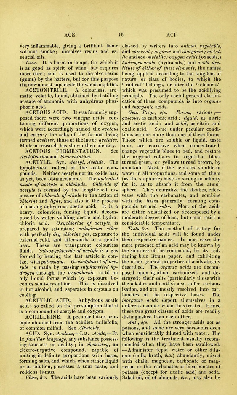 very inflammable, giving a brilliant flame without smoke; dissolves resins and es- sential oils. Uses. It is burnt in lamps, for which it is as good as spirit of wine, but requires more care; and is used to dissolve resins (gums) by the hatters, but for this purpose it is now almost superseded bv wood- naphtha. ACETONITRILE. A colourless, aro- raatic, volatile, liquid, obtained by distilling acetate of ammonia with anhydrous phos- phoric acid. ACETOUS ACID. It was formerly sup- posed there were two vinegar acids, con- taining different proportions of oxygen, which were accordingly named the acetous and acetic; the salts of the former being termed acetites, those of the latter, acetates. Modern research has shown their identity. ACETOUS FERMENTATION. See Acetificaiion and Fermentation. ACETYLE. Syn. Acetyl, Acetule. Tlie hypothetical radical of the acetic com- pounds. Neither acetj'le nor its oxide has, as yet, been obtained alone. The hydrated oxide of acetyle is aldehyde. Chloride of aeetyle is formed by the lengthened ex- posure of chloride of ethyle to the action of chlorine and light, and also in the process of making anhydrous acetic acid. It is a heavy, colourless, fuming liquid, decom- posed by water, yielding acetic and hydro- chloric acid. Oxychloride of acetyle, is prepared by saturating anhydrous ether with perfectly dry chlorine gas, exposure to external cold, and afterwards to a gentle heat. These are transparent colourless fluids. Sub-oxychloride of acetyle is a gas formed by heating the last article in con- tact \i'\ih potassium. Oxysulphuret of ace- tyle is made by passing sulphuretted hy- drogen through the oxychloride, until an oily liquid forms, which by exposure be- comes semi-crystaUine. This is dissolved in hot alcohol, and separates in crystals on cooling. ACETYLIC ACID. Anhydrous acetic acid ; so called on the presumption that it is a compound of acetyle and oxygen. ACHILLEINE. A peculiar bitter prin- ciple obtained from the achillea millefolia, or common milfoil. See Alkaloids. ACID. Syn. Acidum,—Lat. Acide,—Fr. \n familiar language, any substance possess- ing sourness or acidity; in chemistry, an electro-negative compound, capable of uniting in definite proportions with bases, forming salts, and which, when either liquid or in solution, possesses a sour taste, and reddens litmus. Class, Sfc. The acids have been variously classed by writers into animal, vegetable, and mineral; organic and inorganic ; metal- lic andnon-metallic; oxygen ae(ds,(oxacids,) hydrogen acids, (hydracids,) and acids des- titute of either of these elements, the names being applied according to the kingdom of nature, or class of bodies, to which the  radical belongs, or after the  element' which was presumed to be the acidifying principle. The only useful general classifi- cation of these compounds is into organic and inorganic acids. Gen. Prop., li(c. Forms, various;— gaseous, as carbonic acid ; liquid, as nitric and acetic acid ; and .solid, as citric and oxalic acid. Some under peculiar condi- tions assume more than one of these forms. Those which are soluble or liquid, taste sour, are corrosive when concentrated, change vegetable blues to red, and restore the original colours to vegetable blues turned green, or yellows turned brown, by an alkali. Most of the acids are soluble in water in all proportions, and some of them (as the sulphuric) have so strong an affinity for it, as to absorb it from the atmo- sphere. They neutralize the alkalies, effer- vesce with the carbonates, and combine with the bases generally, forming com- pounds termed salts. Most of the acids are either volatilized or decomposed by a moderate degree of heat, but some resist a considerable temperature. Tests, life. The method of testing for the individual acids will be found under their respective names. la most cases the mere presence of an acid may be known by the sourness of the compound, by its red- dening blue litmus paper, and exhibiting the other general properties of acids already descril)ed. The organic acids are decom- posed upon ignition, carbonized, and de- stroyed; their salts (particularly those with the alkalies and eartlis) also sufler carbon- ization, and are mostly resolved into car- bonates of the respective bases.. The inorganic acids deport themselves in a different manner when thus treated. Hence these two great classes of acids are readily distinguished from each other. Ant., Hce. All the stronger acids act as poisons, and some are very poisonous even when considerably diluted with water. The following is the treatment usually recom- mended when they have been swallowed. —Administer tepid water or other dilu- ents (milk, broth, &c.) abundantly, mixed H'lth chalk, magnesia, carbonate of mag- nesia, or the carbonates or bicarbonates of potassa (except for oxalic acid) and soda. Salad oil, oil of almonds, &c., may also be