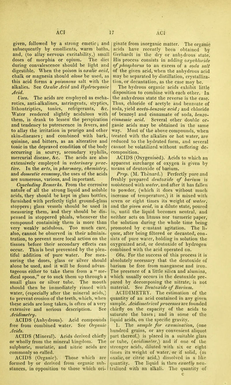 given, followed by a strong emetic; and subsequently by emollients, warm baths, and, (to allay nervous excitability,) small doses of morphia or opium. The diet during convalescence should be light and digestible. When the poison is oxalic acid, chalk or magnesia should alone be used, as this acid forms a poisonous salt with the alkalies. See Oxalic Acid and Hydrocyanic Acid. Uses. The acids are employed as escha- rotics, anti-alkalines, astringents, styptics, lithontriptics, tonics, refrigerants, &c. Water rendered slightly acidulous with them, is drank to lessen the perspiration and tendency to putrescence in fevers, and to allay the irritation in prurigo and other skin-diseases; and combined with bark, quinine, and bitters, as an alterative and tonic in the depraved condition of the body occurring in scurvy, secondary syphilis, mercurial disease, &c. The acids are also extensively employed in veterinary prac- tice. In the arts, in pharmacy, chemistry, and domestic economy, the uses of the acids are numerous, various, and important. Concluding Remarks. From the corrosive nature of all the strong liquid and soluble acids, they should be kept in glass bottles, furnished with perfectly tight ground-glass stoppers; glass vessels should be used in measuring them, and they should be dis- pensed in stoppered phials, whenever the compound containing them is more than very weakly acidulous. Too much care, also, cannot be observed in their adminis- tration, to prevent mere local action on the tissues before their secondary effects can occur. This is hest prevented by the plen- tiful addition of pure water. For mea- suring the doses, glass or silver should alone be used, and it will be found advan- tageous either to take tliem from a  me- dical spoon, or to suck them up through a small glass or silver tube. The mouth shoidd then be immediately rinsed with water, (especially after the mineral acids,) to prevent erosion of the teeth, which, when these acids are long taken, is often of a very extensive and serious description. See Acidimetry. ACIDS (Anhydrous). Acid compounds free from combined water. See Organic Acids. ACIDS (Mineral). Acids derived chiefly or wholly from the mineral kingdom. Tlie sulphuric, muriatic, and nitric acids are commonly so called. ACIDS (Organic). Those which are formed by or derived from organic sub- stances, in opposition to those which ori- ginate from inorganic matter. The organic acids have recently been obtained by Gerhardt in the dry or anhydrous state. His process consists in adding o.rychluride of pihosphorus to an excess of a soda salt of the given acid, when tlie anhydrous acid may be separated by distillation, crystalliza- tion, or decantation, as the case may be. The hydrous organic acids exhibit little disposition to combine with each other. In the anhydrous state the reverse is the case. Thus, chloride of acetyle and benznate of soda, yield aceto-benzoic acid; and chloride of benzoyl and cinnamate of soda, benzo- cinnamic acid. Several other doul)le or- ganic acids may be obtained in the same way. Most of the above compounds, w hen treated with the alkalies or hot water, are reduced to tlie hydrated form, and several cannot be volatilized without suffering de- composition. ACIDS (Oxygenised). Acids to which an apparent surcharge of oxygen is given by means of deutoxide of barium. Prep. (M. Thenard.) Perfectly pure and freshly prepared deutoxide of barium is moistened with water, and after it has fallen to powder, (which it does without much increase of temperature,) it is mixed witli seven or eight times its weight of ivater, and the given acid, in a dilute state, poured in, until the liquid becomes neutral, and neither acts on litmus nor turmeric paper, the solution during the whole time being promoted by cmstant agitation. The li- quor, after being filtered or decanted, con- sists of pure water, holding in solution the oxygenized acid, or deutoxide of hydrogen combined with the acid operated on. Obs. For the success of this process it is absolutely necessary that the deutoxide of barium be free from manganese and iron. The presence of a little silica and alumina, which usually occurs iu the deutoxide pre- pared by decomposing the nitrate, is not material. See Deutoxide of Barium. ACIDIMETRY. The estimation of the quantity of an acid contained in any given sample. Acidimetrical processes nre founded chiefly on the capacity of the acids to saturate the bases; and in some of the liquid acids, on tlie specific gravity. 1. The sample for examination, (one hundred grains, or any convenient aliquot part thereof,) is placed in a suitable glass or tube, (acidime/er,) and if one of the stronger acids, diluted with six or eight times its W'cight of water, or if solid, (as oxalic, or citric acid,) dissolved in a like (piantity. The liquid is then exactly neu- tralized with an alkali. The quantity of