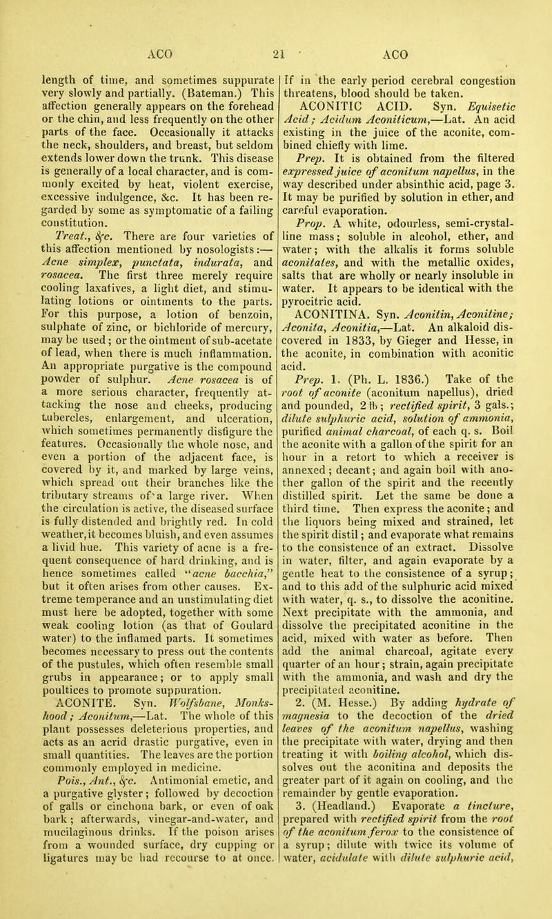 length of time, and sometimes suppurate very slowly and partially. (Bateman.) This affection generally appears on the forehead or the chin, and less frequently on the other parts of the face. Occasionally it attacks the neck, shoulders, and breast, but seldom extends lower down the trunk. This disease is generally of a local character, and is com- monly excited by heat, violent exercise, excessive indulgence. Sec. It has been re- garded by some as symptomatic of a failing constitution. Treat., &^e. There are four varieties of this affection mentioned by nosologists :— Acne simplex, punctata, indurata, and rosacea. The first three merely require cooling laxafives, a light diet, and stimu- lating lotions or ointments to the parts. For this purpose, a lotion of benzoin, sulphate of zinc, or bichloride of mercury, may be used ; or the ointment of sub-acetate of lead, when there is much inflammation. An appropriate purgative is the compound powder of sulphur. Acne rosacea is of a more serious character, frequently at- tacking the nose and cheeks, producing tubercles, enlargement, and ulceration, which sometimes permanently disfigure the features. Occasionally the whole nose, and even a portion of the adjacent face, is covered by it, and marked by large veins, which spread out their branches like the tributary streams of a large river. Wiien the circulation is active, the diseased surface is fully distended and brightly red. In cold weather,it becomes bluish, and even assumes a livid hue. This variety of acne is a fre- quent consequence of hard drinking, and is hence sometimes called '■'acne hacchia, but it often arises from other causes. Ex- treme temperance and an unstimulating diet must here be adopted, together with some weak cooling lotion (as that of Goulard water) to the inflamed parts. It sometimes becomes necessary to press out the contents of the pustules, which often resemble small grubs in appearance; or to apply small poultices to promote suppuration. ACONITE. Syn. Wolfsbane, Monks- hood; Aconitum,—Lat. Tlie whole of this plant possesses deleterious properties, and acts as an acrid drastic purgative, even in small quantities. The leaves are the portion commonly employed in medicine. Pois., Ant., S^'c. Antinionial emetic, and a purgative glyster ; followed by decoction of galls or cinchona bark, or even of oak bark; afterwards, vinegar-and-water, and mucilaginous drinks. If tlie poison arises from a wounded surface, dry cupping or ligatures may be bad recourse fo at once. [f in the early period cerebral congestion threatens, blood should be taken. ACONITIC ACID. Syn. Equisetic Acid ; Acidum Aconiiicum,—Lat. An acid existing in the juice of the aconite, com- bined chiefly with lime. Prep. It is obtained from the filtered expressed juice of aconitum napellus, in the way described under absinthic acid, page 3. It may be purified by solution in ether, and careful evaporation. Prop. A white, odourless, semi-crystal- line mass; soluble in alcohol, ether, and water; with the alkalis it forms soluble aconitales, and with the metallic oxides, salts that are wholly or nearly insoluble in water. It appears to be identical with the pyrocitric acid. ACONITINA. Syn. Aconitin, Aconiiine; Aconita, Aconitia,—Lat. An alkaloid dis- covered in 1833, by Gieger and Hesse, in the aconite, in combination with aconitic acid. Prep. 1. (Ph. L. 1836.) Take of the root of aconite (aconitum napellus), dried and pounded, 2tt); rectified spirit, 3 gals.; dilute sulphuric acid, solution of ammonia, purified animal charcoal, of each q. s. Boil the aconite with a gallon of the spirit for an hour in a retort to which a receiver is annexed; decant; and again boil with ano- ther gallon of the spirit and the recently distilled spirit. Let the same be done a third time. Then express the aconite ; and the liquors being mixed and strained, let the spirit distil; and evaporate what remains to the consistence of an extract. Dissolve in water, filter, and again evaporate by a gentle heat to the consistence of a syrup; and to this add of the sulphuric acid mixed with water, q. s., to dissolve the aconitine. Next precipitate with the ammonia, and dissolve the precipitated aconitine in the acid, mixed with water as before. Tiien add the animal charcoal, agitate every quarter of an hour; strain, again precipitate with tlie ammonia, and wash and dry the precipitated aconitine. 2. (M. Hesse.) By adding hydrate of magnesia to the decoction of the dried leaves of the aconitum napellus, washing the precipitate with water, drying and then treating it with boiling alcohol, which dis- solves out the aconitina and deposits the greater part of it again on cooling, and the remainder by gentle evaporation. 3. (Headland.) Evaporate a tincture, prepared with rectified spirit from the root of the aconitum ferox to the consistence of a syrup; dilute witli twice its volume of I water, acidulate with dilute sulphuric acid.