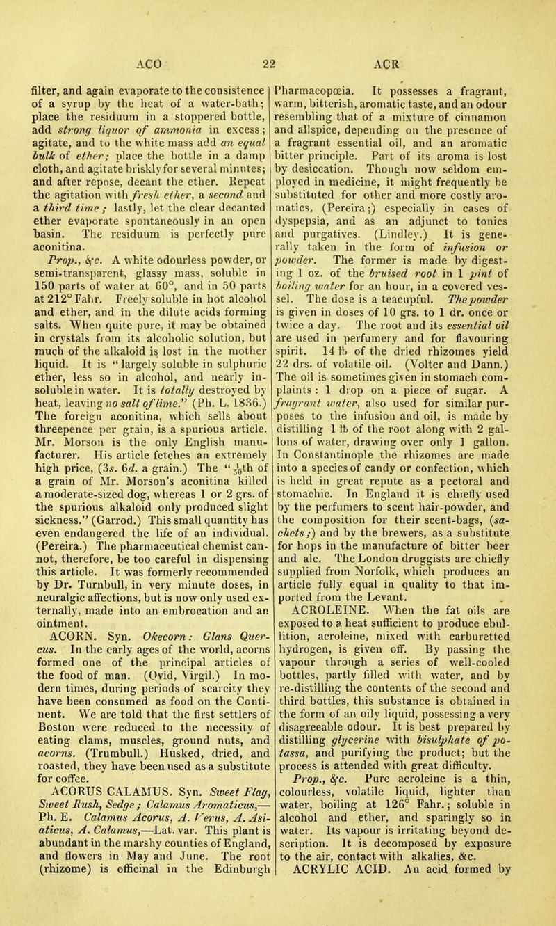 filter, and again evaporate to the consistence of a syrup by tlie heat of a water-bath; place the residuum in a stoppered bottle, add strong liquor of ammonia in excess; agitate, and to the white mass add an equal bulk of ether; place the bottle in a damp cloth, and agitate briskly for several minutes; and after repose, decant the etlier. Repeat the agitation fresh ether, a second and a third time ; lastly, let the clear decanted ether evaporate spontaneously in an open basin. The residuum is perfectly pure aconitina. Prop., ifc. A white odourless powder, or semi-transparent, glassy mass, soluble in 150 parts of water at 60°, and in 50 parts at 212° Fabr. Freely soluble in hot alcohol and ether, and in the dilute acids forming salts. When quite pure, it may be obtained in crystals fiom its alcoholic solution, but much of the alkaloid is lost in the mother liquid. It is largely soluble in sulphuric ether, less so in alcohol, and nearly in- soluble in water. It is totally destroyed by heat, \eay\ng no salt of lime. (Ph. L. 18.S6.) The foreign aconitina, which sells about threepence per grain, is a spurious article. Mr. Morson is the only English manu- facturer. His article fetches an extremely high price, (3s. 6d. a grain.) The jQlh of a grain of Mr. Morson's aconitina killed a moderate-sized dog, whereas 1 or 2 grs. of the spurious alkaloid only produced slight sickness. (Garrod.) This small quantity has even endangered the life of an individual. (Pereira.) The pharmaceutical chemist can- not, therefore, be too careful in dispensing this article. It was formerly recommended by Dr. Turnbull, in very minute doses, in neuralgic affections, but is now only used ex- ternally, made into an embrocation and an ointment. ACORN. Syn. Okecorn: Glans Quer- cus. In the early ages of the world, acorns formed one of the principal articles of the food of man. (Ovid, Virgil.) In mo- dern times, during periods of scarcity they have been consumed as food on the Conti- nent. We are told that the first settlers of Boston were reduced to the necessity of eating clams, muscles, ground nuts, and acorns. (Trumbull.) Husked, dried, and roasted, they have been used as a substitute for coffee. ACORUS CALAMUS. Syn. Sweet Flag, Sweet Hush, Sedge ; Calamus Aromaticus,— Ph. E. Calamus Acorus, A. I'erus, A. Asi- aticus, A. Calamus,—Lat. var. This plant is abundant in the marshy counties of England, and flowers in May and June. The root (rhizome) is officinal in the Edinburgh Pharmacopoeia. It possesses a fragrant, warm, bitterish, aromatic taste, and an odour resembling that of a mixture of cinnamon and allspice, depending on the presence of a fragrant essential oil, and an aromatic bitter principle. Part of its aroma is lost by desiccation. Though now seldom em- ployed in medicine, it might frequently be substituted for other and more costly aro- niatics, (Pereira;) especially in cases of dyspepsia, and as an adjunct to tonics and purgatives. (Lindley.) It is gene- rally taken in the form of infusion or powder. The former is made by digest- ing 1 oz. of the bruised root in 1 pint of boiling water for an hour, in a covered ves- sel. The dose is a teacupful. The powder is given in doses of 10 grs. to 1 dr. once or twice a day. The root and its essential oil are used in perfumery and for flavouring spirit. 14 ft of the dried rhizomes yield 22 drs. of volatile oil. (Volter and Dann.) The oil is sometimes given in stomach com- idaints : 1 drop on a piece of sugar. A fragrant water, also used for similar pur- poses to the infusion and oil, is made by distilling 1 ft of the root along with 2 gal- lons of water, drawing over only 1 gallon. In Constantinople the rhizomes are made into a species of candy or confection, which is held in great repute as a pectoral and stomachic. In England it is chiefly used by the perfumers to scent hair-powder, and the composition for their scent-bags, {sa- chets i) and by the brewers, as a substitute for hops in the manufacture of bitter lieer and ale. The London druggists are chiefly supplied from Norfolk, which produces an article fully equal in quality to that im- ported from the Levant. ACROLEINE. When the fat oils are exposed to a heat sufficient to produce ebul- lition, acroleine, mixed with carburetted hydrogen, is given off. By passing the vapour through a series of well-cooled bottles, partly filled with water, and by re-distilling the contents of the second and third bottles, this substance is obtained in the form of an oily liquid, possessing a very disagreeable odour. It is best prepared by distilling glycerine with bisulphate of po- tassa, and purifying the product; but the process is attended with great difficulty. Prop., Sfc. Pure acroleine is a thin, colourless, volatile liquid, lighter than water, boiling at 126° Fahr.; soluble in alcohol and ether, and sparingly so in water. Its vapour is irritating beyond de- scription. It is decomposed by exposure to the air, contact with alkalies, &c. ACRYLIC ACID. An acid formed by