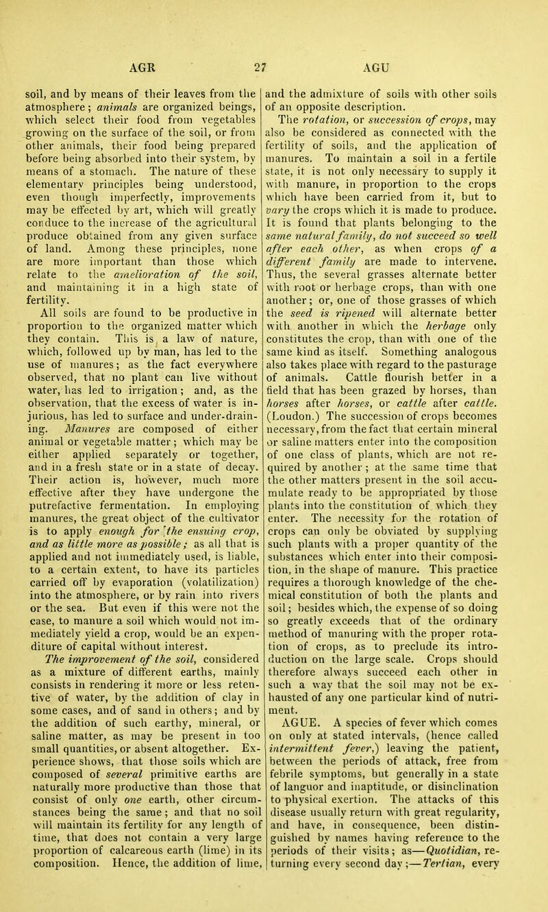 soil, and by means of their leaves from tlie atmosphere ; animals are organized beings, which select their food from vegetables growing on the surface of the soil, or from other animals, their food Ijeing prepared before being absorbed into their system, by means of a stomach. The nature of these elementary principles being understood, even tliough imperfectly, improvements may be effected Ijy art, ■which will greatly conduce to the increase of the agricultural produce obtained from any given surface of land. Among these principles, none are more important than those which relate to the amelioration of the soil, and maintaining it in a high state of fertility. All soils are found to be productive in proportion to tlie organized matter which they contain. Tliis is a law of nature, wliich, followed up by man, has led to the use of manures; as the fact everywhere observed, that no plant can live without water, has led to irrigation; and, as the observation, that the excess of water is in- jurious, has led to surface and under-drain- ing. Manures are composed of either animal or vegetable matter ; which may be either applied separately or together, and in a fresh state or in a state of decay. Their action is, however, much more effective after they have undergone the putrefactive fermentation. In employing manures, the great object of the cultivator is to apply enough for the emidng crop, and as little more as possible ; as all that is applied and not immediately useil, is liable, to a certain extent, to have its particles carried off by evaporation (volatilization) into the atmosphere, or by rain into rivers or the sea. But even if this were not the case, to manure a soil which would not im- mediately yield a crop, would be an expen- diture of capital without interest. The improvement of the soil, considered as a mixture of different earths, maiidy consists in rendering it more or less reten- tive of water, by the addition of clay in some cases, and of sand iu others; and by the addition of such earthy, mineral, or saline matter, as may be present in too small quantities, or absent altogether. Ex- perience shows, that those soils which are composed of several primitive earths are naturally more productive than those that consist of only one earth, other circum- stances being the same ; and that no soil will maintain its fertility for any length of time, that does not contain a very large proportion of calcareous earth (lime) in its composition. Hence, the addition of liiue. and the admixture of soils with other soils of an opposite description. The rotation, or succession of crops, may also be considered as cotinected with the fertility of soils, and the application of manures. To maintain a soil in a fertile state, it is not only necessary to supply it with manure, in proportion to the crops which have been carried from it, but to vary the crops which it is made to produce. It is found that plants belonging to the same natural family, do not succeed so well after each other, as when crops of a different family are made to intervene. Thus, the several grasses alternate better with root or herbage crops, than with one another; or, one of those grasses of which the seed is ripened will alternate better with another iu which the herbage only constitutes the crop, than with one of the same kind as itself. Something analogous also takes place with regard to the pasturage of animals. Cattle flourish better in a field that has been grazed by horses, than horses after horses, or cattle after cattle. (Loudon.) The succession of crops becomes necessary, from the fact that certain mineral or saline matters enter into the composition of one class of plants, which are not re- quired by another ; at the same time that the other matters present in the soil accu- mulate ready to be appropriated by those plants into the constitution of which they enter. The necessity for the rotation of crops can only be obviated by supplying such plants with a proper quantity of the substances which enter into their composi- tion, in the shape of manure. This practice requires a thorough knowledge of the che- mical constitution of both the plants and soil; besides which, the expense of so doing so greatly exceeds that of the ordinary method of manuring with the proper rota- tion of crops, as to preclude its intro- duction on the large scale. Crops should therefore always succeed each other in such a way that the soil may not be ex- hausted of any one particular kind of nutri- ment. AGUE. A species of fever which comes on only at stated intervals, (hence called intermittent fever,) leaving the patient, between the periods of attack, free from febrile symptoms, but generally in a state of languor and inaptitude, or disinclination to physical exertion. The attacks of this disease usually return \\\X\\ great regularity, and have, in consequence, been distin- guished by names having reference to the periods of their visits; as—Quotidian, re- turning every second day;—Tertian, every