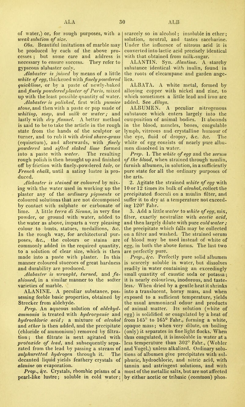 of water,) or, for rough purposes, with a weak solu t ion o f size. Ohs. Beautiful imitations of marble may be produced by each of the above pro- cesses ; but some care and address is necessary to ensure success. They refer to gypseous alabaster only. Alabaster is Joined by means of a little tuhite of egg, tbickeued vi'wh finely powdered quicklime, or by a paste of newly-baked and finely jmwderedjdaster of Paris, mixed up with the least possible quantity of water. Alabaster is polished, first with pumice stone, and then with a paste or pap made of whiting, soap, and milk or water; and lastly with dry flannel. A better method is said to be to take the article in the rough state from the hands of the sculptor or turner, and to rub it with dried shave-grass (equisetum), and afterwards, with finely powdered and sifted slaked lime formed into a paste with water. The resulting rough poliiih is then brought up and finished off by friction with finely-powdered talc, or French chalk, until a satiny lustre is pro- duced. Alabaster is stained or coloured by mix- ing with the water used in working up the plaster any of the ordinary pigments or coloured solutions that are not decomposed by contact with sulphate or carbonate of lime. A little tei'ra di Sienna, in very fine powder, or ground with water, added to the water as above, imparts a very pleasing colour to busts, statues, medallions, &c. In the rough way, for architectural pur- poses, &c., the colours or stains are commonly added in the required quantity, to a solution of clear size, which is then made into a paste with plaster. In this manner coloured stuccoes of great hardness and durability are produced. Alabaster is wrought, turned, and fa- shioned, in a similar manner to the softer varieties of marble. ALANINE. A peculiar substance, pos- sessing feeble basic properties, obtained by Strecker from aldehyde. Prep. An aqueous solution of aldeJiyd- ammonia is treated with hydrocyanic and hydrochloric acid; a mixture of alcohol and ether is then added, and the precipitate (chloride of ammonium) removed by filtra- tion ; the filtrate is next agitated with protoxide of lead, and subsequently sepa- rated from the lead by passing a stream of sulphuretted hydrogen through it. Tlie decanted liquid yields feathery crystals of alanine on evaporation. Prop., 8fc. Crystals, rhombic prisms of a pearl-like lustre; soluble in cold water; scarcely so in alcohol; insoluble in ether; solution, neutral, and tastes saccharine. Under the influence of nitrous acid it is converted into lactic acid precisely identical with that obtained from milk-sugar. ALANTIN. Syn. Alantina. A starchy substance identical with inulin, found in the roots of elecampane and garden ange- lica. ALBATA. A white metal, formed by alloying copper with nickel and zinc, to which sometimes a little lead and iron are added. See Alloys. ALBUMEN. A peculiar nitrogenous substance which enters largely into the composition of animal bodies. It abounds in the blood, muscles, bones, coagulable lymph, vitreous and crystalline humour of tlie eye, fluid of dropsy, &c. &c. The white of egg consists of nearly pure albu- men dissolved in water. Prep. 1. The white of egg and the serum of the blood, when strained through muslin, furnish albumen, in solution, in a sufficiently pure state for all the ordinary purposes of the arts. 2. Agitate the strained white of egg with 10 or 12 times its bulk of a/eo/(o/, collect the precipitated flocculi on a muslin filter, and suffer it to dry at a temperature not exceed- ing 120° Fahr. 3. Add a little wafer to white of egg, mix, filter, exactly neutralize with acetic acid, and then largely ddute with pure cold water ; the precipitate which falls may be collected on a filter and washed. The strained serum of blood may be used instead of white of egg, in both the above forms. The last two are |)erfectly pure. Prop., ^c. Perfectly pure solid albumen is scarcely soluble in water, but dissolves readily in water containing an exceedingly small quantity of caustic soda or potassa; it is nearly colourless, inodorous, and taste- less. When dried by a gentle heat it shrinks into a translucent, horny mass, and when exposed to a sufficient temperature, yields the usual ammoniacal odour and products of animal matter. Its solution (white of egg) is solidified or coagulated by a heat of from 145° to 165° Fahr., forming a white, opaque mass; when very dilute, on boiling (only) it separates in fine light flocks. When thus coagulated, it is insoluble in water at a less temperature than 302° Fahr., (Wohler andVogel,) unless alkalized. Ordinary solu- tions of albumen give precipitates with sul- phuric, hydrochloric, and nitric acid, with tannin and astringent solutions, and with most of the metallic salts, but are not affected by either acetic or tribasic (common) phos-