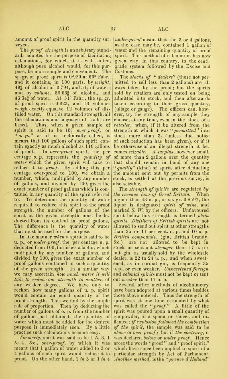 amount of proof spirit in the quantity sur- veyed. The proof strength is an arbitrary stand- ard, adopted for the purpose of facilitating calculations, for which it is well suited, although pure alcohol would, for this pur- pose, be more simple and convenient. The sp. gr. of proof spirit is 0 920 at 60 Fahr., and it contains, in 100 parts, by loeiyht, 49g of alcohol of 0-794, andSlg of water; and bv volume, 56'66g of alcohol, and 43-34gof water. At 5P Fahr., the sp. gr. of proof spirit is 0 923, and 13 volumes weigh exactly equal to 12 volumes of dis- tilled water. On this standard strength, all the calculations and language of trade are based. Thus, when a given sample of spirit is said to be lOj} over-proof, or  o. p., as it is technically called, it means, that 100 gallons of such spirit con- tain exactly as much alcohol as 110 gallons of proof. In over-proof spirit, the per centage o. p. represents the quantity of water which the given spirit will take to reduce it to proof. By adding this per centage over-proof to 100, we obtain a number, which, multiplied by any number of gallons, and divided by 100, gives the exact number of proof gallons which is con- tained in any quantity of the spirit referred to. To determine the quantity of water required to reduce this spirit to the proof strength, the number of gallons of the spirit at the given strength must be de- ducted from its content in proof gallons. The difference is the quantity of water that must be used for the purpose. In like manner when a spirit is said to be u. p., or under-proof, the per centage u. p. deductedfrom 100,furnishes afactor, which multiplied by any number of gallons, and divided by 100, gives the exact number of proof gallons contained in such a quantity of the given strength. In a similar way we may ascertain how much water it ivill take to reduce one strength to another, of any weaker degree. We have only to reckon how many gallons of u. p. spirit would contain an equal quantity of the proof strength. This we find by the simple rule of proportion. Then by deducting the number of gallons of o. p. from the number of gallons just obtained, the quantity of water which must be added for the desired purpose is immediately seen. By a little practice such calculations become easy. Formerly, spirit was said to be 1 /o 3, 1 to 4, &c., over-proof, by which it was meant that 1 gallon of water added to 3 or 4 gallons of such spirit would reduce it to proof. On the other hand, 1 in 3 or 1 in 4 under-2]roof me.a.x\i that the 3 or 4 gallons, as the case may be, contained 1 gallon of water and the remaining quantity of proof spirit. This method of calculation has now given way, in this country, to the centi- grade system followed by the Excise and Customs. The stocks of  dealers (those not per- mitted to sell less than 2 gallons) are al- ways taken by the proof; but the spirits sold by retailers are only tested on being admitted into stock, and then afterwards taken according to their gross quantity, (ullage or gauge). The officers can, how- ever, try the strength of any sample they choose, at any time, even in the stock of a retailer, when, if it be altered from the strength at which it was permitted into stock more than 32 (unless due notice of such reduction has been given), or if it be otherwise of an illegal strength, it be- comes seizal/le. A surplus, however small, of more than 2 gallons over the quantity that should remain in hand of any one  quality (kind) of spirit, after deducting the amount sent out by permits from the stock, as settled at the previous survey, is also seizable. The strength of spirits are regulated by the revenue laws of Great Britain. When higher than 43 o. p., or sp. gr. 0 8597, the liquor is designated spirit of wine, and marked S. W. by the officers. Unflavoured spirit below this strength is termed plain spirits. Distillers of British spirits are not allowed to send out spirit at other strengths than 25 or 11 per cent. o. p. and 10 u. p. British compounds, (gin, British brandy, SiC.) are not allowed to be kept in stock or sent out stronger than 17 u. p.; but gin, as usually sold by the wholesale dealer, is 22 to 24 u. p.; and when sweet- ened, as in cordial gin, is frequently 35 u. p., or even weaker. Unsweetened foreign and colonial spirits must not be kept or sent out tveaker than 17 u. p. Several other methods of alcoholmetry have been adojjtcd at various times besides those above noticed. Thus the strength of spirit was at one time estimated by what was called tlie proof. A little of the spirit was poured upon a small quantity of gunpowder, in a spoon or saucer, and in- flamed; if explosion followed the combustion of the spirit, the sample was said to be above or over proof; but if the contrary, it was declared below or under proof. Hence arose the words proof and proof spirit, which have since been applied to spirit of a particular strength by Act of Parliament. Another method, is the preuve d'Holland