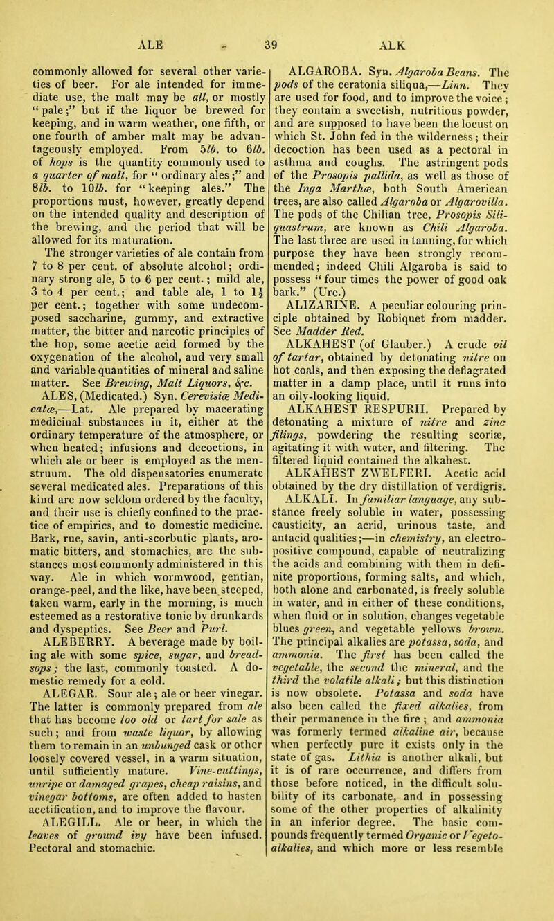 commonly allowed for several other varie- ties of beer. For ale intended for imme- diate use, the malt may be all, or mostly  pale; but if the liquor be brewed for keeping, and in warm weather, one fifth, or one fourth of amber malt may be advan- tageously employed. From 5/i. to dlb. of hops is the quantity commonly used to a quarter of malt, for  ordinary ales ; and %lb. to 10/5. for keeping ales. The proportions must, however, greatly depend on the intended quality and description of the brewing, and the period that will be allowed for its maturation. The stronger varieties of ale contain from 7 to 8 per cent, of absolute alcohol; ordi- nary strong ale, 5 to 6 per cent.; mild ale, 3 to 4 per cent.; and table ale, 1 to per cent.; together with sotne undecom- posed saccharine, gummy, and extractive matter, the bitter and narcotic principles of the hop, some acetic acid formed by the oxygenation of the alcohol, and very small and variable quantities of mineral and saline matter. See Breiving, Malt Liquors, 8fc. ALES, (Medicated.) Syn. Cerevism Medi- catcB,—Lat. Ale prepared by macerating medicinal substances in it, either at the ordinary temperature of the atmosphere, or when heated; infusions and decoctions, in which ale or beer is employed as the men- struum. The old dispensatories enumerate several medicated ales. Preparations of this kind are now seldom ordered by the faculty, and their use is chiefly confined to the prac- tice of empirics, and to domestic medicine. Bark, rue, savin, anti-scorbutic plants, aro- matic bitters, and stomachics, are the sub- stances most commonly administered in this way. Ale in which wormwood, gentian, orange-peel, and the like, have been steeped, taken warm, early in the morning, is much esteemed as a restorative tonic by drunkards and dyspeptics. See Beer and Purl. ALEBERRY. A beverage made by boil- ing ale with some spice, sugar, and bread- sops; the last, commonly toasted. A do- mestic remedy for a cold. ALEGAR. Sour ale ; ale or beer vinegar. The latter is commonly prepared from ale that has become loo old or tart for sale as such ; and from waste liquor, by allowing them to remain in an unbunyed cask or other loosely covered vessel, in a warm situation, until sufficiently mature. Vine-cuttings, unripe or damaged grapes, cheap raisins, and vinegar bottoms, are often added to hasten acetification, and to improve the flavour. ALEGILL. Ale or beer, in which the leaves of ground ivy have been infused. Pectoral and stomachic. ALGAROBA. ^yri. Algaroba Bearis. The pods of the ceratonia siliqua,—Linn. They are used for food, and to improve the voice; they contain a sweetish, nutritious powder, and are supposed to have been the locust on which St. John fed in the wilderness; their decoction has been used as a pectoral in asthma and coughs. The astringent pods of the Prosopis pallida, as well as those of the Inga Marthoe, both South American trees, are also called Algaroba or Algarovilla. The pods of the Chilian tree, Prosopis Sili- quastrum, are known as Chili Algaroba. The last three are used in tanning, for which purpose they have been strongly recom- mended; indeed Chili Algaroba is said to possess  four times the power of good oak bark. (Ure.) ALIZARINE. A peculiar colouring prin- ciple obtained by Robiquet from madder. See Madder Red. ALKAHEST (of Glauber.) A crude oil of tartar, obtained by detonating nitre on hot coals, and then exposing the deflagrated matter in a damp place, until it runs into an oily-looking liquid. ALKAHEST RESPURII. Prepared by detonating a mixture of nitre and zinc filings, powdering the resulting scoriae, agitating it with water, and filtering. The filtered liquid contained the alkahest. ALKAHEST ZWELFERI. Acetic acid obtained by the dry distillation of verdigris. ALKALI. In familiar language,a.ny sub- stance freely soluble in vrater, possessing causticity, an acrid, urinous taste, and antacid qualities;—in chemistry, an electro- positive compound, capable of neutralizing the acids and combining with them in defi- nite proportions, forming salts, and which, both alone and carbonated, is freely soluble in water, and in either of these conditions, w hen fluid or in solution, changes vegetable blues green, and vegetable yellovvs brown. The principal alkalies arepotassa,soda, and ammonia. The first has been called the vegetable, the second the mineral, and the third the volatile alkali; but this distinction is now obsolete. Potassa and soda have also been called the fixed alkalies, from their permanence in the fire ; and ammonia was formerly termed alkaline air, because when perfectly pure it exists only in the state of gas. Lithia is another alkali, but it is of rare occurrence, and differs from those before noticed, in the difficult solu- bility of its carbonate, and in possessing some of the other properties of alkalinity in an inferior degree. The basic com- pounds frequently termed Organic or f'egeto- alkalies, and which more or less resemble