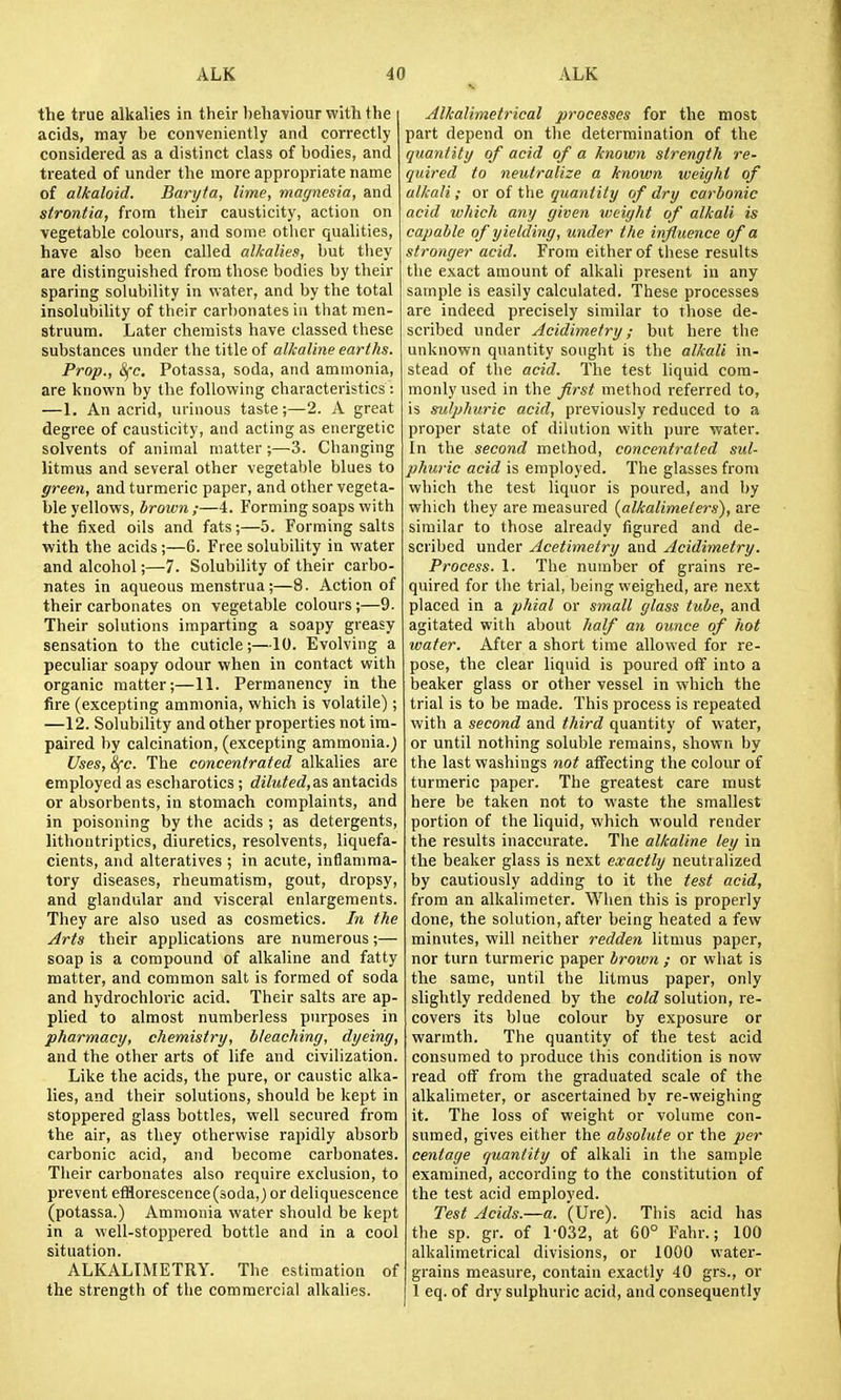 the true alkalies in their l)ehaviour with the acids, may be conveniently and correctly considered as a distinct class of bodies, and treated of under the more appropriate name of alkaloid. Baryta, lime, magnesia, and strontia, from their causticity, action on vegetable colours, and some other qualities, have also been called alkalies, but they are distinguished from those bodies by their sparing solubility in water, and by the total insolubility of their carbonates in that men- struum. Later chemists have classed these substances under the title of alkaline earths. Prop., ifc. Potassa, soda, and ammonia, are known by the following characteristics: —1. An acrid, urinous taste;—2. A great degree of causticity, and acting as energetic solvents of animal matter ;—3. Changing litmus and several other vegetable blues to green, and turmeric paper, and other vegeta- ble yellows, brown;—4. Forming soaps with the fixed oils and fats;—5. Forming salts with the acids ;—6. Free solubility in water and alcohol;—-7. Solubility of their carbo- nates in aqueous menstrua;—8. Action of their carbonates on vegetable colours;—9. Their solutions imparting a soapy greasy sensation to the cuticle;—10. Evolving a peculiar soapy odour when in contact with organic matter;—11. Permanency in the fire (excepting ammonia, which is volatile); —12. Solubility and other properties not im- paired by calcination, (excepting ammonia.) Uses, Sfc. The concentrated alkalies are employed as escharotics ; diluted, as antacids or absorbents, in stomach complaints, and in poisoning by the acids ; as detergents, lithontriptics, diuretics, resolvents, liquefa- cients, and alteratives ; in acute, inflamma- tory diseases, rheumatism, gout, dropsy, and glandular and visceral enlargements. They are also used as cosmetics. In the Arts their applications are numerous;— soap is a compound of alkaline and fatty matter, and common salt is formed of soda and hydrochloric acid. Their salts are ap- plied to almost numberless purposes in pharmacy, chemistry, bleaching, dyeing, and the other arts of life and civilization. Like the acids, the pure, or caustic alka- lies, and their solutions, should be kept in stoppered glass bottles, well secured from the air, as they otherwise rapidly absorb carbonic acid, and become carbonates. Their carbonates also require exclusion, to prevent efflorescence (soda,) or deliquescence (potassa.) Ammonia water should be kept in a well-stoppered bottle and in a cool situation. ALKALIMETRY. The estimation of the strength of the commercial alkalies. Alkalimetrical processes for the most part depend on the determination of the quantity of acid of a known strength re- quired to neutralize a known weight of alkali; or of the quantity of dry carbonic acid which any given weight of alkali is capable of yielding, under the influence of a stronger acid. From either of these results the exact amount of alkali present in any sample is easily calculated. These processes are indeed precisely similar to those de- scribed under Acidimetry; but here the unknown quantity sought is the alkali in- stead of the acid. The test liquid com- monly used in the first method referred to, is sulphuric acid, previously reduced to a proper state of dilution with pure water. In the second method, concentrated sul- phuric acid is employed. The glasses from which the test liquor is poured, and by which they are measured {alkalimelers), are similar to those already figured and de- scribed under Acetimetry and Acidimetry. Process. 1. The number of grains re- quired for the trial, being weighed, are next placed in a ptiial or small glass tube, and agitated with about half an ounce of hot water. After a short time allowed for re- pose, the clear liquid is poured olF into a beaker glass or other vessel in which the trial is to be made. This process is repeated with a second and third quantity of water, or until nothing soluble remains, shown by the last washings not affecting the colour of turmeric paper. The greatest care must here be taken not to waste the smallest portion of the liquid, which would render the results inaccurate. The alkaline ley in the beaker glass is next exactly neutralized by cautiously adding to it the test acid, from an alkalimeter. When this is properly done, the solution, after being heated a few minutes, will neither redden litmus paper, nor turn turmeric paper brown ; or wbat is the same, until the litmus paper, only slightly reddened by the cold solution, re- covers its blue colour by exposure or warmth. The quantity of the test acid consumed to produce this condition is now read off from the graduated scale of the alkalimeter, or ascertained by re-weighing it. The loss of weight or volume con- sumed, gives either the absolute or the per centaye quantity of alkali in the sample examined, according to the constitution of the test acid employed. Test Acids.—a. (Ure). This acid has the sp. gr. of 1-032, at 60° Fahr.; 100 alkalimetrical divisions, or 1000 water- grains measure, contain exactly 40 grs., or 1 eq. of dry sulphuric acid, and consequently