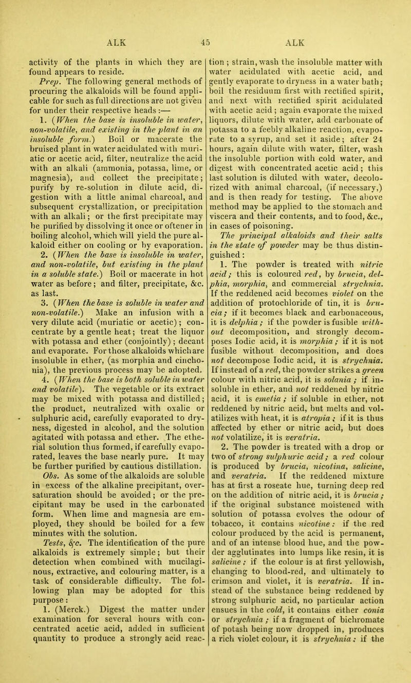activity of tlie plants in which the)' are found appears to reside. Prep. The following general methods of procuring the alkaloids will be found appli- cable for such as full directions are not given for under their respective heads :— 1. {When the base is insoluble in water, non-volatile, and existing in the plant in an insoluble form.) Boil or macerate the bruised plant in water acidulated with muri- atic or acetic acid, filter, neutralize the acid with an alkali (ammonia, potassa, lime, or magnesia), and collect the precipitate; purify by re-solution in dilute acid, di- gestion with a little animal charcoal, and subsequent crystallization, or precipitation with an alkali; or the first precipitate may be purified by dissolving it once or oftener in boiling alcohol, which will yield the pure al- kaloid either on cooling or by evaporation. 2. (When the base is insoluble in water, and non-volatile, but existing in the plant in a soluble state.) Boil or macerate in hot water as before; and filter, precipitate, &c. as last. 3. ( When the base is soluble in water and non-volatile.) Make an infusion with a very dilute acid (muriatic or acetic); con- centrate by a gentle heat; treat the liquor with potassa and ether (conjointly) ; decant and evaporate. For those alkaloids which are insoluble in ether, (as morphia and cincho- nia), the previous process may be adopted. 4. (When the base is both soluble in water and volatile). The vegetable or its extract may be mixed with potassa and distilled; the product, neutralized with oxalic or sulphuric acid, carefully evaporated to dry- ness, digested in alcohol, and the solution agitated with potassa and ether. The ethe- rial solution thus formed, if carefully evapo- rated, leaves the base nearly pure. It may be further purified by cautious distillation. Obs. As some of the alkaloids are soluble in excess of the alkaline precipitant, over- saturation should be avoided; or the pre- cipitant may be used in the carbonated form. When lime and magnesia are em- ployed, they should be boiled for a few minutes with the solution. Tests, 8j-c. The identification of the pure alkaloids is extremely simple; but their detection when combined with mucilagi- nous, extractive, and colouring matter, is a task of considerable difficulty. The fol- lowing plan may be adopted for this purpose: 1. (Merck.) Digest the matter under examination for several hours with con- centrated acetic acid, added in sufficient quantity to produce a strongly acid reac- tion ; strain, wash the insoluble matter with water acidulated with acetic acid, and gently evaporate to dryness in a water bath; boil the residuum first with rectified spirit, and next with rectified spirit acidulated with acetic acid ; again evaporate the mixed liquors, dilute with water, add carbonate of potassa to a feebly alkaline reaction, evapo- rate to a syrup, and set it aside; after 24 hours, again dilute with water, filter, wash the insoluble portion with cold water, and digest with concentrated acetic acid; this last solution is diluted with water, decolo- rized with animal charcoal, (if necessary,) and is then ready for testing. The above method may be applied to the stomach and viscera and their contents, and to food, &c., in cases of poisoning. The principal alkaloids and their salts in the state of powder may be thus distin- guished : 1. The powder is treated with nitric acid; this is coloured red, by brucia, del- phia, morphia, and commercial strychnia. If the reddened acid becomes violet on the addition of protochloride of tin, it is bru- cia ; if it becomes black and carbonaceous, it is delphia ; if the powder is fusible ivith- out decomposition, and strongly decom- poses Iodic acid, it is morphia; if it is not fusible without decomposition, and does not decompose Iodic acid, it is strychnia. If instead of a red, the powder strikes a green colour with nitric acid, it is solania ; if in- soluble in ether, and not reddened by nitric acid, it is emetia ; if soluble in ether, not reddened by nitric acid, but melts and vol- atilizes with heat, it is atropia ; if it is thus affected by ether or nitric acid, but does not volatilize, it is veratria. 2. The powder is treated with a drop or ivio oi strong sulphuric acid; a red colour is produced by brucia, nicotina, salieine, and veratria. If the reddened mixture has at first a roseate hue, turning deep red on the addition of nitric acid, it is brucia ; if the original substance moistened with solution of potassa evolves the odour of tobacco, it contains nicotine: if the red colour produced by the acid is permanent, and of an intense blood hue, and the pow- der agglutinates into lumps like resin, it is salieine ; if the colour is at first yellowish, changing to blood-red, and ultimately to crimson and violet, it is veratria. If in- stead of the substance being reddened by strong sulphuric acid, no particular action ensues in the cold, it contains either conia or strychnia ; if a fragment of bichromate of potash being now dropped in, produces a rich violet colour, it is strychnia; if the