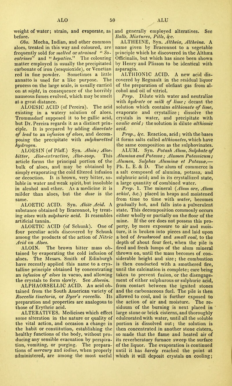 weight of water; strain, and evaporate, as before. Ohs. Mocha, Indian, and other common aloes, treated in this way and coloured, are frequently sold for melted or strained  So- cotrines and  hepatics. The colouring matter employed is usually the precipitated carbonate of iron (sesquioxide), or Venetian red in fine powder. Sometimes a little annatto is used for a like purpose. The process on the large scale, is usually carried on at night, in consequence of the horribly nauseous fumes evolved, which may be smelt at a great distance. ALGESIC ACID (of Pereira). The acid existing in a watery solution of aloes. Troramsdorf supposed it to be gallic acid, but Dr. Pereira regards it as a distinct prin- ciple. It is prepared by adding diacetate of lead to an infusion of aloes, and decom- posing the precipitate with sulphuretted hydrogen. ALOESIN (of Pfaff.) Syn. Aloin; Aloe- bitter, Aloe-extractive, Aloe-soap. This article forms the principal portion of the bulk of aloes, and may be obtained by simply evaporating the cold filtered infusion or decoction. It is brown, very bitter, so- luble in water and weak spirit, but insoluble in alcohol and ether. As a medicine it is milder than aloes, but the dose is the same. ALGETIC ACID. Syn. Aldic Acid. A substance obtained by Braconnot, by treat- ing aloes with sulphuric acid. It resembles artificial tannin. ALGETIC ACID (of Schunk). One of four peculiar acids discovered by Schunk among the products of the action of Nitric Acid on Aloes. ALGIN. The brown bitter mass ob- tained by evaporating the cold infusion of aloes. The Messrs. Smith of Edinburgh have recently applied this name to a crys- talline principle obtained by concentrating an infusion of aloes in vacuo, and allowing the crystals to form slowly. See Aloesin. ALPHAGRSELLIC ACID. An acid ob- tained from the South American variety of Roccella tinctoria, or Dyer's roccella. Its preparation and properties are analogous to those of Erythric acid. ALTERATIVES. Medicines which effect some alteration in the nature or quality of the vital action, and occasion a change in the habit or constitution, establishing the healthy functions of the body, without pro- ducing any sensible evacuation by perspira- tion, vomiting, or purging. The prepara- tions of mercury and iodine, when properly administered, are among the most useful and generally employed alteratives. See Balls, Mixtures, Pills, 8fc. ALTHEINE, Syn. Altheia, Altheina. A name given by Braconnot to a vegetable principle which he discovered in the Althsea Gfficinalis, but which has since been shown by Henry and Plisson to be identical with asparagin. ALTHIGNIC ACID. A new acid dis- covered by Regnault in the residual liquor of the preparation of olefiant gas from al- cohol and oil of vitriol. Prep. Dilute with water and neutralize with hydrate or milJc of lime ; decant the solution which contains althionate of lime, evaporate and crystallize; dissolve the crystals in water, and precipitate with oxalic acid; the solution is dilute althionic acid. Prop., <^e. Reaction, acid; with the bases it forms salts called althionates, which have the same composition as the sulphovinates. ALUM. Syn. Potash Alum, Sulphate of Alumina andPotassa ; Alumen Potassieum; Alumen, Sulphas Alumina et Potassa,— Ph. L. E. & D. The alum of commerce is a salt composed of alumina, potassa, and sulphuric acid; and in its crystallized state, a large quantity of combined water. Prep. 1. The mineral (Alum ore, Alum schist, &c.) placed in heaps and moistened from time to time with water, becomes gradually hot, and falls into a pulverulent state. This decomposition commonly occurs either wholly or partially on the floor of the mine. If the ore does not possess this pro- perty, by mere exposure to air and mois- ture, it is broken into pieces and laid upon a bed of brushwood and small coal, to the depth of about four feet, when the pile is fired and fresh lumps of the alum mineral thrown on, until the mass becomes of con- siderable height and size; the combustion is then conducted with a smothered fire, until the calcination is complete; care being taken to prevent fusion, or the disengage- ment of either sulphurous or sulphuric acid, from contact between the ignited stones and the carbonaceous fuel. The pile is then allowed to cool, and is further exposed to the action of air and moisture. The re- siduum of the burning is next placed in large stone or brick cisterns, and thoroughly edulcorated with water, until all the soluble portion is dissolved out; the solution is then concentrated in another stone cistern, so made that the flame and heated air of its reverberatory furnace sweep the surface of the liquor. The evaporation is continued until it has barely reached the point at which it wiU deposit crystals on cooling;