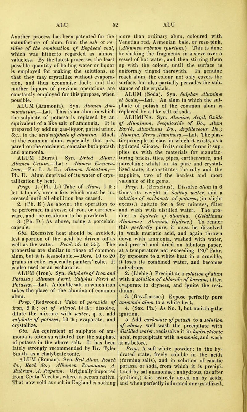 Another process lias been patented for the manufacture of alum, from tlie ash or re- tidue of the combmtion of Boghead coal, which was hitherto regarded as almost valueless. By the latest processes the least possible quantity of boiling water or liquor is employed for making the solutions, so that they may crystallize without evapora- tion, and thus economise fuel; and the mother liquors of previous operations are constantly employed for this purpose, when possible. ALUM (Ammonia). Syn. Alumen Am- moniatum,—Lat. This is an alum in which the sulphate of potassa is replaced by an equivalent of a like salt of ammonia. It is prepared by adding gas-liquor, putrid urine, &c., to the acid sulphate of alumina. Much of the common alum, especially that pre- pared on the continent, contains both potash and ammonia. ALUM (Burnt). Syn. Dried Alum; Alumen Ustum,—Lat.; Alumen Exsicca- tum,—Ph. L. & E.; Alumen Siccatum,— Ph. D. Alum deprived of its water of crys- tallization by heat. Prep. 1. (Ph. L) Take of Alum, ] ft; let it liquefy over a fire, which must be in- creased until all ebullition has ceased. 2. (Ph. E.) As above; the operation to be performed in a vessel of iron, or earthen- ware, and the residuum to be powdered. 3. (Ph. D.) As above, using a porcelain capsule. Obs. Excessive heat should be avoided, lest a portion of the acid be driven olf as well as the water. Prod. 53 to 55Jj. The properties are similar to those of common alum, but it is less soluble.—Dose. 10 to 20 grains in colic, especially painters' colic. It is also used as an escharotic. ALUM (Iron). Syn. Sulphate of Iron and Potassa; Alumen Ferri, Sulphas Ferri et Potassas,—Lat. A double salt, in which iron takes the place of the alumina of common alum. Prep. (Redwood.) Take of peroxide of iron, 9 ft; oil of vitriol, 14 ft; dissolve, dilute the mixture with water, q. s., add sulphate of potassa, 10ft; evaporate, and crystallize. Ois. An equivalent of sulphate of am- monia is often substituted for the sulphate of potassa in the above salt. It has been lately strongly recommended by Dr. Tyler Smith, as a chalybeate tonic. ALUM (Roman). Syn. Red Alum, Poach do., Roch do.; Albumen Romanum, A. Rubrum, A. Riipeum. Originally imported from Civita Vecchia, where it occurs native. That now sold as such in England is nothing more than ordinary alum, coloured with Venetian red, Armenian bole, or rose-pink, [Albumen rubrum spurium.) This is done by shaking the fragments in a sieve over a vessel of hot water, and then stirring them up with the colour, until the surface is uniformly tinged therewith. In genuine roach alum, the colour not only covers the surface, but also partially pervades the sub- stance of the crystals. ALUM (Soda). Syn. Sulphas Aluminee et Soda,—Lat. An alum in which the sul- phate of potash of the common alum is replaced by a like salt of soda. ALUMINA. Syn. Alumine, Argil, Oxide of Aluminum, Sesguioxide of Do., Alum Earth, Aluminous Do., Argillaceous Do.; Alumina, Terra Aluminosa,—Lat. The plas- tic principle of clay, in which it exists, as a hydrated silicate. In its cruder forms it sup- plies us with the materials for manufac- turing bricks, tiles, pipes, earthenware, and porcelain; whilst in its pure and crystal- lized state, it constitutes the ruby and the sapphire, two of the hardest and most valuable of the gems. Prep. 1. (Berzelius). Dissolve alum in 6 times its weight of boiling water, add a solution of carbonate of potassa, (in slight excess,) agitate for a few minutes, filter and wash with distilled water. The pro- duct is hydrate of alumina, {Gelatinous Alumina; Aluminee Hydras.) To render this perfectly pure, it must be dissolved in weak muriatic acid, and again thrown down with ammonia, washed with water, and pressed and dried on bibidous paper, at a temperature not exceeding 120° Fahr. By exposure to a white heat in a crucible, it loses its combined water, and becomes anhydrous. 2. (Liebig.) Prempitate a. solution of alum with a solution of chloride of barium, filter, evaporate to dryness, and ignite the resi- duum. 3. (Gay-Lussac.) Expose perfectly pure ammonia alum to a white heat. 4. (Sax. Ph.) As No. 1, but omitting the ignition. 5. Add carbonate of potash to a solution of alum; well wash the precipitate with distilled water, redissolve it in hydrochloric acid, reprecipitate with ammonia, And wash it as before. Prop. A soft white powder; in the hy- drated state, freely soluble in the acids (forming salts), and in solution of caustic potassa or soda, from which it is precipi- tated by sal ammoniac; anhydrous, (as after ignition,) it is scarcely acted on by acids, and when perfectly indurated or crystallized^