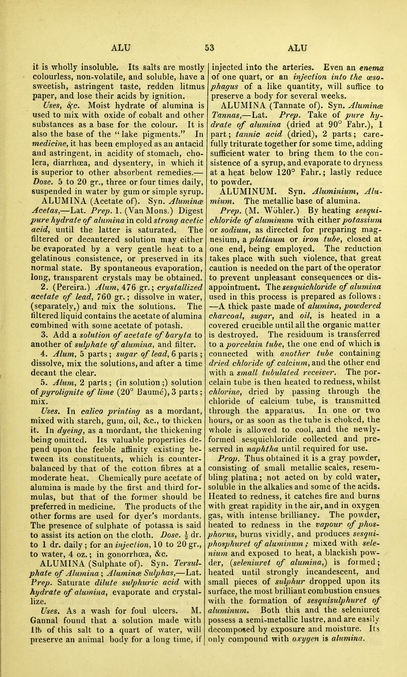 it is wholly insoluble. Its salts are mostly colourless, non-volatile, and soluble, have a sweetish, astringent taste, redden litmus paper, and lose their acids by ignition. Uses, Sfc. Moist hydrate of alumina is used to mix with oxide of cobalt and other substances as a base for the colour. It is also the base of the  lake pigments. In medicine, it has been employed as an antacid and astringent, in acidity of stomach, cho- lera, diarrhcea, and dysentery, in which it is superior to other absorbent remedies.— Dose. 5 to 20 gr., three or four times daily, suspended in water by gum or simple syrup. ALUMINA (Acetate of). Syn. Alumina Acetas,—Lat. Prejo. 1. (Van Mons.) Digest pure hydrate of alumina in cold strong acetic acid, until the latter is saturated. The filtered or decantered solution may either be evaporated by a very gentle heat to a gelatinous consistence, or preserved in its normal state. By spontaneous evaporation, long, transparent crystals may be obtained. 2. (Pereira.) Alum,A'l& gv.; crystallized acetate of lead, 760 gr.; dissolve in water, (separately,) and mix the solutions. The filtered liquid contains the acetate of alumina combined with some acetate of potash. 3. Add a solution of acetate of baryta to another of sulphate of alumina, and tilter. 4. Alum, 5 parts ; sugar of lead, 6 parts ; dissolve, mix the solutions, and after a time decant the clear. 5. Alum, 2 parts; (in solution;) solution of pyrolignite of lime (20° Baume), 3 parts ; mix. Uses. In calico printing as a mordant, mixed with starch, gum, oil, Sec, to thicken it. In dyeing, as a mordant, the thickening being omitted. Its vahiable properties de- pend upon the feeble affinity existing be- tween its constituents, which is counter- balanced by that of the cotton fibres at a moderate heat. Chemically pure acetate of alumina is made l)y the first and third for- mulas, but that of the former should be preferred in medicine. The products of the other forms are used for dyer's mordants. The presence of sulphate of potassa is said to assist its action on the cloth. Dose. J dr. to I dr. daily; for an injection, 10 to 20 gr., to water, 4 oz.; in gouorrhcea, &c. ALUMINA (Sulphate of). Syn. Tersul- phate of Alumina ; Aluminas Sulphas,—Lat. Prep. Saturate dilute sulphuric acid with hydrate of alumina, evaporate and crystal- lize. Uses. As a wash for foul ulcers. M. Gannal found that a solution made with lit) of this salt to a quart of water, will preserve an animal body for a long time, if injected into the arteries. Even an enema of one quart, or an injection into the oeso- phagus of a like quantity, will suffice to preserve a body for several weeks. ALUMINA (Tannate of). Syn. Alumina Tannas,—Lat. Prep. Take of pure hy- drate of alumina (dried at 90° Fahr.), 1 part; tannic acid (dried), 2 parts; care- fully triturate together for some time, adding sufficient water to bring them to the con- sistence of a syrup, and evaporate to dryness at a heat below 120° Fahr.; lastly reduce to powder. ALUMINUM. Syn. Aluminium, Alu- mium. The metallic base of alumina. Prep. (M. Wohler.) By heating sesqui- chloride of aluminum with either potassium or sodium, as directed for preparing mag- nesium, a platinum or iron tube, closed at one end, being employed. The reduction takes place with such violence, that great caution is needed on the part of the operator to prevent unpleasant consequences or dis- appointment. The sesquichloride of alumina used in this process is prepared as follows: —A thick paste made of alumina, powdered charcoal, sugar, and oil, is heated in a covered crucible until all the organic matter is destroyed. The residuum is transferred to a. porcelain tube, the one end of which is connected with another tube containing dried chloride of calcium, and the other end with a small tubulated receiver. The por- celain tube is then heated to redness, whilst chlorine, dried by passing through the chloride of calcium tube, is transmitted through the apparatus. In one or two hours, or as soon as the tube is choked, the wliole is allowed to cool, and the newly- formed sesquichloride collected and pre- served in najjhtha until required for use. Prop. Thus obtained it is a gray powder, consisting of small metallic scales, resem- bling platina; not acted on by cold water, soluble in the alkalies and some of the acids. Heated to redness, it catches fire and burns with great rapidity in the air, and in oxygen gas, with intense brilliancy. The powder, heated to redness in the vapour of phos- phorus, burns vividly, and produces sesqui- phos]jhuret of aluminum ; mixed with sele- nium and exposed to heat, a blackish pow- der, iseleniuret of alumina,) is formed; heated until strongly incandescent, and small pieces of sulphur dropped upon its surface, the most brilliant combustion ensues with the formation of sesquisulphuret of aluminum. Both this and the seleniuret possess a semi-metallic lustre, and are easily decomposed by exposure and moisture. Its only compound with o.vygen is alumina.