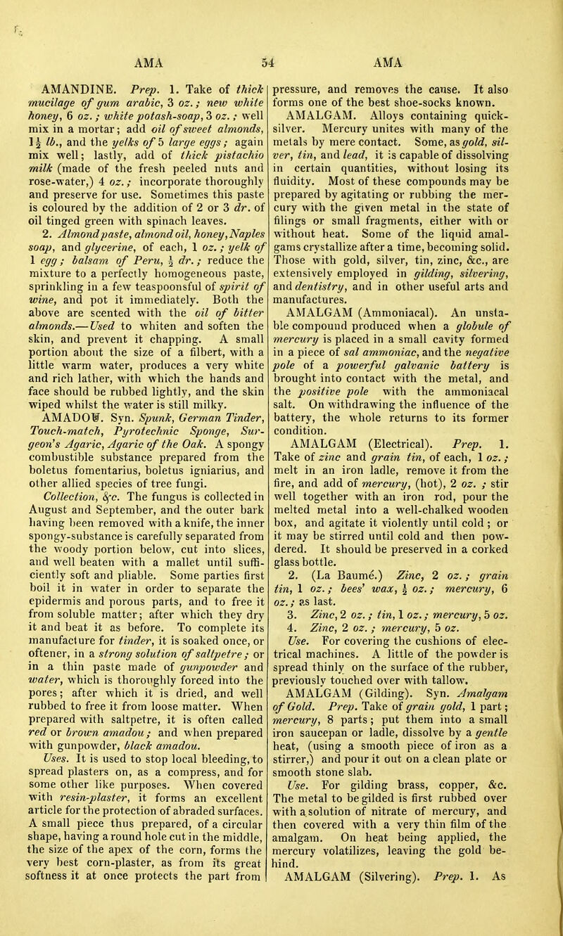 r. AMA 54 AMA AMANDINE. Prep. 1. Take of thiclc mucilage of gum arabic, 3 oz.; new white honey, 6 oz. ; ivhite potash-soap, 3 oz.; well mix in a mortar; add oil of siveet almonds, 1^ lb., and the yelks ofb large eggs; again mix well; lastly, add of thick pistachio milk (made of the fresh peeled nuts and rose-water,) 4 oz. ; incorporate thoroughly and preserve for use. Sometimes this paste is coloured by the addition of 2 or 3 dr. of oil tinged green with spinach leaves. 2. Almond paste, almond oil, honey,Naples soap, and glycerine, of each, 1 oz. ; yelk of 1 egg; balsam of Peru, J dr.; reduce the mixture to a perfectly homogeneous paste, sprinkling in a few teaspoonsful of spirit of wine, and pot it immediately. Both the above are scented with the oil of bitter almonds.— Used to whiten and soften the skin, and prevent it chapping. A small portion about the size of a filbert, with a little warm water, produces a very white and rich lather, with which the hands and face should be rubbed lightly, and the skin ■wiped whilst the water is still milky. AMADOW. Syn. Spunk, German Tinder, Touch-match, Pyrotechnic Sponge, Sur- geon's Agaric, Agaric of the Oak. A spongy combustiljle substance prepared from the boletus fomentarius, boletus igniarius, and other allied species of tree fungi. Collection, S(c. The fungus is collected in August and September, and the outer bark having lieen removed with a knife, the inner spongy-substance is carefully separated from the woody portion below, cut into slices, and well beaten with a mallet until suffi- ciently soft and pliable. Some parties first boil it in water in order to separate the epidermis and porous parts, and to free it from soluble matter; after which they dry it and beat it as before. To complete its manufacture for tinder, it is soaked once, or oftener, in a strong solution of saltpetre ; or in a thin paste made of gunjjowder and water, which is thoroughly forced into the pores; after which it is dried, and well rubbed to free it from loose matter. When prepared with saltpetre, it is often called red or brown amadou ; and when prepared with gunpowder, black amadou. Uses. It is used to stop local bleeding, to spread plasters on, as a compress, and for some other like purposes. When covered ■with resin-plaster, it forms an excellent article for the protection of abraded surfaces. A small piece thus prepared, of a circular shape, having a round hole cut in the middle, the size of the apex of the corn, forms the very best corn-plaster, as from its great I softness it at once protects the part from I pressure, and removes the cause. It also forms one of the best shoe-socks known. AMALGAM. Alloys containing quick- silver. Mercury unites with many of the metals by mere contact. Some, as gold, sil- ver, tin, and lead, it is capable of dissolving in certain quantities, without losing its fluidity. Most of these compounds may be prepared by agitating or rubbing the mer- cury with the given metal in the state of filings or small fragments, either with or without heat. Some of the liquid amal- gams crystallize after a time, becoming solid. Those with gold, silver, tin, zinc, &c., are extensively employed in gilding, silvering, and dentistry, and in other useful arts and manufactures. AMALGAM (Ammoniacal). An unsta- ble compound produced when a globule of mercury is placed in a small cavity formed in a piece of sal ammoniac, and the negative pole of a powerful galvanic battery is brought into contact with the metal, and the positive pole with the ammoniacal salt. On withdrawing the influence of the battery, the whole returns to its former condition. AMALGAM (Electrical). Prep. 1. Take of zinc and grain tin, of each, 1 oz. ; melt in an iron ladle, remove it from the fire, and add of mercury, (hot), 2 oz. ; stir well together with an iron rod, pour the melted metal into a well-chalked wooden box, and agitate it violently until cold ; or it may be stirred until cold and then pow- dered. It should be preserved in a corked glass bottle. 2. (La Baume.) Zinc, 2 oz.; grain tin, 1 oz.; bees' wax, ^ oz.; mercury, 6 oz.; as last. 3. Zinc, 2 oz. ; tin, 1 oz.; mercury, 5 oz. 4. Zinc, 2 oz. ; mercury, 5 oz. Use. For covering the cushions of elec- trical machines. A little of the powder is spread thinly on the surface of the rubber, previously touched over with tallow. AMALGAM (Gilding). Syn. Amalgam of Gold. Prep. Take of grain gold, 1 part; mercury, 8 parts; put them into a small iron saucepan or ladle, dissolve by a gentle heat, (using a smooth piece of iron as a stirrer,) and pour it out on a clean plate or smooth stone slab. Use. For gilding brass, copper, &c. The metal to be gilded is first rubbed over with a.solution of nitrate of mercury, and then covered with a very thin film of the amalgam. On heat being applied, the mercury volatilizes, leaving the gold be- hind. AMALGAM (Silvering). Prep. 1. As