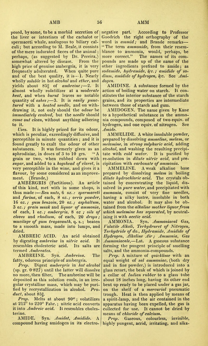 posed, by some, to be a morbid secretion of the liver oi intestines of the cachalot or spermaceti whale, analogous to biliary cal- culi ; but according to M. Beale, it consists of the mere indurated faeces of the animal; perhaps, (as suggested by Dr. Pereira,) somewhat altered by disease. From the high price of genuine ambergris, it is very frequently adulterated. When quite pure and of the best quality, itis --l. Nearly ■wholly soluble in hot alcohol and ether, and yields about 85g of ambreine;—2. It almost wholly volaiilizes at a moderate heat, and when burnt leaves no notable quantity of ashes;—3. It is easily punc- tured with a heated needle, and on with- drawing it, not only should the odour l)e immediately evolved, but the needle should come out clean, without anything adhering to it. Uses. It is highly prized for its odour, which is peculiar, exceedingly diffusive, and perceptible in minute quantities ; and it is found greatly to exalt the odour of other substances. It was formerly given as an aphrodisiac, in doses of 3 to 10 grs.  A grain or two, when rubbed down with sugar, and added to a hogshead of claret, is very perceptible in the wine, and gives it a flavour, by some considered as an improve- ment. (Brande,) AMBERGRIS (Factitious). An article of this kind, met witli in some shops, is thus made :—Ben nuts, 6 oz.: spermaceti and farina, oi each, 8 oz.; orris powder, 16 oz. ; gum benzoin, 20 oz.; asphaltum, 3 oz.; grain musk and liquor of ammonia, of each, 1 oz.; ambergris, 8 oz.; oils of cloves and rhodium, of each, 20 drops ; mucilage of gum tragacanth, q. s.; beaten to a smooth mass, made into lumps, and dried. AMBREIC ACID. An acid obtained by digesting ambreine in nitric acid. It resembles cholesteric acid. Its salts are termed Ambreates. AMBREINE. Syn. Ambreina. The fatty, odorous principle of ambergris. Prep. Digest ambergris in hot alcohol (sp. gr. 0-827) until the latter will dissolve no more, then filter. The ambreine will be deposited as this solution cools, in an irre- gular crystalhne mass, which may be puri- fied by recrystallization in alcohol. Pro- duct, about 85g. Prop. Melts at about 90° ; volatilizes at 212° to 220 Fahr.; nitric acid converts it into Ambreic acid. It resembles choles- terine. AMIDE. Syn. Amidet, Amidide. A compound having amidogen in its electro- negative part. According to Professor Goodrich the right orthography of the word is ammid; and Brande remarks— The term ammonide, from their resem- blance to ammonia, would, perhaps, be more correct. The names of its com- pounds are made up of the name of the other ingredients prefixed to amide; as sodamide, hydramide, ^c.; amidide of so- dium, amidide of hydrogen, Sfc, See Ami- dogen. AMIDINE. A substance formed by the action of boiling water on starch. It con- stitutes the interior substance of the starch grains, and its properties are intermediate between those of starch and gum, AMIDOGEN. The name given by Kane to a hypothetical substance in the ammo- nia compounds, composed of two equiv. of hydrogen, and one equiv. of nitrogen. See Amide. AMMELIDE. A white insoluble powder, prepared by dissolving ammeline, melam, or melamine, in strong sulphuric acid, adding alcohol, and washing the resulting precipi- tate with cold water. It is purified by re-solution in dilute nitric acid, and pre- cipitation with carbonate of ammonia. AMMELINE. A weak alkaline base prepared by dissolving melam in boiling dilute hydrochloric acid. The crystals ob- tained by concentrating the liquid, dis- solved \n pure water, and precipitated with ammonia, consist of very fine needles, having a silky iustre, insoluble in both water and alcohol. It may also be ob- tained from the alkaline mother liquor from which melamine has separated, by neutral- ising it with acetic acid. AMMONIA. Syn. Ammoniacal Gas, f 'olatile Alkali, Terhydruret of Nitrogen, Terhydride of do., Hydramide, Amidide of Hydrogen, Alkaline Air; Ammonia, Gas Ammoniacale,—Lat. A gaseous substance forming the pungent principle of smelling salts, and the ammonia-compounds. Prep. A mixture of quicklime with an equal weight of sal ammoniac, (both dry and in fine powder,) is introduced into a glass retort, the beak of which is joined by a collar of Indian rubber to a glass tube about 18 inches long, having its other end bent up ready to be placed under a gas jar, on the shelf of a mercurial pneumatic trough. Heat is then applied by means of a spirit-lamp, and the air contained in the apparatus having been expelled, the gas is collected for use. It cannot be dried by means of chloride of calcium. Prop. Gaseous, colourless, invisible, highly pungent, acrid, irritating, and alka-