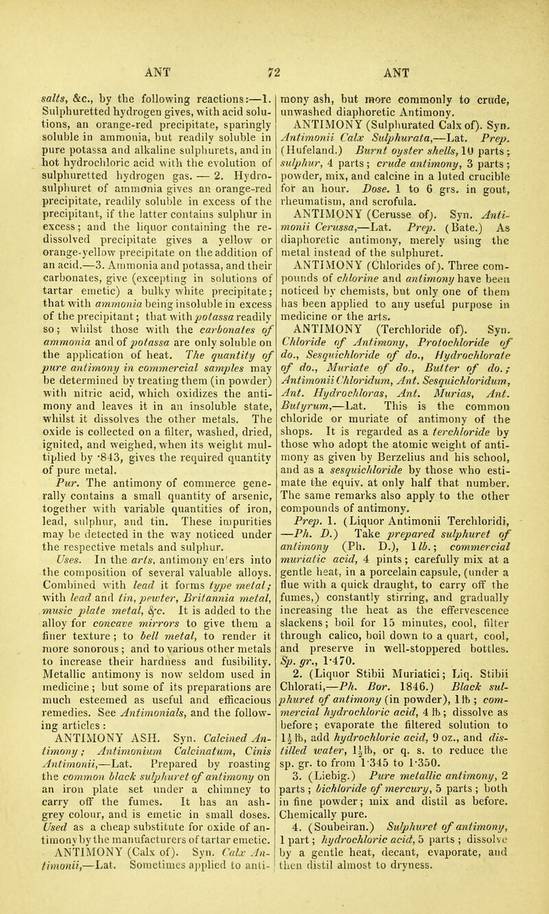 salts, &c., by the following reactions:—1. Sulphuretted hydrogen gives, with acid solu- tions, an orange-red precipitate, sparingly soluble ill ammonia, but readily soluble in pure potassa and alkaline sulplnirets, and in hot hydrochloric acid wilh the evolution of sulphuretted hydrogen gas. — 2. Hydro- sulphuret of ammonia gives an orange-red precipitate, readily soluble in excess of the precipitant, if the latter contains sulphur in excess ; and the liquor containing the re- dissolved precipitate gives a yellow or orange-yellow precipitate on the addition of an acid.—3. Ammonia and potassa, and their carbonates, give (excepting in solutions of tartar emetic) a bulUy white precipitate; that with ammojfia being insoluble in excess of the precipitant; that with potassa readily so; whilst those with the carbonates of ammonia and of potassa are only soluble on the application of heat. T/ie quantity of pure antimony in commercial samples may be determined by treating them (in powder) with nitric acid, which oxidizes the anti- mony and leaves it in an insoluble state, whilst it dissolves the other metals. The oxide is collected on a filter, washed, dried, ignited, and weighed, when its weight mul- tiplied by -843, gives the required quantity of pure metal. Pur. The antimony of commerce gene- rally contains a small quantity of arsenic, together with variable quantities of iron, lead, sulphur, and tin. These impurities may be detected in the way noticed under the respective metals and sulphur. Uses. In the arts, antimony en'ers into the composition of several valuable alloys. Combined with lead it forms type metal; with lead &xiA tin, pewter, Britannia metal, music plate metal, Sfc. It is added to the alloy for concave mirrors to give them a finer texture ; to bell metal, to render it more sonorous ; and to various other metals to increase their hardness and fusibility. Metallic antimony is now seldom used in medicine ; but some of its preparations are much esteemed as useful and efficacious remedies. See Antimonials, and the follow- ing articles : ANTIMONY ASH. Syn. Calcined An- timony ; Antinionium Calcinatum, Cinis Antimonii,—Lat. [-repared by roasting the common black sulphuret of antimony on an iron plate set under a chimney to carry off the fumes. It has an ash- grey colour, and is emetic in small doses. Used as a cheap substitute for oxide of an- timony by the manufacturers of tartar emetic. ANTIMONY (Calx of). Syn. Calx An- timonii,—Lat. Sometimes a))pUed to anti- mony ash, but more commonly to crude, unwashed diaphoretic Antimony. ANTIMONY (Sulphurated Calx of). Syn. Antimonii Calx Sulphurata,—Lat. Prep. (Hufeland.) Burnt oyster shells, 10 parts ; sulphur, 4 parts ; crude antimony, 3 parts ; powder, mix, and calcine in a luted crucible for an hour. Dose. 1 to 6 grs. in gout, rheumatism, and scrofula. ANTIMONY (Cerusse of). Syn. Anti- monii Cemssa,—Lat. Prep. (Bate.) As diaphoretic antimony, merely using the metal instead of the sulphuret. ANTIMONY (Chlorides ofj. Three com- pounds of chlorine and antimony have been noticed by chemists, but only one of them has been applied to any useful purpose in medicine or the arts. ANTIMONY (Terchloride of). Syn. Chloride of Antimony, Protochloride of do., Sesqnichloride of do., Hydrochloratc of do., Muriate of do.. Butter of do.; Antimonii Chloridum, Ant. Sesquichloridum, Ant. Hydrochloras, Ant. Murias, Ant. Butyrum,—Lat. This is the common chloride or muriate of antimony of the shops. It is regarded as a terchloride by those who adopt the atomic weight of anti- mony as given by Berzelius and his school, and as a sesqnichloride by those who esti- mate the equiv. at only half that number. The same remarks also apply to the other compounds of antimony. Prep. 1. (Liquor Antimonii Terchloridi, —Ph. D.) Take prepared sulphuret of antimony (Ph. D.), \lh.; commercial muriatic acid, 4 pints; carefully mix at a gentle heat, in a porcelain capsule, (under a flue with a quick draught, to carry off the fumes,) constantly stirring, and gradually increasing the heat as the effervescence slackens; boil for 15 minutes, cool, filter through calico, boil down to a quart, cool, and preserve in well-stoppered bottles. Sp. gr., 1470. 2. (Liquor Stibii Muriatiei; Liq. Stibii Chlorati,—PA. Bor. 1846.) Black sul- phuret of antimony (m powder), lit; com- mercial hydrochloric acid, 4 lb ; dissolve as before; evaporate the filtered solution to Ij lb, add hydrochloric acid, 9 oz., and dis- tilled water, lift, or q. s. to reduce the sp. gr. to from 1345 to 1-350. 3. (Liebig.) Pure metallic antimony, 2 parts ; bichloride of mercury, 5 parts ; both in fine powder; mix and distil as before. Chemically pure. 4. (Soubeiran.) Sulphuret of antimony, 1 part; hydrochloric acid, parts; dissolve by a gentle heat, decant, evaporate, and then distil almost to dryness.