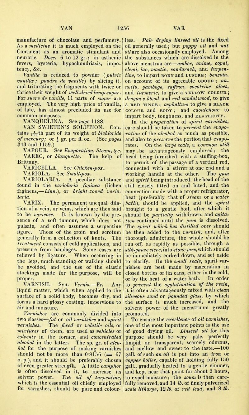 manufacture of chocolate and perfumery. As a medicine it is much employed on the Continent as an aromatic stimulant and neurotic. Dose. 6 tol2gr.; in asthenic fevers, hysteria, hypochondriasis, impo- tency, &c. Vanilla is reduced to powder (pulvis vanilla; poudre de vanille) by slicing it, and triturating the fragments with twice or thrice their weight of well-dried lump sugar. For Sucre de vanille, 11 parts of sugar ai e erai)loyed. The very high price of vanilla, of late, has almost precluded its use for common purposes. VANQUELINA. Seepage 1188. VAN SWIETEN'S SOLUTION. Con- tains i^th part of its weight of bichloride of mercury; or \ gr. per fl. oz. (See pages 343 and 1159.) VAPOUR. See Evaporation, Steam, 6(c. VAREC, or blanquelte. The kelp of Brittany. VARICELLA. See Chicken-pox. VARIOLA. See Small-pox. VARIOLARIA. A peculiar suljstance found in the variolaria faginea (lichen fagineus,—Linn.), or bright-zoned vario- laria. VARIX. The permanent unequal dila- tion of a vein, or veins, which are then said to be varicose. It is known by the pre- sence of a soft tumour, which does not pulsate, and often assumes a serpentine figure. Those of the groin and scrotum generally form a collection of knots. The treatment consists of cold applications, and pressure from bandages. Some cases are relieved by ligature. When occurring in the legs, much standing or walking should be avoided, and the use of the elastic stockings made for the purpose, will be proper. VARNISH. Syn. Vernis,—Yr. Any liquid matter, which when applied to the surface of a solid body, becomes dry, and forms a hard glossy coating, impervious to air and moisture. Varnishes are commonly divided into two classes—-fat or oil varnishes and spirit varnishes. The fixed or volatile oils, or mixtures of them, are used as vehicles or solvents in the former, and concentrated alcohol in the latter. The sp. gr. of alco- hol for the purpose of making varnishes should not be more than 0-8156 (= 67 o. p.), and it should be preferably chosen of even greater strength. A little camphor is often dissolved in it, to increase its solvent power. The oil of turpentine, which is the essential oil chiefly employed for varnishes, should be pure and colour- less. Pale drying linseed oil is the fixed oil generally used; but poppy oil and nut oil are also occasionally employed. Among the substances which are dissolved in the above menstrua are—amber, anime, copal, elemi, lac, mastic, sandarach, and turpen- tine, to impart body and lustre ; benzoin, on account of its agreeable odour ; an- notto, gamboge, saffron, socotrine aloes, and turmeric, to give a yellow colour; dragon's blood and red sandalwood, to give a RED TINGE ; aspholtum to give a black COLOUR and body ; and caoutchouc to impart body, toughness, and elasticity. In the preparation of spirit varnishes, care should be taken to prevent the evapo- ration of the alcohol as much as possible, and also to preserve the portion that evapo- rates. On the large scale, a common still may be advantageously employed; the head being furnished witli a stuffing-box, to permit of the passage of a vertical rod, connected with a stirrer at one end and a working handle at the other. The gum and spirit being introduced, the head of the still closely fitted on and luted, and the connection made with a proper refrigerator, heat (preferably that of steam or a water bath), should be applied, and the spirit brought to a gentle boil, after which it should be partially vvithdrawn, and agita- tion continued until the gum is dissolved. The spirit which has distilled over should be then added to the varnish, and, after thorough admixture, the whole should be run off, as rapidly as possible, through a silk-gauze sieve, into stone^'ars, which should be immediately corked down, and set aside to clarify. On the small scale, spirit var- nishes are best made by maceration in closed bottles or tin cans, either in the cold, or by the heat of a water bath. In order to prevent the agglutination of the resin, it is often advantageously mixed with clean siliceous sand or pounded glass, by which the surface is much increased, and the solvent power of the menstruum greatly promoted. To ensure the excellence of oil varnishes, one of the most important points is the use of good drying oil. Linseed oil for this purpose should be very pale, perfectly limpid or transparent, scarcely odorous, and mellow and sweet to the taste.—100 gall, of such an oil is put into an iron or copper boiler, capable of holding fully 150 gall., gradually heated to a gentle simmer, and kept near that point for about 2 hours, to expel moisture ; the scum is then care- fully removed, and 14 lb. of finely pulverized scale litharge, 12 lb. of red lead, and 8 lb.
