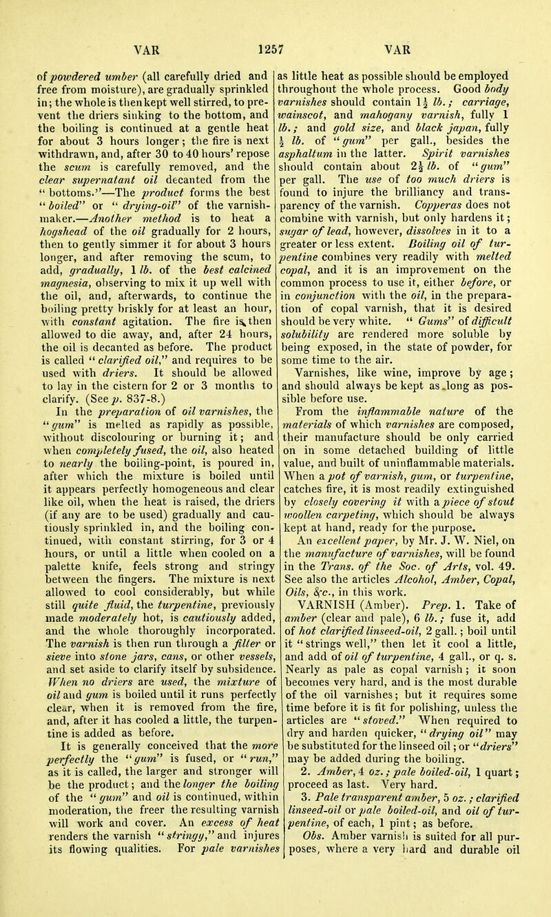 of powdered umber (all carefully dried and free from moisture), are gradually sprinkled in; the whole is tlienkept well stirred, to pre- vent tlie driers sinking to the bottom, and the boiling is continued at a gentle heat for about 3 hours longer; tlie fire is next withdrawn, and, after 30 to 40 hours' repose the scum is carefully removed, and the clear supernatant oil decanted from the  bottoms.—The product forms the best  boiled or  drying-oil of the varnish- maker.—Another method is to heat a hogshead of the oil gradually for 2 liours, then to gently simmer it for about 3 hours longer, and after removing the scum, to add, gradually, 1 lb. of the best calcined magnesia, observing to mix it up well with the oil, and, afterwards, to continue the boiling pretty I)riskly for at least an hour, with constant agitation. The fiie i^then allowed to die away, and, after 24 hours, the oil is decanted as before. The product is called  clarified oil, and requires to be used with driers. It should be allowed to lay in the cistern for 2 or 3 months to clarify. (See p. 837-8.) In the preparation of oil varnishes, the ■gum is melted as rapidly as possible, without discolouring or burning it; and when completely fused, the oil, also heated to nearly the boiling-point, is poured in, after which the mixture is boiled until it appears perfectly homogeneous and clear like oil, when the heat is raised, the driers (if any are to be used) gradually and cau- tiously sprinkled in, and the boiling con- tinued, with constant stirring, for 3 or 4 liours, or until a little when cooled on a palette knife, feels strong and stringy between the fingers. The mixture is next allowed to cool considerably, but while still quite fluid, the turpentine, previously made moderately hot, is cautiously added, and the whole thoroughly incorporated. The varnish is tlien run through a filter or sieve into stone jars, cans, or other vessels, and set aside to clarify itself by subsidence. When no driers are used, the mixture of oil and yum is boiled until it runs perfectly clei^r, when it is removed from the fire, and, after it has cooled a little, the turpen- tine is added as before. It is generally conceived that the more perfectly the gum is fused, or run, as it is called, the larger and stronger will be the product; and the longer the boiling of the  gum and oil is continued, within moderation, the freer the resulting varnish will work and cover. An excess of heat renders the varnish  stringy, and injures its flowing qualities, For pale varnishes as little heat as possible should be employed throughout the whole process. Good body varnishes should contain 1 ^ lb.; carriage, wainscot, and mahogany varnish, fully 1 lb.; and gold size, and black japan, fully ^ lb. of  gum per gall., besides the asphaltum in the latter. Spirit varnishes should contain about 2^ lb. of gum per gall. The use of too much driers is found to injure the brilliancy and trans- parency of the varnish. Copperas does not combine with varnish, but only hardens it; sugar of lead, however, dissolves in it to a greater or less extent. Boiling oil of tur- pentine combines very readily with melted copal, and it is an improvement on the common process to use it, either before, or in conjunction with the oil, in the prepara- tion of copal varnish, that it is desired should be very white.  Gums of difficult solubility are rendered more soluble by being exposed, in the state of powder, for some time to the air. Varnishes, like wine, improve by age ; and should always be kept as .long as pos- sible before use. From the inflammable nature of the materials of which varnishes are composed, their manufacture should be only carried on in some detached building of little value, and built of uninflammable materials. When a pot of varnish, gum, or turpentine, catches fire, it is most readily extinguished by closely covering it v/ith a. piece of stout woollen carpeting, which should be always kept at hand, ready for the purpose. An eicellent paper, by Mr. J. Vf. Niel, on the manufacture of varnishes, will be found in the Trans, of the Soc, of Arts, vol. 49. See also the articles Alcohol, Amber, Copal, Oils, S(c., in this work. VARNISH (Amber). Prep. 1. Take of amber (clear and pale), 6 lb.; fuse it, add of hot clarifled linseed-oil, 2 gall.; boil until it  strings well, then let it cool a little, and add of oil of turpentine, 4 gall., or q. s. Nearly as pale as copal varnish; it soon becomes very hard, and is the most durable of the oil varnishes; but it requires some time before it is fit for polishing, unless the articles are  stoved. When required to dry and harden quicker, drying oil may be substituted for the linseed oil; or driers may be added during the boiling. 2. Amber, A oz.; pale boiled-oil, I quart; proceed as last. Very hard. 3. Pale transparent amber, 5 oz. ; clarified linseed-oil Qv pale boiled-oil, and oil of tur- pentine, of each, 1 pint; as before. Obs. Amber varnish is suited for all pur- poses, where a very hard and durable oil