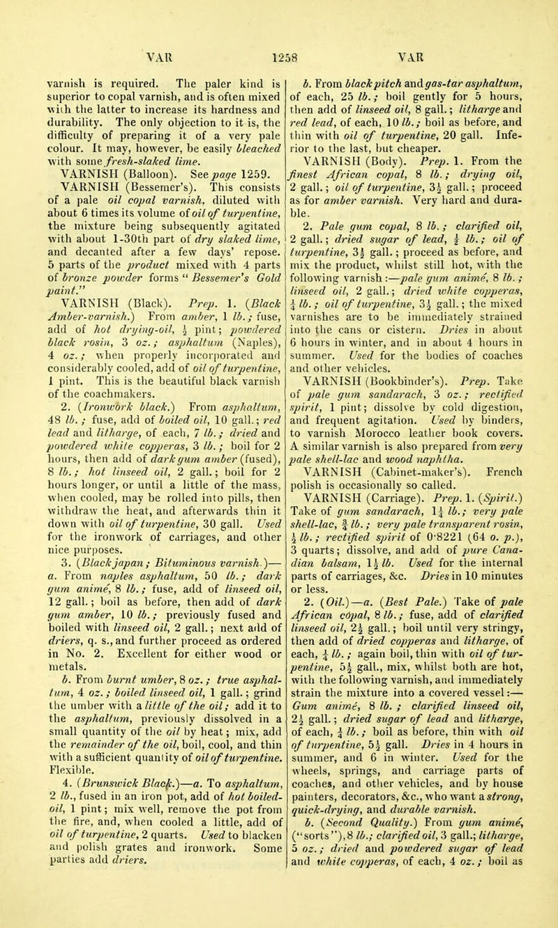 varnish is required. The paler kind is superior to copal varnish, and is often mixed uiih the latter to increase its hardness and durabilitj'. The only objection to it is, the difficulty of preparing it of a very pale colour. It may, however, be easily bleached with some fresh-slaked lime. V.\RNISII (Balloon). Seepage 1259. VARNISH (Bessemer's). This consists of a pale oil copal varnish, diluted with about 6 times its volume of oil of turpentine, the mixture being subsequently agitated with about l-30th part of dri/ slaked lime, and decanted after a few days' repose. 5 parts of the product mixed with 4 parts of bronze powder forms  Bessemer's Gold paint. VARNISH (Black). Prep. 1. {Black Amber-varnish.) From amber, 1 lb.; fuse, add of hot drying-oil, .j pint; poivdered black rosin, 3 oz.; asphultum (Naples), 4 oz.; when properly incorporated and considerably cooled, add of oil of turpentine, 1 pint. This is the beautiful black varnish of the coachniakers. 2. {Ironwork black.) From asphaltum, 48 lb. ; fuse, add of boiled oil, 10 gall.; red lead and litharge, of each, 7 lb.; dried and poivdered while copperas, 3 lb. ; boil for 2 hours, then add of dark gum amber {fns,eA), 8 lb.; hot linseed oil, 2 gall.; boil for 2 hours longer, or until a little of the mass, wlien cooled, may be rolled into pills, then withdraw the heat, and afterwards thin it down with oil of turpentine, 30 gall. Used for the ironwork of carriages, and other nice purposes. 3. {Blackjapan; Bituminous varnish )— a. From naples asphaltum, 50 lb.; dark gum anime, 8 lb.; fuse, add of linseed oil, 12 gall.; boil as before, then add of dark gum amber, 10 lb.; previously fused and boiled with linseed oil, 2 gall.; next add of driers, q. s., and further proceed as ordered in No. 2, Excellent for either wood or metals. b. From burnt umber, 8 oz.; true asphal- tum, 4 oz.; boiled linseed oil, 1 gall.; grind the umber with a little of the oil; add it to the asphaltum, previously dissolved in a small quantity of the oil by heat; mix, add the remainder of the oil, boil, cool, and thin with a sufficient quantity of oil of turpentine. Flexilile. 4. (Brunswick Blao/c.)—a. To asphaltum, 2 lb., fused in an iron pot, add of hot boiled- oil, 1 pint; mix well, remove the pot from the fire, and, when cooled a little, add of oil of turpentine, 2 quarts. Used to blacken and polish grates and ironwork. Some parties add driers. b. From black pitch and gas-tar asphaltum, of each, 25 lb.; boil gently for 5 hours, then add of linseed oil, 8 gall.; litharge and red lead, of each, 10 lb.; boil as before, and thin with oil of turpentine, 20 gall. Infe- rior to the last, but cheaper. VARNISH (Body). Prep. 1. From the finest African copal, 8 lb.; drying oil, 2 gall.; oil of turpentine, 3^ gall.; proceed as for amber varnish. Very hard and dura- ble. 2. Pale gum copal, 8 lb. ; clarified oil, 2 gall.; dried sugar of lead, j lb.; oil of j turpentine, 3 J gall.; proceed as before, and mix the |)roduct, whilst still hot, with the ! following varnish -.—pale gum anime, 8 lb. ; linseed oil, 2 gall.; dried white copperas, \ lb. ; oil of turpentine, 3^ gall.; the mixed varnishes are to be immediately strained into the cans or cistern. Dries in about 6 hours in winter, and in about 4 hours in summer. Used for the bodies of coaches and other vehicles. VARNISH (Bookbinder's). Prep. Take of pale gum sandarach, 3 oz.; rectified spirit, 1 pint; dissolve by cold digestion, and frequent agitation. Used by binders, to varnish Morocco leather book covers. A similar varnish is also prepared from 2;e>*y pale shell-lac and wood naphtha. VARNISH (Cabinet-maker's). French polish is occasionally so called. VARNISH (Carriage). Prep. 1. {Spirit.) Take of gum sandarach, \\ lb.; very pale shell-lac, f lb. ; very pale transparent rosin, \lb.; rectified spirit of 0-8221 (64 o. p.), 3 quarts; dissolve, and add of jyure Cana- dian balsam, \^lb. Used for the internal parts of carriages, &c. Dries in 10 minutes or less. 2. {Oil.)—a. {Best Pale.) Cake of pale African cOpal, 8 lb.; fuse, add of clarified linseed oil, 2^ gall.; boil until very stringy, then add of dried copperas and litharge, of each, \ lb.; again boil, thin with oil of tur- pentine, 5^ gall., mix, whilst both are hot, with the following varnish, and immediately strain the mixture into a covered vessel:— Gum anime, 8 lb. ; clarified linseed oil, 2^ gaU.; dried sugar of lead and litltarge, of each, ^ lb.; boil as before, thin with oil of turpentine, 55 gall. Dries in 4 hours in summer, and 6 in winter. Used for the wheels, springs, and caiTiage parts of coaches, and other vehicles, and by house painters, decorators, &c., who want astrong, quick-drying, and durable varnish. b. {Second Quality.) From gum anime, (sorts),8 to.; clarified oil, 3 gitW.; litharge, 5 oz.; dried and powdered sugar of lead and white copperas, of each, 4 oz.; boil as