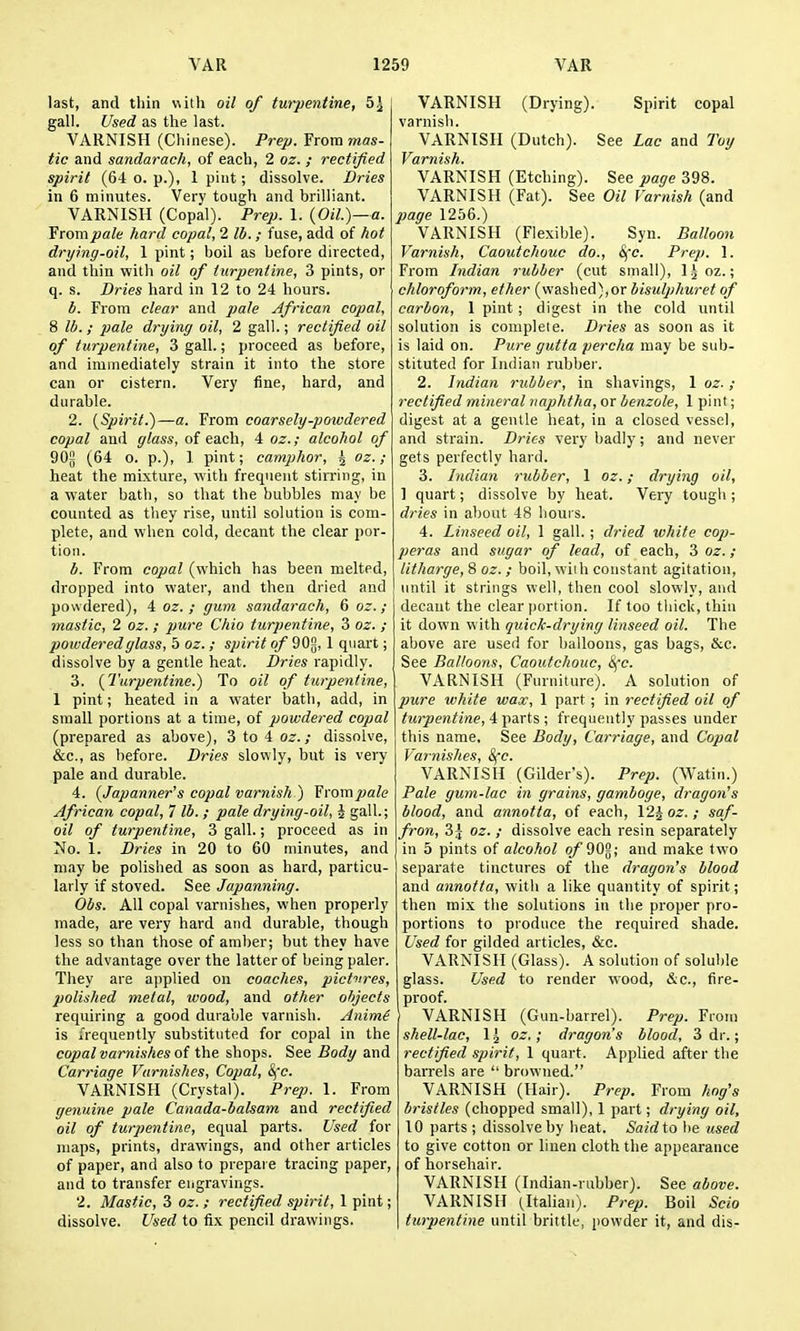 last, and thin with oil of turpentine, 5J gall. Used as the last. VARNISH (Chinese). Prep. From mas- tic and sandarach, of each, 2 oz. ; rectified spirit (64 o. p.), 1 pint; dissolve. Dries in 6 minutes. Very tough and brilliant. VARNISH (Copal). Prep. 1. {Oil.)—a. From pale hard copal, 2 lb.; fuse, add of hot drying-oil, 1 pint; boil as before directed, and thin with oil of turpentine, 3 pints, or q. s. Dries hard in 12 to 24 hours. b. From clear and pale African copal, 8 lb. ; pale drying oil, 2 gall.; rectified oil of turpentine, 3 gall.; proceed as before, and immediately strain it into the store can or cistern. Very fine, hard, and durable. 2. {Spirit.)—a. From coarsely-powdered copal and glass, of each, 4 oz.; alcohol of 90j (64 o. p.), 1 pint; camphor, ^ oz.; heat the mixture, with frequent stiiTing, in a water bath, so that the bubbles may be counted as they rise, until solution is com- plete, and when cold, decant the clear por- tion. b. From copal (which has been melted, dropped into water, and then dried and powdered), 4 oz. ; gum sandarach, 6 oz.; mastic, 2 oz. ; pure Chio turpentine, 3 oz. ; powdered glass, 5 oz. ; spirit of 90[j, 1 quart; dissolve by a gentle heat. Dries rapidly. 3. {Turpentine.) To oil of turpentine, 1 pint; heated in a water bath, add, in small portions at a time, of powdered copal (prepared as above), 3 to 4 oz.; dissolve, &;c., as before. Dries slowly, but is very pale and durable. 4. {Japanner's copal varnish ) YromjJale African copal, 7 lb. ; pale drying-oil, i gall.; oil of turpentine, 3 gall.; proceed as in No. 1. Dries in 20 to 60 minutes, and may be polished as soon as hard, particu- larly if stoved. See Japanning. Obs. All copal varnishes, when properly made, are very hard and durable, though less so than those of amber; but they have the advantage over the latter of being paler. They are applied on coaches, pictures, polished metal, wood, and other objects requiring a good durable varnish. Animi is i'requently substituted for copal in the copal varnishes of the shops. See Body and Carriage Varnishes, Copal, Sfc. VARNISH (Crystal). Prep. 1. From genuine pale Canada-balsam and rectified oil of turpentine, equal parts. Used for maps, prints, drawings, and other articles of paper, and also to prepare tracing paper, and to transfer engravings. 2. Mastic, 3 oz. ; rectified spirit, 1 pint; dissolve. Used to fix pencil drawings. VARNISH (Drying). Spirit copal varnish. VARNISH (Dutch). See Lac and Toy Varnish. VARNISH (Etching). See page 398. VARNISH (Fat). See Oil Varnish (and 2}age 1256.) VARNISH (Flexible). Syn. Balloon Varnish, Caoutchouc do., Sfc. Prep. 1. From Indian rubber (cut small), l^oz.; chloroform, ether {w&shed),or bisulpkuret of carbon, 1 pint; digest in the cold until solution is complete. Dries as soon as it is laid on. Pure gutta percha may be sub- stituted for Indian rubber. 2. Indian rubber, in shavings, 1 oz.; rectified mineral iiaphtfia, or benzole, 1 pint; digest at a gentle heat, in a closed vessel, and strain. Dries very badly; and never gets perfectly hard. 3. Indian rubber, 1 oz.; drying oil, 1 quart; dissolve by heat. Very tougli; dries in about 48 hours. 4. Linseed oil, 1 gall.; dried white cojj- peras and sugar of lead, of each, 3 oz. ; litharge, 8 oz.; boil, with constant agitation, until it strings well, then cool slowly, and decant the clear portion. If too tliick, thin it down with quick-drying linseed oil. The above are used for balloons, gas bags, &c. See Balloons, Caoutchouc, djj'c. VARNISH (Fiu-niture;. A solution of pure white wax, 1 part; in rectified oil of turpentine, 4 parts ; frequently passes under this name. See Body, Carriage, and Copal Varnishes, 8fc. VARNISH (Gilder's). Prep. (Watin.) Pale gum-lac in grains, gamboge, dragon's blood, and annotta, of each, 12J oz. ; saf- fron, 3j oz. ; dissolve each resin separately in 5 pints of alcohol of 90^; and make two separate tinctures of the dragon's blood and annotta, with a like quantity of spirit; then mix the solutions in the proper pro- portions to produce the required shade. Used for gilded articles, &c. VARNISH (Glass). A solution of soluble glass. Used to render wood, &c., fire- proof. VARNISH (Gun-barrel). Prep. From shell-lac, 1 ^ oz.; dragon's blood, 3 dr.; rectified spirit, 1 quart. Applied after the barrels are  browned. VARNISH (Hair). Prep. From hng's bristles (chopped small), 1 part; drying oil, 10 parts ; dissolve by heat. Saidto be used to give cotton or linen cloth the appearance of horsehair. VARNISH (Indian-rubber). See above. VARNISH (Italian). Prep. Boil Scio turpentine until brittle, powder it, and dis-