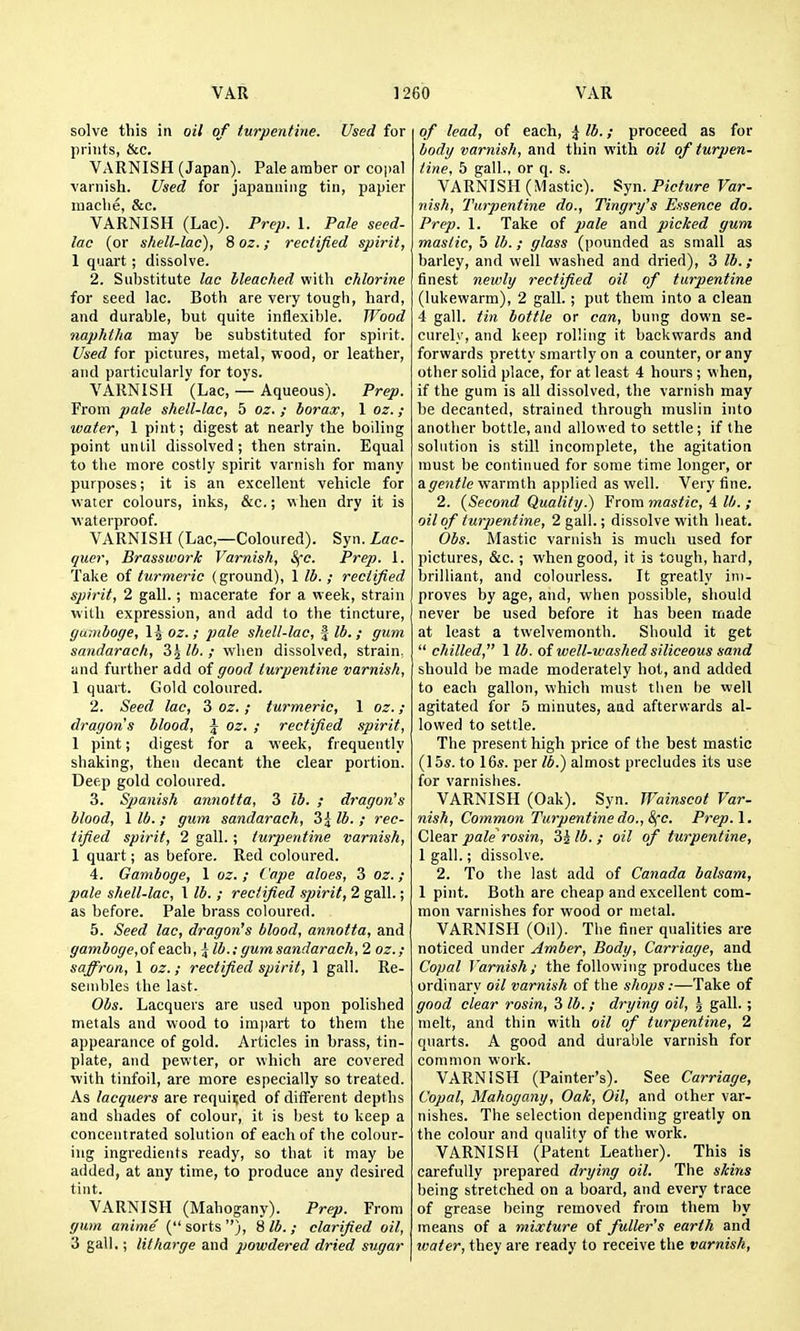 solve this in oil of turpentine. Used for prints, &c. VARNISH (Japan). Pale amber or co]>al varnish. Used for japanning tin, papier maclie, &c. VARNISH (Lac). Prep. 1. Pale seed- lac (or sliell-lac), 8 oz.; rectified spirit, 1 quart ; dissolve. 2. Substitute lac bleached with chlorine for seed lac. Both are very tough, hard, and durable, but quite inflexible. Wood naphtha may be substituted for spirit. Used for pictures, metal, wood, or leather, and particularly for toys. VARNISH (Lac, — Aqueous). Prep. From pale shell-lac, 5 oz. ; borax, 1 oz. ; water, 1 pint; digest at nearly the boiling point until dissolved; then strain. Equal to the more costly spirit varnish for many purposes; it is an excellent vehicle for water colours, inks, &c.; when dry it is waterproof. VARNISH (Lac,—Coloured). Syn. Lac- quer, Brasswork Varnish, S(c. Prep. 1. Take of turmeric (ground), 1 lb. ; rectified spirit, 2 gall.; macerate for a week, strain with expression, and add to the tincture, gamboge, 1^ oz.; pale shell-lac, | lb.; gum sandarach, Z\lb. ; when dissolved, strain, and further add of good turpentine varnish, 1 quart. Gold coloured. 2. Seed lac, 3 oz.; turmeric, 1 oz. ; dragons blood, j oz. ; rectified spirit, 1 pint; digest for a week, frequently shaking, then decant the clear portion. Deep gold coloured. 3. Spanish annotta, 3 lb. ; dragon's blood, 1 lb. ; gum sandarach, 3^ lb. ; rec- tified spirit, 2 gall. ; turpentine varnish, 1 quart; as before. Red coloured. 4. Gamboge, 1 oz. ; Cape aloes, 3 oz. ; pale shell-lac, I lb. ; rectified spirit, 2 gall.; as before. Pale brass coloured. 5. Seed lac, dragon's blood, annotta, and gamboge, of each ,^ lb.: gum sandarach, 2 oz. ; saffron, 1 oz.; rectified spirit, 1 gall. Re- sembles the last. Obs. Lacquers are used upon polished metals and wood to impart to them the appearance of gold. Articles in brass, tin- plate, and pewter, or which are covered with tinfoil, are more especially so treated. As lacquers are required of different depths and shades of colour, it is best to keep a concentrated solution of each of the colour- ing ingredients ready, so that it may be added, at any time, to produce any desired tint. VARNISH (Mahogany). Prep. From gum anime ( sorts ), 8 lb. ; clarified oil, 3 gall.; litharge and powdered dried sugar of lead, of each, ^ lb.; proceed as for body varnish, and thin with oil of turpen- tine, 5 gall., or q. s. VARNISH (Mastic). Syn. Picture Var- nish, Turpentine do., Tingry's Essence do. Prep. 1. Take of pale and picked gum mastic, 5 lb.; glass (pounded as small as barley, and well washed and dried), 3 lb.; finest newly rectified oil of turpentine (lukewarm), 2 gall.; put them into a clean 4 gall, tin bottle or can, bung down se- curely, and keep rolling it backwards and forwards pretty smartly on a counter, or any other solid place, for at least 4 hours; when, if the gum is all dissolved, the varnish may be decanted, strained through muslin into another bottle, and allowed to settle; if the solution is still incomplete, the agitation must be continued for some time longer, or a.gentle vitsxmih applied as well. Very fine. 2. (Second Quality.) From mastic, 4 lb. ; oil of turpentine, 2 gall.; dissolve with heat. Obs. Mastic varnish is much used for pictures, &c.; when good, it is tough, hard, brilliant, and colourless. It greatly im- proves by age, and, when possible, should never be used before it has been made at least a twelvemonth. Should it get  chilled, 1 lb. oi well-washed siliceous sand should be made moderately hot, and added to each gallon, vihich must tlien be well agitated for 5 minutes, aad afterwards al- lowed to settle. The present high price of the best mastic (15s. to 16s. per lb.) almost precludes its use for varnishes. VARNISH (Oak). Syn. Wainscot Var- nish, Common Turpentine do., 8(c. Prep. I. Clear pale rosin, 3ilb.; oil of turpentine, 1 gall.; dissolve. 2. To the last add of Canada balsam, 1 pint. Both are cheap and excellent com- mon varnishes for wood or metal. VARNISH (Od). The finer qualities are noticed under Amber, Body, Carriage, and Copal Varnish; the following produces the ordinary oil varnish of the shops:—Take of good clear rosin, 3 lb.; drying oil, | gall. ; melt, and thin with oil of turpentine, 2 quarts. A good and durable varnish for common woik. VARNISH (Painter's). See Carriage, Copal, Mahogany, Oak, Oil, and other var- nishes. The selection depending greatly on the colour and quality of the work. VARNISH (Patent Leather). This is carefully prepared drying oil. The skins being stretched on a board, and every trace of grease being removed from them by means of a mixture of fuller's earth and water, they are ready to receive the varnish,