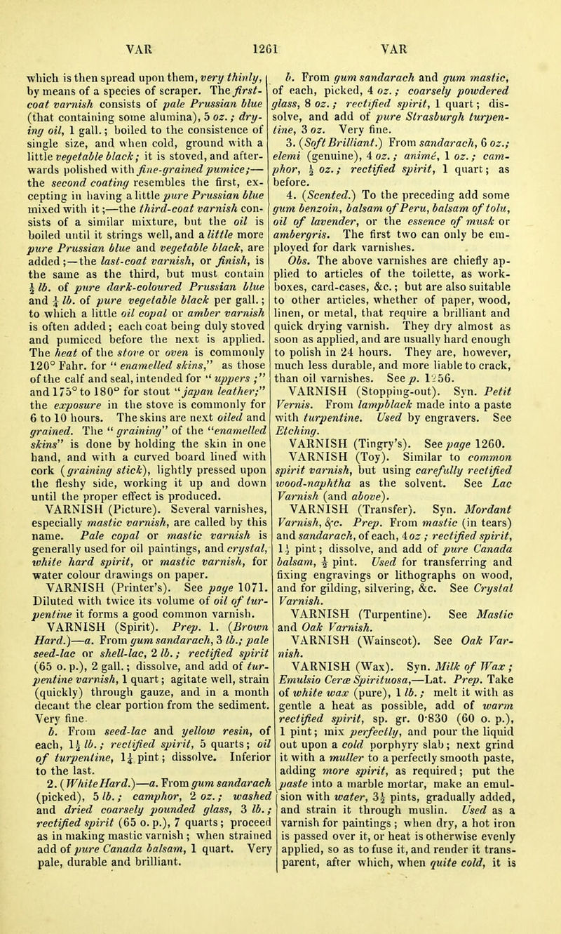 ■which is then spread upon them, very thinly, i hy means of a species of scraper. Iht first- coat varnish consists of pale Prussian blue (that containing some alumina), boz.; dry- ing oil, 1 gall.; boiled to the consistence of single size, and when cold, ground with a little vegetable black; it is stoved, and after- wards polished vi\th fine-grained pumice;— the second coating resembles the first, ex- cepting in having a little pure Prussian blue mixed with it;—the third-coat varnish con- sists of a similar mixture, but the oil is boiled until it strings well, and a little more pure Prussian blue and vegetable black, are added;—the last-coat varnish, or finish, is the same as the third, but must contain 5 lb. of pure dark-coloured Prussian blue and \ lb. of pure vegetable black per gall.; to which a little oil copal or amber varnish is often added ; each coat being duly stoved and pumiced before the next is applied. The heat of the stove or oven is commonly 120° Fahr. for  enamelled skins, as those of tire calf and seal, intended for ■' uppers ; and 175° to 180° for stout japan leather; the exposure in the stove is commonly for 6 to 10 hours. The skins are next oiled and grained. The  graining of the enamelled skins is done by holding the skin in one hand, and with a curved board lined with cork {graining stick), lightly pressed upon the fleshy side, working it up and down until the proper effect is produced. VARNISH (Picture). Several varnishes, especially mastic varnish, are called by this name. Pale copal or mastic varnish is generally used for oil paintings, and crystal, ivhite hard spirit, or mastic varnish, for ■water colour drawings on paper. VARNISH (Printer's). See page 1071. Diluted with twice its volume of oil of tur- pentine it forms a good common varnish. VARNISH (Spirit). Prep. 1. {Brown Hard.)—a. From gum sandarach, 3 lb.; pale seed-lac or shell-lac, 2 lb.; rectified spirit (65 o. p.), 2 gall.; dissolve, and add of tur- pentine varnish, 1 quart; agitate well, strain (quickly) through gauze, and in a month decant the clear portion from the sediment. Very fine. b. From seed-lac and yellow resin, of each, \^lb.; rectified spirit, 5 quarts; oil of turpentine, l^pint; dissolve. Inferior to the last. 2. ( White Hard.)—a. From gum sandarach (picked), 5 lb. ; camphor, 2 oz.; washed and dried coarsely pounded glass, 3 lb.; rectified spirit (65 o. p.), 7 quarts; proceed as in making mastic varnish ; when strained add of pure Canada balsam, 1 quart. Very pale, durable and brilliant. b. From gum sandarach and gum mastic, of eacli, picked, 4 oz.; coarsely powdered glass, 8 oz. ; rectfied spirit, 1 quart; dis- solve, and add of pure Slrasburgh turpen- tine, 3 oz. Very fine. 3. {SoftBrilliant.) From sandarach, 6 oz.; elemi (genuine), 4 o^. ; anime, 1 oz.; cam- phor, 5 oz.; rectified spirit, 1 quart; as before. 4. {Scented.) To the preceding add some gum benzoin, balsam of Peru, balsam oftolu, oil of lavender, or the essence of musk or ambergris. The first two can only be era- ployed for dark varnishes. Obs. The above varnishes are chiefly ap- plied to articles of the toilette, as work- boxes, card-cases, &c.; but are also suitable to other articles, whether of paper, wood, linen, or metal, that require a brilliant and quick drying varnish. They dry almost as soon as applied, and are usually hard enough to polish in 24 hours. They are, however, much less durable, and more liable to crack, than oil varnishes. See^. I'i56. VARNISH (Stopping-out). Syn. Petit Vernis. From lampblack made into a paste with turpentine. Used by engravers. See Etching. VARNISH (Tingry's). See joa^e 1260. VARNISH (Toy). Similar to common spirit varnish, but using carefully rectified wood-naphtha as the solvent. See Lac Varnish (and above). VARNISH (Transfer). Syn. Mordant Varnish, ^c. Prep. From mastic (in tears) and sandarach, of each, ioz ; rectified spirit, 1 i pint; dissolve, and add of pure Canada balsam, ^ pint. Used for transferring and fixing engravings or lithographs on wood, and for gilding, silvering, &c. See Crystal Varnish. VARNISH (Turpentine). See Mastic and Oak Varnish. VARNISH (Wainscot). See Oak Var- nish. VARNISH (Wax). Syn. Milk of Wax ; Emulsio Cerce Spirituosa,—Lat. Prep. Take of white wax (pure), 1 lb.; melt it with as gentle a heat as possible, add of warm rectified spirit, sp. gr. 0'830 (60 o. p.), 1 pint; mix perfectly, and pour the liquid out upon a cold porphyry slab; next grind it with a muller to a perfectly smooth paste, adding more spirit, as required; put the paste into a marble mortar, make an emul- sion with water, Z\ pints, gradually added, and strain it through muslin. Used as a varnish for paintings ; when dry, a hot iron is passed over it, or heat is otherwise evenly applied, so as to fuse it, and render it trans- parent, after which, when quite cold, it is