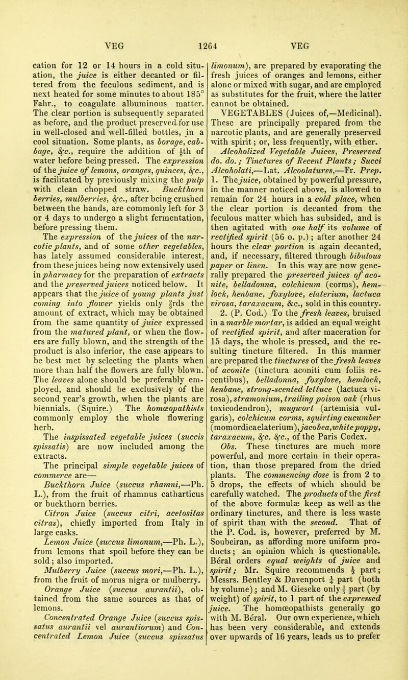 cation for 12 or 14 hours in a cold situ- ation, the juice is either decanted or fil- tered from the feculous sediment, and is next heated for some minutes to about 185° Fahr., to coagulate albuminous matter. The clear portion is subsequently separated as before, and the product preserved for use in well-closed and well-filled bottles, in a cool situation. Some plants, as borage, cab- bage, ^'c, require the addition of ^tli of water before being pressed. The expression of the juice of lemons, oranges, quinces, S^c, is facilitated by previously mixing the pulp with clean chopped straw. Buckthorn berries, mulberries, &,-c., after being crushed between the hands, are commonly left for 3 or 4 days to undergo a slight fermentation, before pressing them. The expression of the juices of the nar- cotic plants, and of some other vegetables, has lately assumed considerable interest, from these juices being now extensively used in pharmacy for the preparation of extracts and the preserved juices noticed below. It appears that the juice of young plants just coming into flower yields only §rds the amount of extract, which may be obtained from the same quantity of juice expressed from the matured plant, or when the flow- ers are fully blown, and the strength of the product is also inferior, the case appears to be best met by selecting the plants when more than half the flowers are fully blown. The leaves alone should be preferably em- ployed, and should be exclusively of the second year's growth, when the plants are biennials. (Squire.) The homotopathists commonly employ the whole flowering herb. The inspissated vegetable juices (succis spissatis) are now included among the extracts. The principal simple vegetable juices of commerce are— Buckthorn Juice (succiis rhamni,—Ph. L.), from the fruit of rhamnus catharticus or buckthorn berries. Citron Juice (suecus citri, acetositas citras), chiefly imported from Italy in large casks. Lemon Juice (suceus limonum,—Ph. L.), from lemons that spoil before they can be sold; also imported. Mulberry Juice {succus mori,—Ph. L.), from tlie fruit of morus nigra or mulberry. Orange Juice (succus auraniii), ob- tained from the same sources as that of lemons. Concentrated Orange Juice {succus sjjis- satv^ aurantii vel aurantiorum) and Con- centrated Lemon Juice (succus spissatus limonum), are prepared by evaporating the fresh juices of oranges and lemons, either alone or mixed with sugar, and are employed as substitutes for the fruit, where the latter cannot be obtained. VEGETABLES (Juices of,—Medicinal). These are principally prepared from the narcotic plants, and are generally preserved with spu'it; or, less frequently, with ether. Alcoholized Vegetable Juices, Preserved do. do,; Tinctures of Recent Plants; Sued Alcoholati,—Lat. Alcoolatures,—Fr. Prep. 1. The juice, obtained by powerful pressure, in the manner noticed above, is allowed to remain for 24 hours in a cold place, when the clear portion is decanted from the feculous matter which has subsided, and is then agitated with one half its volume of rectified spirit (56 o. p.); after another 24 hours the clear portion is again decanted, and, if necessary, filtered through bibulous paper or linen. In this way are now gene- rally prepared the preserved juices of aco- nite, belladonna, colchicum (corms), hem*-^ lock, henbane, foxglove, elaterium, lactuca virosa, taraxacum, &c., sold in this country. 2. (P. Cod.) To the fresh leaves, bruised in a marble mortar, is added an equal weight of rectified spirit, and after maceration for 15 days, the whole is pressed, and the re- sulting tincture filtered. In this manner are prepared the tinctures of fresh leaves of aconite (tinctura aconiti cum foliis re- centibus), belladonna, foxglove, hemlock, henbane, strong-scented lettuce (lactuca vi- rosa), stramonium, trailing poison oak (rhus toxicodendron), mugivort (artemisia vul- garis), colchicum corms, squirting cucumber (momordic&Q\&t&:'mm), jacobea,white poppy, taraxacum, ^'c. ifc, of the Paris Codex. Obs. These tinctures are much more powerful, and more certain in their opera- tion, than those prepared from the dried plants. The commencing dose is from 2 to 5 drops, the efi^ects of which should be carefully watched. The products of the fi>-st of the above formulae keep as well as the ordinary tinctures, and there is less waste of spirit than with the second. That of the P. Cod. is, however, preferred by M. Soubeiran, as affording more uniform pro- ducts ; an opinion which is questionable. Beral orders equal weights of juice and spirit; Mr. Squire recommends 5 part; Messrs. Bentley & Davenport ^ part (both by volume); and M. Gieseke only i part (by weight) of spirit, to 1 part of the expressed juice. The homoeopathists generally go w ith M. Beral. Our own experience, which has been very considerable, and extends over upwards of 16 years, leads us to prefer