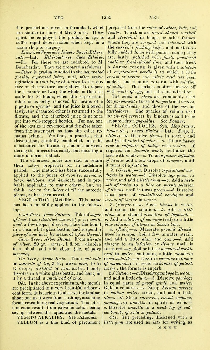 the proportions given in formula 1, ■which are similar to those of Mr. Squire. If less spirit be employed the product is apt to suffer rapid deterioration when kept in a warm shop or surgery. Etherized Vegetable Juices; SucctjEtheri- zati,—Lat. Ethe'rolatures, Sues Etheres, —Fr. For these we are indebted to M. Boucbardat. They are prepared as follows : —Ether is gradually added to the depurated freshly expressed juice, until, after active agitation, a thin layer of it rises to the sur- face on the mixture being allowed to repose for a minute or two; the whole is then set aside for 24 hours, when the supernatant ether is expertly removed by means of a pipette or syringe, and the juice is filtered ; lastly, the decanted ether is returned to the filtrate, and the etherized juice is at once put into well-stopped bottles. For use, one of the bottles is reversed, and the dose taken from the lower part, so that the ether re- mains behind. We find, in practice, that decantation, carefully conducted, may be substituted for filtration; thus not only ren- dering the process less costly, but ensuring a more uniform product. The etherized juices are said to retain their active properties for an indefinite period. The method has been successfully applied to the juices of aconite, anemone, black hellebore, and hemlock, and is pro- bably applicable to many others; but, we think, not to the juices of all the narcotic plants, as has been asserted. VEGETATION (Metallic). This name has been fancifully applied to the follow- ing— Lead Tree; Arbor Saturni. Take of sugar of lead, 1 oz. ; distilled water, 1^ pint; acetic acid, a few drops ; dissolve, place the liquid in a clear white glass bottle, and suspend a piece of zinc in it, l)y means of a fine thread. Silver Tree ; Arbor Diana. From nitrate of silver, 20 gr.; water, 1 fl. oz.; dissolve in a phial, and add about ^ dr. of pure mercury. Tin Tree; Arbor Jovis. From chloride or muriate of tin, 3 dr.; nitric acid, 10 to 15 drops; distilled or rain water, 1 pint; dissolve in a white glass bottle, and hang in it by a thread, a small rod of zinc. Obs. In the above experiments, the metals are precipitated in a very beautiful arbores- cent form. It is curious to observe the laminee shoot out as it vi ere from nothing, assuming forms resembling real vegetation. This plie- nomenon results from galvanic action being set up between the liquid and the metals. VEGETO-ALKALIES. See Alkaloids. VELLUM is a fine kind of parchment prepared from the skins of calves, kids, and lambs. The skins are limed, shaved, washed, and stretched in hoops or other frames, where they are scraped and trimmed with the currier's fleshing-knife, and next care- fully rubbed down with pumice stone; they are, lastly, polished with finely poicdered chalk or fresh-slaked lime, and then dried. A GREEN COLOUR is given with a solution of crystallized verdigris to which a little cream of tartar and nitric acid has been added; and a blue colour, with solution of indigo. The surface is often finished off with white of egg, and subsequent friction. The skins of slieep are commonly used for parchment; those of he-goats and ivolves, for drum-heads; and those of the ass, for battledores. The species of vellum used for church services by binders is said to be prepared from pig-skins. See Pounce. VELVET COLOURS. Syn. Map Stains, Paper do.; Lacca Fluida,—Lat. Prep. 1. {Blue.)—a. Dissolve litmus in water, and add Jrd of spirit of wine.—b. Dilute Saxon blue or sulphate of indigo with water. If required for delicate work, neutralize the acid with chalk.-—c. To an aqueous infusion of litmus add a few drops of vinegar, until it turns of s.full blue. 2. {Green.)—a. Disso\\e crystallized ver- digris in water.—b. Dissolve sap green in water, and add a little alum.—c. Add a little salt of tartar to a blite or purple solution of litmus, until it turns green.—d. Dissolve equal parts of crystallized verdigris and cream of tartar in water. 3. {Purple.)—a. Steep litmus in water, and strain the solution.—b. Add a little alum to a stained decoction of logwood.— c. Add a solution of carmine (red) to a little blue solution of litmus or Saxon blue. 4. {Red.)—a. Macerate ground Brazil- wood in vinegar, boil a few minutes, strain, and add a little alum and gum.—b. Add vinegar to an infusion of litmus until it turns red.—c. Boil or infuse powdered cochi- neal in water containing a little ammonia or sal-volatile.—Dissolve carmine in liquor of ammonia, or in weak carbonate of potash water ; the former is superb. 5. ( Yellow.)—a.Dissolvegamboge in ivater, and add a little alum.—b. Dissolve gamboge in equal parts of proof spirit and water. Golden coloured.—c. Steep French berries in boiling water, strain, and add a little alum.—d. Steep turmeric, round zedoary, gamboge, or annotta, in spirits of v\ine.— e. Dissolve annotta in a weak ley of sub- carbonate of soda or potash. Obs. The preceding, thickened with a little gum, are used as inks for writing, as M M M M