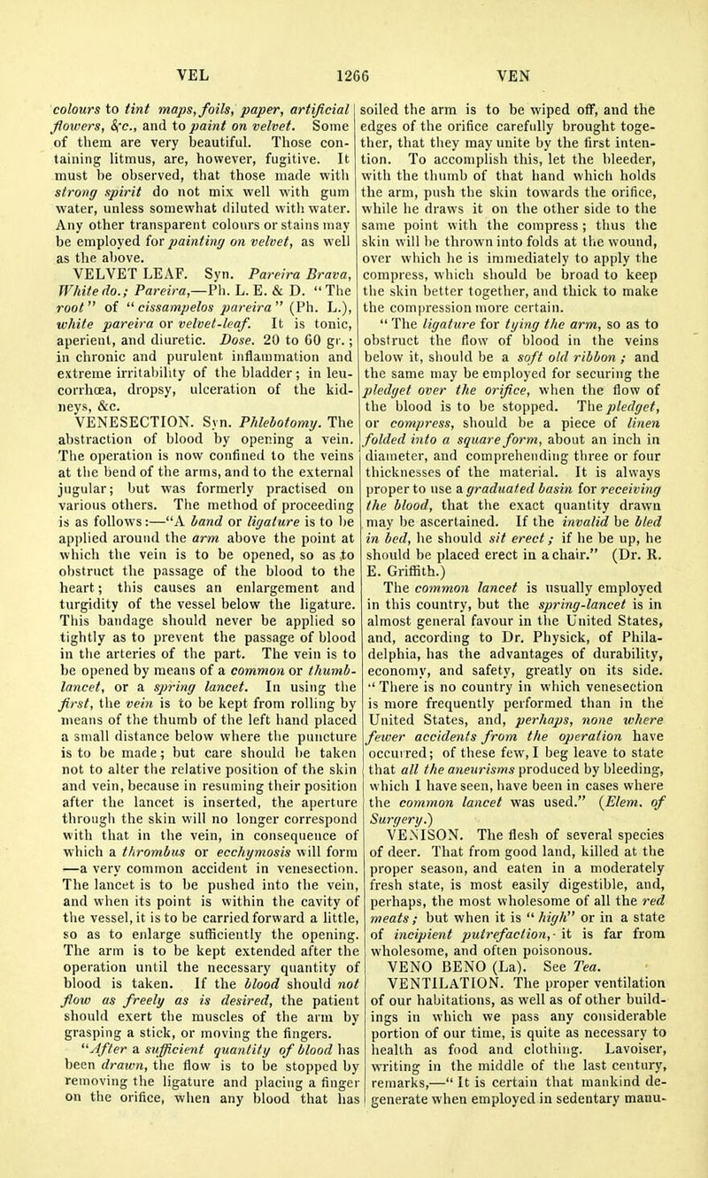 colours to tint majis, foils, paper, artificial flowers, Sec, and to paint on velvet. Some of them are very beautiful. Those con- taining litmus, are, however, fugitive. It must be observed, that those made with strong spirit do not mix well with gum water, unless somewhat diluted with water. Any other transparent colours or stains may be employed for painting on velvet, as well as the above. VELVET LEAF. Syn. Pareira Brava, White do.; Pareira,—Ph. L. E. & D.  The root of  cissampelos pareira (Ph. L.), white pareira or velvet-leaf. It is tonic, aperient, and diuretic. Dose. 20 to 60 gr.; in chronic and purulent, inflammation and extreme irritability of the bladder; in leu- corrhcea, dropsy, ulceration of the kid- neys, &c. VENESECTION. Syn. Phlebotomy. The abstraction of blood by opening a vein. The operation is now confined to the veins at the bend of the arms, and to the external jugular; but was formerly practised on various others. The method of proceeding is as follows:—A band or ligature is to he applied around the arm above the point at which the vein is to be opened, so as to obstruct the passage of the blood to the heart; this causes an enlargement and turgidity of the vessel below the ligature. This bandage should never be applied so tightly as to prevent the passage of blood in the arteries of the part. The vein is to be opened by means of a common or thumb- lancet, or a spring lancet. In using the first, the vein is to be kept from rolling by means of the thumb of the left hand placed a small distance below where the puncture is to be made; but care should be taken not to alter the relative position of the skin and vein, because in resuming their position after the lancet is inserted, the aperture through the skin will no longer correspond with that in the vein, in consequence of which a thrombus or ecchymosis will form —a very common accident in venesection. The lancet is to be pushed into the vein, and when its point is within the cavity of the vessel, it is to be carried forward a little, so as to enlarge sufficiently the opening. The arm is to be kept extended after the operation until the necessary quantity of blood is taken. If the blood should not flow as freely as is desired, the patient should exert the muscles of the arm by grasping a stick, or moving the fingers. After a. sufficient quantity of blood has been drawn, the flow is to be stopped by removing the ligature and placing a finger on the orifice, when any blood that has soiled the arm is to be wiped off, and the edges of the orifice carefully brought toge- ther, that they may unite by the first inten- tion. To accomplish this, let the bleeder, with the thumb of that hand which holds the arm, push the skin towards the orifice, while he draws it on the other side to the same point with the compress ; thus the skin will be thrown into folds at the wound, over which lie is immediately to apply the compress, which should be broad to keep the skin better together, and thick to make the compression more certain.  The ligature for tying the arm, so as to obstruct the flow of blood in the veins below it, should be a soft old ribbon ; and the same may be employed for securing the pledget over the orifice, when the flow of the blood is to be stopped. The pledget, or compress, should be a piece of linen folded into a square form, about an inch in diameter, and comprehending three or four thicknesses of the material. It is always proper to use a graduated basin for receiving the blood, that the exact quantity drawn may be ascertained. If the invalid be bled in bed, he should sit erect; if he be up, he should be placed erect in a chair. (Dr. R. E. Griffith.) The common lancet is usually employed in this country, but the spring-lancet is in almost general favour in the United States, and, according to Dr. Physick, of Phila- delphia, has the advantages of durability, economy, and safety, greatly on its side. •' There is no country in which venesection is more frequently performed than in the United States, and, perhaps, none ivhere fewer accidents from the operation have occurred; of these few, I beg leave to state that all the aneurisms produced by bleeding, which I have seen, have been in cases where the common lancet was used. {Elem. of Surgery.) VENISON. The flesh of several species of deer. That from good land, killed at the proper season, and eaten in a moderately fresh state, is most easily digestible, and, perhaps, the most wholesome of all the red meats ; but when it is  high or in a state of incipient putrefaction,- it is far from wholesome, and often poisonous. VENO BENO (La). See Tea. VENTILATION. The proper ventilation of our habitations, as well as of other build- ings iu which we pass any considerable portion of our time, is quite as necessary to health as food and clothing. Lavoiser, writing in the middle of the last century, remarks,— It is certain that mankind de- generate when employed in sedentary manu-