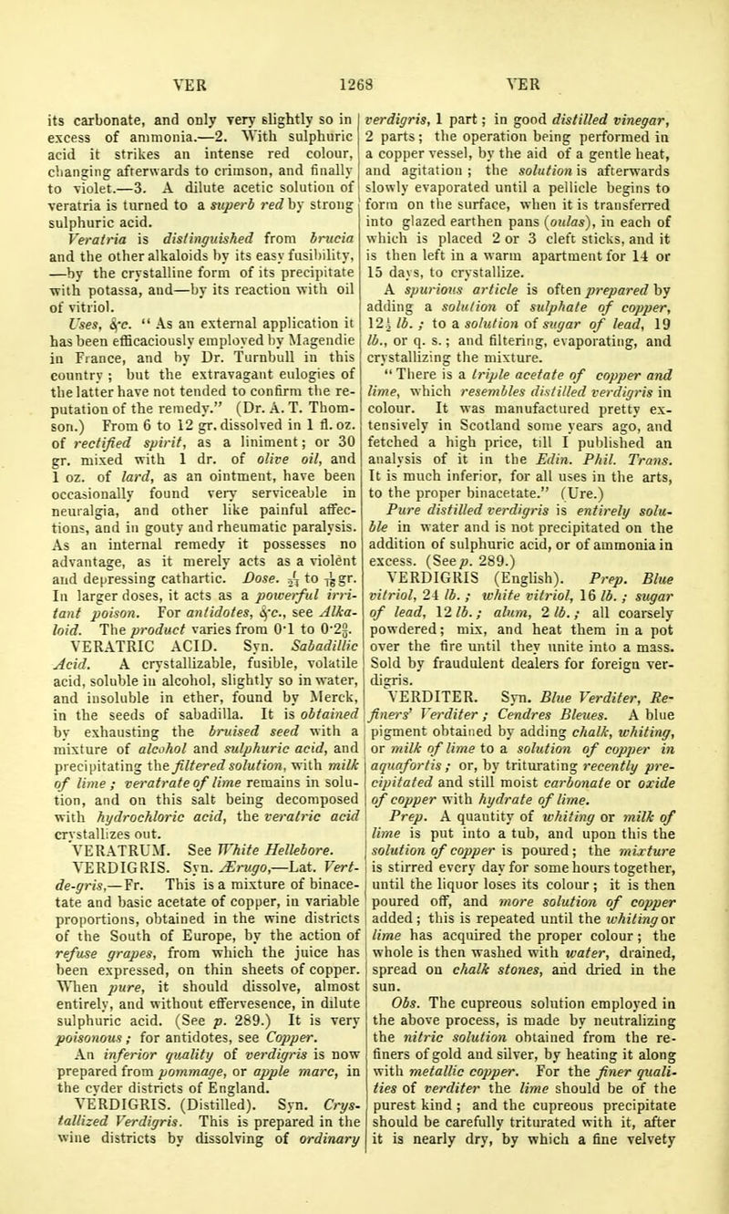 its carbonate, and only very slightly so in excess of ammonia.—2. With sulphuric acid it strikes an intense red colour, changing afterwards to crimson, and finally ! to violet.—3. A dilute acetic solution of veratria is turned to a superb red by strong i sulphuric acid. Veratria is dis/inguished from bnicia and the other alkaloids by its easy fusil)ility, —by the crystalline form of its precipitate ■with potassa, and—by its reaction with oil of vitriol. Uses, ifc.  As an external application it has been efBcaciously employed by Magendie in France, and by Dr. Turnbull in this country ; but the extravagant eulogies of the latter have not tended to confirm the re- putation of the remedy. (Dr. A. T. Thom- son.) From 6 to 12 gr, dissolved in 1 fl. oz. of rectified spirit, as a liniment; or 30 gr. mixed with 1 dr. of olive oil, and 1 oz. of lard, as an ointment, have been occasionally found very serviceable in neuralgia, and other like painful affec- tions, and in gouty and rheumatic paralysis. As an internal remedy it possesses no advantage, as it merely acts as a violent and depressing cathartic. Dose. jjto-j\gT. In larger doses, it acts as a poweiful irri- tant poison. For antidotes, see Alka- loid. The product varies from O'l to 0'22. VERATRIC ACID. Syn. Sabadillic Acid. A crystallizable, fusible, volatile acid, soluble in alcohol, slightly so in water, and insoluble in ether, found by Merck, in the seeds of sabadilla. It is obtained by exhausting the bruised seed with a mixture of alcohol and sulphuric acid, and precipitating the filtered solution, with milk of lime ; veratrateof lime remains in solu- tion, and on this salt being decomposed with hydrochloric acid, the veratric acid crvstallizes out. 'VERATRUM. See White Hellebore. VERDIGRIS. Syn. ^ra^ro,—Lat. Vert- de-gris,—Fr. This is a mixture of binace- tate and basic acetate of copper, in variable proportions, obtained in the wine districts of the South of Europe, by the action of refuse grapes, from which the juice has been expressed, on thin sheets of copper. When pure, it should dissolve, almost entirely, and without efFervesence, in dilute sulphuric acid. (See p. 289.) It is very poisonous; for antidotes, see Copper. An inferior quality of verdigris is now prepared from pommage, or apple marc, in the cvder districts of England. VERDIGRIS. (Distilled). Syn. Crys- tallized Verdigris. This is prepared in the wine districts by dissolving of ordinary verdigris, 1 part; in good distilled vinegar, 2 parts; the operation being performed in a copper vessel, by the aid of a gentle heat, and agitation ; the solution is afterwards slowly evaporated until a pellicle begins to form on the surface, when it is transferred into glazed earthen pans {aulas), in each of which is placed 2 or 3 cleft sticks, and it is then left in a warm apartment for 14 or 15 days, to crystallize. A spurious article is often jjrepared by adding a solution of sulphate of copper, 12 j lb. ; to a solution of sugar of lead, 19 lb., or q. s.; and filtering, evaporating, and crystallizing the mixture.  Tiiere is a triple acetate of copper and lime, which resembles distilled verdigris in colour. It was manufactured pretty ex- tensively in Scotland some years ago, and fetched a high price, till I published an analysis of it in the Edin. Phil. Trans. It is much inferior, for all uses in the arts, to the proper binacetate. (Ure.) Pure distilled verdigris is entirely solu~ ble in water and is not precipitated on the addition of sulphuric acid, or of ammonia in excess. (Seep. 289.) VERDIGRIS (English). Prep. Blue vitriol, 24 lb. ; white vitriol, 16 lb. ; sugar of lead, 12 lb. ; alum, 2 lb. ; all coarsely powdered; mix, and heat them in a pot over the fire until they unite into a mass. Sold by fraudulent dealers for foreign ver- digris. VERDITER. Syn. Blue Verditer, Re- finers' Verditer ; Cendres Bleties. A blue pigment obtained by adding chalk, whiting, or milk of lime to a solution of copper in aquafortis ; or, by triturating recently pre- cipitated and still moist carbonate or oxide of copper with hydrate of lime. Prep. A quantity of whiting or milk of lime is put into a tub, and upon this the \ solution of copper is poured; the mixture ! is stirred every day for some hours together, j until the liquor loses its colour ; it is then poured off, and more solution of copper i added; this is repeated until the whiting or lime has acquired the proper colour; the 1 whole is then washed with water, drained, I spread on chalk stones, and dried in the sun. Obs. The cupreous solution employed in the above process, is made by neutralizing the nitric solution obtained from the re- finers of gold and silver, by heating it along with metallic copper. For the finer quali- ties of verditer the lime should be of the purest kind ; and the cupreous precipitate should be carefully triturated with it, after it is nearly dry, by which a fine velvety