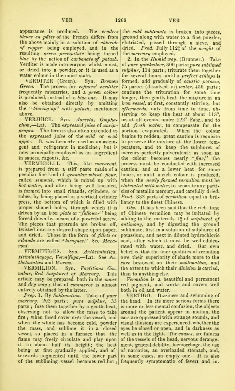 appearance is produced. The cendres bleues en j)ates of the French differs from the above mainly in a solution of chloride of copper being employed, and in the resulting green precipitate being turned blue by the action of carbonate of potash. Verditer is made into crayons whilst moist, or dried into a powder, or it is used as a water colour in the moist state. YERDITER (Green). Syn. Bremen Green. The process for refiners' verditer frequently miscarries, and a green colour is produced, instead of a Hue one. It may also be obtained directly by omitting the  blueing up with potash, mentioned above. VERJUICE. Syn. Agresta, Ompha- cium,—Lat. The expressed juice of unripe grapes. The term is also often extended to the expressed juice of the wild or crab apple. It was formerly used as an astrin- gent and refrigerant in medicine; but is now principally employed as an ingredient in sauces, rasouts, &c. VERMICELLI. This, like macaroni, is prepared from a stiff paste made of a peculiar fine kind of granular wheat flour, called semouh, which is mixed up with hot water, and after being well kneaded, is formed into small ribands, cylinders, or tubes, by being placed in a vertical cylinder press, the bottom of which is filled with proper shaped holes, through which it is driven by an iron plate or 'follower being forced down by means of a powerful screw, j The pieces that protrude are broken off, twisted into any desired shape upon paper, and dried. Tliose in the form of fillets or ' ribands are called  lazagnes. See ilaca- i roni. I VERMIFUGES. Syn. Anthelmintica,\ Helminthagoga, Vermfuga,—Lat. See An- thelmintics and JJ'orins. VERMILION. Syn. Factitious Cin- nabar. Red Suljjhuret of Mercury. Tliis ; article may be prepared both in the moist and dry way ; that of commerce is almost entirely obtained by the latter. Prep. 1. By Sublimation. Take oi pure mercury, 202 parts; pure tulphur, 33 parts ; fuse them together by a gentle heat, observing not to allow the mass to take fire ; when fused cover over the vessel, and when the whole has become cold, powder the mass, and sublime it in a closed vessel, so placed in a furnace that the' flame may freely circulate and play upon it to about half its height; the heat ; being at first gradually applied, and af- j terwards augmented until the lower part I of the subliming vessel becomes red hot; | the cold sublimate is broken into pieces, ground along with water to a fine powder, elutriated, passed through a sieve, and dried. Prod. Fully 112g of the weight of the mercury employed. 2. In the Humid way. (Brunner.) Take of pure quicksilver, 300 parts; pure sublimed sulphur, 114 parts; triturate them toeether for several hours until a perfect ethiops is formed, add gradually of caustic potassa, 75 parts; (dissolved m) water, AbQ parts; continue the trituration for some time longer, then gently heat tlie mixture in an iron vessel, at first, constantly stirring, but afterv:ards, only from time to time, ob- serving to keep the heat at about 113^ or, at all events, under 122' Fahr., and to add fresh water, to compensate for the portion evaporated. When the colour begins to redden, great caution is requisite to preserve the mixture at the lower tem- perature, and to keep the sulphuret of mercury perfectly pulverulent; as soon as the colour becomes nearly fine, the process must be conducted with increased caution, and at a lower heat for some hours, or until a rich colour is produced, when the newly formed vermilion must be elutriated with water, to separate any parti- cles of metallic mercury, and carefully dried. Prod. 332 parts of vermilion equal in bril- liancy to the finest Chinese. Obs. It has been said that the rich tone of Chinese vermilion may be imitated by adding to the materials 1° of sulphuret of antimony, and by digesting the ground sublimate, first in a solution of sulphuret of potassium, and nest in diluted hydrochloric acid, after which it must be well edulco- rated with water, and dried. Our own belief is, that the finer qualities of vermilion owe their superiority of shade more to the care bestowed on their sublimation, and the extent to which their division is carried, than to anything else. Vermilion is a beautiful and permanent red pigment, and works and covers well both in oil and water. VERTIGO. Dizziness and swimming of the head. In its more serious forms there is more or less mental confusion, the objects around the patient appear in motion, the ears are oppressed with strange sounds, and visual illusions are experienced, whether the eyes be closed or open, and in darkness as well as in the light. The causes, are fulness of the vessels of the head, nervous derange- ment, general debility, haemorrhage, the use of narcotics, an overloaded stomach, and, in some cases, an empty one. It is also frequently symptomatic of fevers and in-