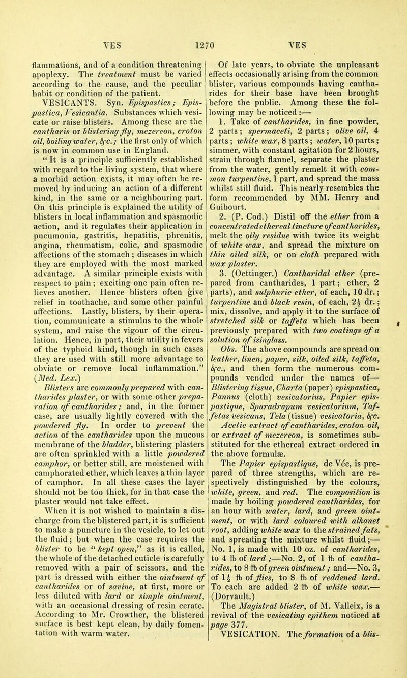 flammations, and of a condition threatening apoplexy. The treatment must be varied according to tlie cause, and the peculiar habit or condition of the patient. VESICANTS. Syn. EpispasticsEpis- pastica, I'esicantia. Substances which vesi- cate or raise blisters. Among these are the cantharis or blistering fly, mezereon, croton oil, boiling water, fyc; the first only of which is now in common use in England.  It is a principle sufficiently established with regard to the living system, that where a morbid action exists, it may often be re- moved by inducing an action of a different kind, in the same or a neighbouring part. On this principle is explained the utility of blisters in local inflammation and spasmodic action, and it regulates their application in pneumonia, gastritis, hepatitis, phrenilis, angina, rheumatism, colic, and spasmodic affections of the stomach ; diseases in which they are employed with the most marked advantage. A similar principle exists with respect to pain; exciting one pain often re- lieves another. Hence blisters often give relief in toothache, and some other painful affections. Lastly, blisters, by their opera- tion, communicate a stimulus to the whole system, and raise the vigour of the circu- lation. Hence, in part, their utility in fevers of the typhoid kind, though in such cases they are used with still more advantage to obviate or remove local inflammation. i^Med. Lex.) Blisters are commonly prepared with can- tharidesplaster, or with some other prepa- ration of cantharides; and, in the former case, are usually lightly covered with the powdered fly. In order to prevent the action of the cantharides upon the mucous membrane of the bladder, blistering plasters are often sprinkled with a little powdered camphor, or better still, are moistened with camphorated ether, which leaves a thin layer of camphor. In all these cases the layer should not be too thick, for in that case the plaster would not take effect. When it is not wished to maintain a dis- charge from the blistered part, it is sufficient to make a puncture in the vesicle, to let out the fluid; but when the case requires the blister to be kept open!' as it is called, the whole of the detached cuticle is carefully removed with a pair of scissors, and the part is dressed with either tlie ointment of cantharides or of savine, at first, more or less diluted with lard or simple ointment, with an occasional dressing of resin cerate. According to Mr. Crowther, the blistered surface is best kept clean, by daily fomen- tation with warm water. Of late years, to obviate the unpleasant effects occasionally arising from the common blister, various compounds having cantha- rides for their base have been brought before the public. Among these the fol- lowing may be noticed :— 1. Take of cantharides, in fine powder, 2 parts ; spermaceti, 2 parts ; olive oil, 4 parts; white wax, 8 parts ; water, 10 parts ; simmer, with constant agitation for 2 hours, strain through flannel, separate the plaster from the water, gently remelt it with com- mon turpentine, 1 part, and spread the mass whilst still fluid. This nearly resembles the form recommended by MM. Henry and Guibourt. 2. (P. Cod.) Distil off the ether from a concentratedethereal tincture of cantharides, melt the oily residue with twice its weight of white wax, and spread the mixture on thin oiled silk, or on cloth prepared with wax plaster. 3. (Oettinger.) Cantharidal ether (pre- pared from cantharides, 1 part; ether, 2 parts), and sulphuric ether, of each, 10 dr.; turpentine and black resin, of each, 2\ dr.; mix, dissolve, and apply it to the surface of stretched silk or taffeta wliich has been previously prepared with two coatings of a solution of isinglass. Obs. Tlie above compounds are spread on leather, linen, paper, silk, oiled silk, taffeta, &{c., and then form the numerous com- pounds vended under the names of— Blistering tissue, Cliarta (paper) epispastica, Pannus (cloth) vesicatorius. Papier epis- pastique, Sparadrapum vesicatorium. Taf- fetas vesicans, Tela (tissue) vesicatoria, 8fc. Acetic extract of cantharides, croton oil, or extract of mezereon, is sometimes sub- stituted for the ethereal extract ordered in the above formula. The Papier epispastique, de Vee, is pre- pared of three strengths, which are re- spectively distinguished by the colours, white, green, and red. The composition is made by boiling powdered cantharides, for an hour with water, lard, and green oint- ment, or with lard coloured with alkanet root, AAdin^ white wax to strained fats, and spreading the mixture whilst fluid;— No. 1, is made with 10 oz. of cantharides, to 4 ft of lard ;—No. 2, of 1 lb of cantha- rides, to 8 ft of green ointment; and—No. 3, of 1 ^ ft of flies, to 8 ft of reddened lard. To each are added 2 ft of white wax.— (Dorvault.) The Magistral blister, of M. Valleix, is a revival of the vesicating epithem noticed at page 377. VESICATION. The formation of a blis-