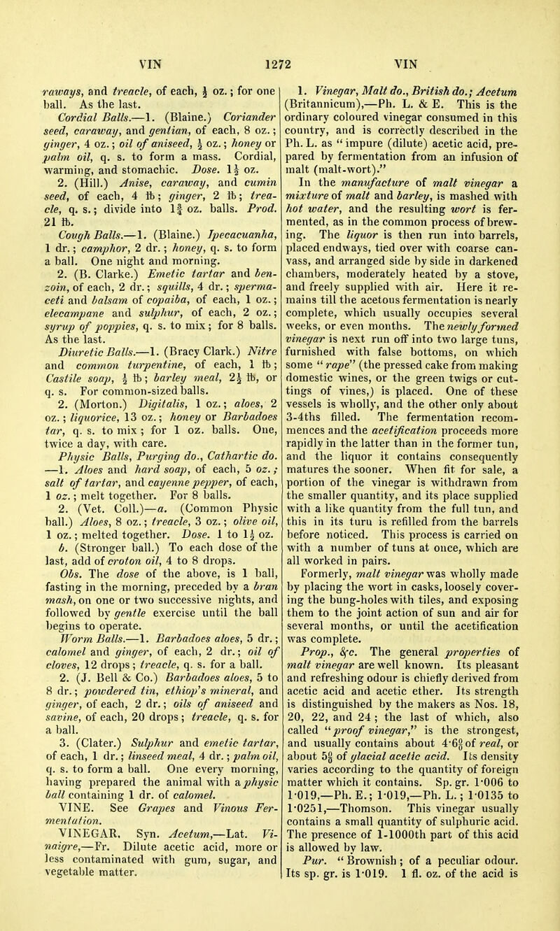 raways, and treacle, of each, J oz.; for one ball. As Uie last. Cordial Balls.—1. (Blaine.) Coriander seed, caraway, and gentian, of each, 8 oz.; ginger, 4 oz.; oil of aniseed, \ oz.; honey or ^o/m oil, q. s. to form a mass. Cordial, warming, and stomachic. Dose. IJ oz. 2. (Hill.) Anise, caraway, and cumin seed, of each, 4 ft; ginger, 2 ft; trea- cle, q. s.; divide into If oz. balls. Prod. 21 ft. Cough Balls.—1. (Blaine.) Ipecacuanha, 1 dr.; camphor, 2 dr.; honey, q. s. to form a ball. One night and morning. 2. (B. Clarke.) Emetic tartar and ben- zoin, of each, 2 dr.; squills, 4 dr.; sperma- ceti and balsam of copaiba, of each, 1 oz.; elecampane and sulphur, of each, 2 oz.; syrup of poppies, q. s. to mix; for 8 balls. As the last. Diuretic Balls.—1. (Bracy Clark.) Nitre and common turpentine, of each, 1 ft; Castile soap, ^ ft; barley meal, 2J ft, or q. s. For common-sized balls. 2. (Morton.) Digitalis, 1 oz.; aloes, 2 oz.; liquorice, 13 oz.; honey or Barbadoes tar, q. s. to mix ; for 1 oz. balls. One, twice a day, with care. Physic Balls, Purging do.. Cathartic do. —1. Aloes and hard soap, of each, 5 oz.; salt of tartar, and cayenne pepper, of each, 1 oz.; melt together. For 8 balls. 2. (Vet. Coll.)—a. (Common Physic hall.) Aloes, 8 oz.; treacle, 3 oz.; olive oil, 1 oz.; melted together. Dose. 1 to 1^ oz. b. (Stronger ball.) To each dose of the last, add of croton oil, 4 to 8 drops. Obs. The dose of the above, is 1 ball, fasting in the morning, preceded by a bran mash, on one or two successive nights, and followed by gentle exercise until the ball begins to operate. Worm Balls.—1. Barbadoes aloes, 5 dr.; calomel and ginger, of each, 2 dr.; oil of cloves, 12 drops; treacle, q. s. for a ball. 2. (J. Bell & Co.) Barbadoes aloes, 5 to 8 dr.; powdered tin, ethiop's mineral, and ginger, of each, 2 dr.; oils of aniseed and savine, of each, 20 drops ; treacle, q. s. for a ball. 3. (Clater.) Sulphur and emetic tartar, of each, 1 dr.; linseed meal, 4 dr.; palm oil, q. s. to form a ball. One every morning, having prepared the animal with a.physic ball containing 1 dr. of calomel. VINE. See Grapes and Vinous Fer- mentation. VINEGAR. Syn. Acetum,—h2X. Vi- naigre,—Fr. Dilute acetic acid, more or less contaminated with gum, sugar, and vegetable matter. 1. Vinegar, Malt do., British do.; Acetum (Britannicum),—Ph. L. & E. This is the ordinary coloured vinegar consumed in this country, and is correctly described in the Ph. L. as  impure (dilute) acetic acid, pre- pared by fermentation from an infusion of malt (malt-wort). In the manufacture of malt vinegar a mixture of malt and barley, is mashed with hot water, and the resulting wort is fer- mented, as in the common process of brew- ing. The liquor is then run into barrels, placed endways, tied over with coarse can- vass, and arranged side by side in darkened chambers, moderately heated by a stove, and freely supplied with air. Here it re- mains till the acetous fermentation is nearly complete, which usually occupies several weeks, or even months. The newly formed vinegar is next run off into two large tuns, furnished with false bottoms, on which some  rape (the pressed cake from making domestic wines, or the green twigs or cut- tings of vines,) is placed. One of these vessels is wholly, and the other only about 3-4ths filled. The fermentation recom- mences and the acetif cation proceeds more rapidly in the latter than in the former tun, and the liquor it contains consequently matures the sooner. When fit for sale, a portion of the vinegar is withdrawn from the smaller quantity, and its place supplied with a like quantity from the full tun, and this in its turu is refilled from the barrels before noticed. This process is carried on with a number of tuns at once, which are all worked in pairs. Formerly, malt vinegar muls wholly made by placing the wort in casks, loosely cover- ing the bung-holes with tiles, and exposing them to the joint action of sun and air for several months, or until the acetification was complete. Prop., &{c. The general properties of malt vinegar are well known. Its pleasant and refreshing odour is chiefly derived from acetic acid and acetic ether. Its strength is distinguished by the makers as Nos. 18, 20, 22, and 24 ; the last of which, also called proof vinegar, is the strongest, and usually contains about 4'6§ of real, or about 5g of glacial acetic acid. Its density varies according to the quantity of foreign matter which it contains. Sp. gr. 1'006 to 1-019,—Ph. E.; 1-019,—Ph. L.; 10135 to 1'0251,—Thomson. This vinegar usually contains a small quantity of sulphuric acid. The presence of 1-lOOOth part of this acid is allowed by law. Pur.  Brownish ; of a peculiar odour. Its sp. gr. is 1019. 1 fl. oz. of the acid is