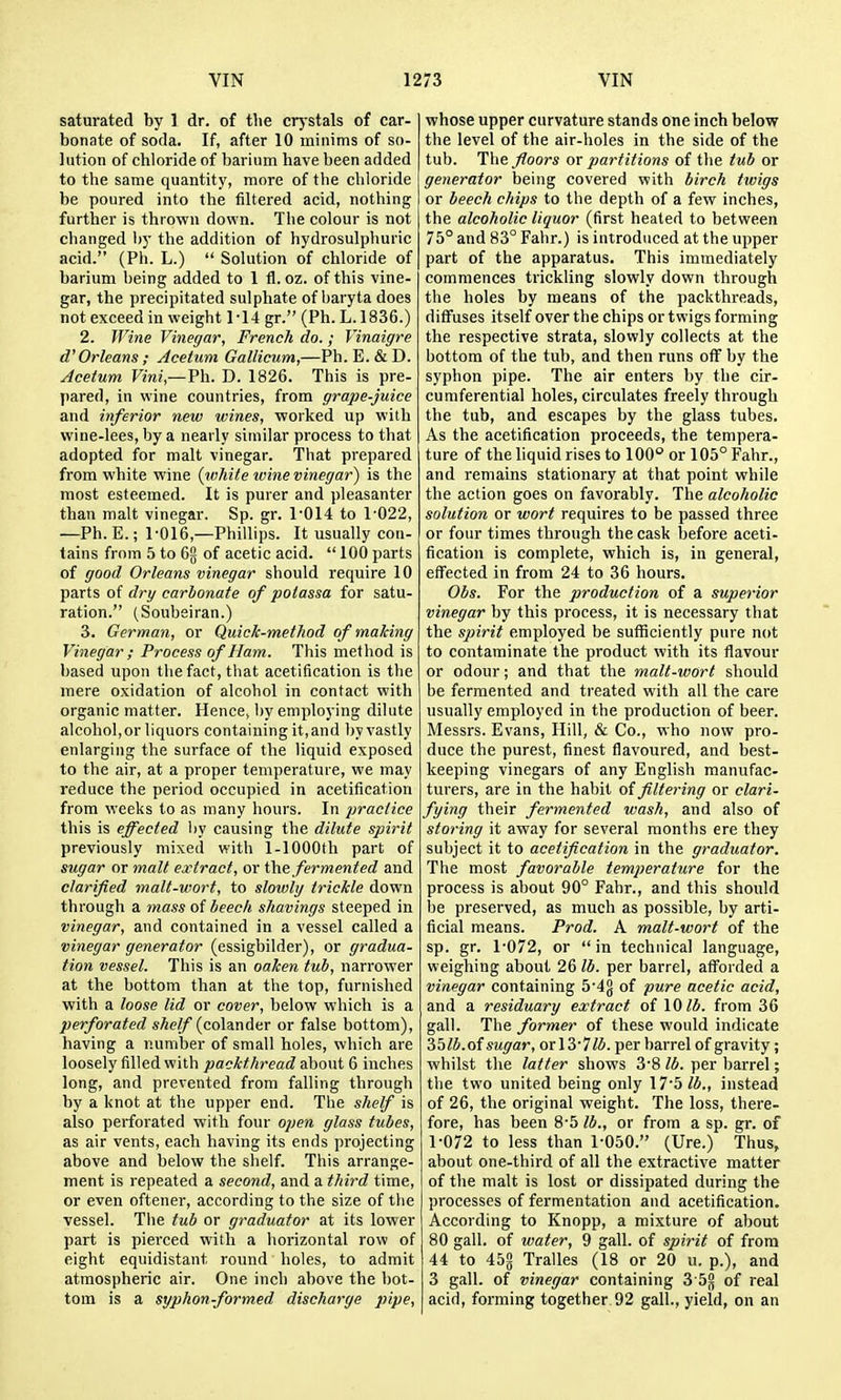 saturated by 1 dr. of tlie crj-stals of car- bonate of soda. If, after 10 minims of so- lution of chloride of barinm have been added to the same quantity, more of the chloride be poured into the filtered acid, nothing further is thrown down. The colour is not changed by the addition of hydrosulphuric acid. (Ph. L.)  Solution of chloride of barium being added to 1 fl. oz. of this vine- gar, the precipitated sulphate of baryta does not exceed in weight 1-14 gr. (Ph. L.1836.) 2. Wine Vinegar, French do.; Vinaigre Orleans ; Acetum Gallicum,—Ph. E. & D. Acetum Vini,—Ph. D. 1826. This is pre- pared, in wine countries, from grape-juice and inferior new wines, worked up with wine-lees, by a nearly similar process to that adopted for malt vinegar. That prepared from white wine {white wine vinegar) is the most esteemed. It is purer and pleasanter than malt vinegar. Sp. gr. 1*014 to 1-022, —Ph. E.; 1-016,—Phillips. It usually con- tains from 5 to 6g of acetic acid.  100 parts of good Orleans vinegar should require 10 parts of drg carbonate of potassa for satu- ration. (Soubeiran.) 3. German, or Quick-method of maJcing Vinegar; Process of Ham. This method is based upon the fact, that acetification is the mere oxidation of alcohol in contact with organic matter. Hence, by employing dilute alcohol, or liquors containing it, and by vastly enlarging the surface of the liquid exposed to the air, at a proper temperature, we may reduce the period occupied in acetification from weeks to as many hours. In practice this is effected by causing the dilute spirit previously mixed with 1-lOOOth part of sugar or malt extract, or t\it fermented and clarified malt-wort, to slowly trickle down through a mass of beech shavings steeped in vinegar, and contained in a vessel called a vinegar generator (essigbilder), or gradua- tion vessel. This is an oaken tub, narrower at the bottom than at the top, furnished with a loose lid or cover, below which is a perforated sAe//(colander or false bottom), having a number of small holes, which are loosely filled with packthread ahout 6 inches long, and prevented from falling through by a knot at the upper end. The shelf is also perforated with four open glass tubes, as air vents, each having its ends projecting above and below the shelf. This arrange- ment is repeated a second, and a third time, or even oftener, according to the size of the vessel. Tiie tub or graduator at its lower part is pierced with a horizontal row of eight equidistant round holes, to admit atmospheric air. One inch above the bot- tom is a syphon-formed discharge pipe, whose upper curvature stands one inch below the level of the air-holes in the side of the tub. The floors or partitions of the tub or generator being covered with birch twigs or beech chips to the depth of a few inches, the alcoholic liquor (first heated to between 75° and 83° Fahr.) is introduced at the upper part of the apparatus. This immediately commences trickling slowly down through the holes by means of the packthreads, diffuses itself over the chips or twigs forming the respective strata, slowly collects at the bottom of the tub, and then runs off by the syphon pipe. The air enters by the cir- cumferential holes, circulates freely through the tub, and escapes by the glass tubes. As the acetification proceeds, the tempera- ture of the liquid rises to 100° or 105° Fahr., and remains stationary at that point while the action goes on favorably. The alcoholic solution or wort requires to be passed three or four times through the cask before aceti- fication is complete, which is, in general, effected in from 24 to 36 hours. Obs. For the production of a superior vinegar by this process, it is necessary that the spirit employed be sufficiently pure not to contaminate the product with its flavour or odour; and that the malt-wort should be fermented and treated with all the care usually employed in the production of beer. Messrs. Evans, Hill, & Co., who now pro- duce the purest, finest flavoured, and best- keeping vinegars of any English manufac- turers, are in the habit oi filtering or clari- fying their fermented wash, and also of storing it away for several months ere they subject it to acetification in the graduator. The most favorable temperature for the process is about 90° Fahr., and this should be preserved, as much as possible, by arti- ficial means. Prod. A malt-wort of the sp. gr. 1-072, or  in technical language, weighing about 26 lb. per barrel, afl'orded a vinegar containing 5-4g of pure acetic acid, and a residuary extract of \Olb. from 36 gall. The former of these would indicate 35/i.of sugar, or 13-7/5. per barrel of gravity; whilst the latter shows 3-8 lb. per barrel; the two united being only 17-5 W., instead of 26, the original weight. The loss, there- fore, has been 8-5 lb., or from a sp. gr. of 1-072 to less than 1-050. (Ure.) Tlius, about one-third of all the extractive matter of the malt is lost or dissipated during the processes of fermentation and acetification. According to Knopp, a mixture of about 80 gall, of water, 9 gall, of spirit of from 44 to 45§ Tralles (18 or 20 u. p.), and 3 gall, of vinegar containing 3 5§ of real acid, forming together 92 gall., yield, on an