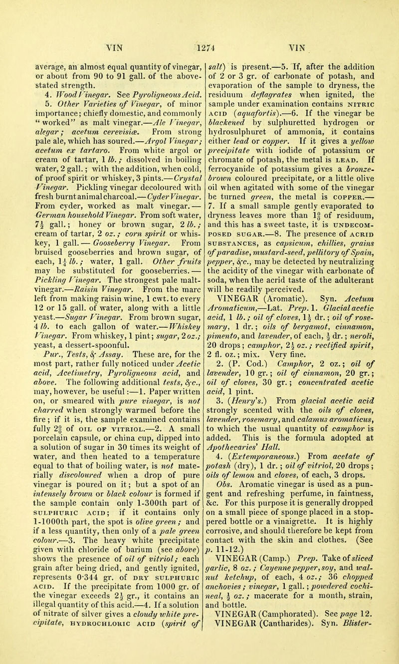 average, an almost equal quantity of vinegar, or about from 90 to 91 gall, of the above- stated strength. 4. WoodI'inegar. See PyroliffneousJcid. 5. Other Varieties of Vinegar, of minor importance; chiefly domestic, and commonly  worked as malt vinegar.—Ale I'inegar, alegar; acetum cerevisice. From strong pale ale, which has soured.—Argol Vinegar; acetum ex tartaro. From white argol or cream of tartar, 1 lb.; dissolved in boiling water, 2 gall.; with the addition, when cold, of proof spirit or whiskey, 3 pints.—Crystal Vinegar. Pickling vinegar decoloured with fresh burnt animal charcoal.—CyderVinegar. From cyder, worked as malt vinegar. — German household Vinegar. From soft water, 72 gall.; honey or brown sugar, 2 lb.; cream of tartar, 2 oz.; corn spirit or whis- key, 1 gall. — Gooseberry Vinegar. From bruised gooseberries and brown sugar, of each, \\lb.; water, 1 gall. Other fruits may be substituted for gooseberries. — Pickling J'inegar. The strongest pale malt- vinegar.—Raisin Vinegar. From the marc left from making raisin wine, 1 cwt.to every 12 or 15 gall, of water, along with a little yeast.—Sugar Vinegar. From brown sugar, ■lib. to each gallon of water.— Whiskey J'inegar. From whiskey, 1 pint; sugar, 2oz.; yeast, a dessert-spoonful. Pur., Tests, &f Assay. These are, for the most part, rather fully noticed nwAer Acetic acid, Acetimetry, Pyroligneous acid, and above. The following additional tests, l^-c., may, however, be useful:—1. Paper written on, or smeared with pure vinegar, is not charred when strongly warmed before the fire; if it is, the sample examined contains fully 22 of OIL OP VITRIOL.—2. A small porcelain capsule, or china cup, dipped into a solution of sugar in 30 times its weight of water, and then heated to a temperature equal to that of boiling water, is not mate- rially discoloured when a drop of pure vinegar is poured on it; but a spot of an intensely brown or black colour is formed if the sample contain only l-300th part of SULPHURIC acid; if it contains only 1-lOOOth part, the spot is olive green; and if a less quantity, then only of a pale green colour.—3. The heavy white precipitate given with chloride of barium (see above) shows the presence oi oil of vitriol; each grain after being dried, and gently ignited, represents 0-344 gr. of dry sulphuric ACID. If the precipitate from 1000 gr. of the vinegar exceeds 2\ gr., it contains an illegal quantity of this acid.—4. If a solution of nitrate of silver gives a cloudy white pre- cipitate, HYDROCHLORIC ACID {spirit of salt) is present.—5. If, after the addition of 2 or 3 gr. of carbonate of potash, and evaporation of the sample to dryness, the residuum deflagrates when ignited, the sample under examination contains nitric ACID {aquafortis).—6. If the vinegar be blackened by sulphuretted hydrogen or hydrosulphuret of ammonia, it contains either lead or copper. If it gives a yellow precipitate with iodide of potassium or chromate of potash, the metal is lead. If ferrocyanide of potassium gives a bronze- brown coloured precipitate, or a little olive oil when agitated with some of the vinegar be turned green, the metal is copper.— 7. If a small sample gently evaporated to dryness leaves more than \% of residuum, and this has a sweet taste, it is undecom- posED SUGAR.—8. The presence of acrid SUBSTANCES, as capsicum, chillies, grains of paradise, mustard-seed, pellitory of Spain, pepper, Sfc, may be detected by neutralizing the acidity of the vinegar with carbonate of soda, when the acrid taste of the adulterant will be readily perceived. VINEGAR (Aromatic). Syn. Acetum Aromaticum,—Lat. Prep. 1. Glacial acetic acid, 1 lb.; oil of cloves, \ \ dr.; oil of rose- mary, 1 dr.; oils of bergamot, cinnamon, pimento, and lavender, of each, \ dr.; neroli, 20 drops; camphor, 2^ oz. ; rectified spirit, 2 fl. oz.; mix. Very fine. 2. (P. Cod.) Camphor, 2 oz.; oil of lavender, 10 gi'.; oil of cinnamon, 20 gr.; oil of cloves, 30 gr.; concentrated acetic acid, 1 pint. 3. {Henry's.) From glacial acetic acid strongly scented with the oils of cloves, lavender, rosemary, and calamus aromaticus, to which the usual quantity of camphor is added. This is the formula adopted at Apothecaries' Hall. 4. {Extemporaneous.) From acetate of potash (dry), 1 dr. ; oil of vitriol, 20 drops ; oils of lemon and cloves, of each, 3 drops. Obs. Aromatic vinegar is used as a pun- gent and refreshing perfume, in faintness, &c. For this purpose it is generally dropped on a small piece of sponge placed in a stop- pered bottle or a vinaigrette. It is highly corrosive, and should therefore be kept from contact with the skin and clothes. (See p. 11-12.) VINEGAR (Camp.) Prep. Take oisliced garlic, 8 oz. ; Cayenne pepper, soy, and wal- nut ketchup, of each, 4 oz.; 36 chopped anchovies ; vinegar, 1 gall.; powdered cochi- neal, \ oz.; macerate for a month, strain, and bottle. VINEGAR (Camphorated). Seepage 12. VINEGAR (Cantharides). Syn. Blister.