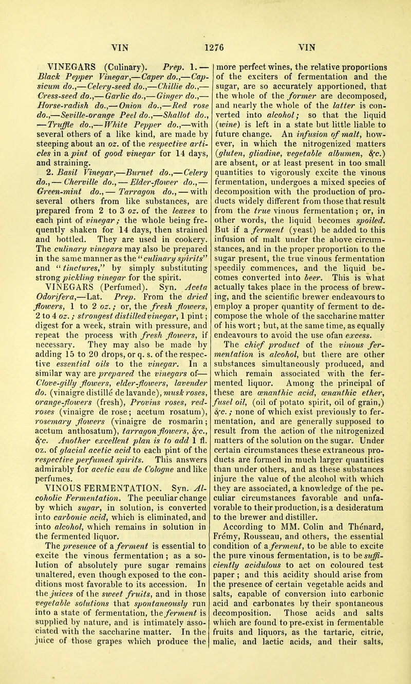 VINEGARS (Culinary). Prep. 1.— Black Pepper Vinegar,—Caper do.,—Cap- sicum do.,— Celery-seed do.,— Chillie do.,— Cress-seed do.,— Garlic do.,— Ginger do.,— Horse-radish do.,— Onion do.,—Red rose do.,—Seville-orange Peel do.,—Shallot do., — Truffle do.,— TFhite Pepper do.,—with several others of a like kind, are made by steeping about an oz. of the respective arti- cles in a pint of good vinegar for 14 days, and straining. 2. Basil Vinegar,—Burnet do.,—Celery do.,— Cherville do., — Elder-flower do.,— Green-mint do.,— Tarragon do., — with several others from like substances, are prepared from 2 to 3 oz. of the leaves to each pint ot vinegar; the whole being fre- quently shaken for 14 days, then strained and bottled. They are used in cookery. The culinary vinegars may also be prepared in the same manner as the cM/inarj/s^zVzVs and  tinctures, by simply substituting sixon^ pickling vinegar for the spirit. VINEGARS (Perfumed). Syn. Aceta Odorifera,—Lat. Prep. From the dried flowers, 1 to 2 oz.; or, the fresh flowers, 2 to 4 oz.; strongest distilledvinegar, 1 pint; digest for a week, strain with pressure, and repeat the process with fresh flowers, if necessary. They may also be made by adding 15 to 20 drops, or q. s. of the respec- tive essential oils to the vinegar. In a similar way are prepared the vinegars of— Clove-gilly flowers, elder-flowers, lavender do. (vinaigre distille de lavande), musk roses, orange-flowers (fresh), Provins roses, red- roses (vinaigre derose; acetum rosatum), rosemary flowers (vinaigre de rosmarin; acetum anthosatum), tarragon flowers, &fc., Sfc. Another excellent plan is to add 1 fl. oz. of glacial acetic acid to each pint of the respective perfumed spirits. This answers admirably for acetic eau de Cologne and like perfumes. VINOUS FERMENTATION. Syn. At- cohoUc Fermentation. The peculiar change by which sugar, in solution, is converted into carbonic acid, which is eliminated, and into alcohol, which remains in solution in the fermented liquor. The })resence of & ferment is essential to excite the vinous fermentation ; as a so- lution of absolutely pure sugar remains unaltered, even though exposed to the con- ditions most favorable to its accession. In the juices of the sweet fruits, and in tliose vegetable solutions that spontaneously run into a state of fermentation, the ferment is supplied by nature, and is intimately asso- ciated with the saccharine matter. In the juice of those grapes which produce the more perfect wines, the relative proportions of the exciters of fermentation and the sugar, are so accurately apportioned, that the whole of the former are decomposed, and nearly the vihole of the latter is con- verted into alcohol; so that the liquid {wine) is left in a state but little liable to future change. An infusion of malt, how- ever, in which the nitrogenized matters {gluten, gliadine, vegetable albumen, ^c.) are absent, or at least present in too small quantities to vigorously excite the vinous fermentation, undergoes a mixed species of decomposition with the production of pro- ducts widely different from those that result from the true vinous fermentation; or, in other words, the liquid becomes spoiled. But if a ferment (yeast) be added to this infusion of malt under the above circum- stances, and in the proper proportion to the sugar present, the true vinous fermentation speedily commences, and the liquid be- comes converted into beer. This is what actually takes place in the process of brew- ing, and the scientific brewer endeavours to employ a proper quantity of ferment to de- compose the whole of the saccharine matter of his wort; but, at the same time, as equally endeavours to avoid the use ofan excess. The chief product of the vinous fer- mentation is alcohol, but there are other substances simultaneously produced, and which remain associated with the fer- mented liquor. Among the principal of these are cenantliic acid, cenanthic ether, fusel oil, (oil of potato spirit, oil of grain,) &fc. ; none of which exist previously to fer- mentation, and are generally supposed to result from the action of the nitrogenized matters of the solution on the sugar. Under certain circumstances these extraneous pro- ducts are formed in much larger quantities than under others, and as these substances injure the value of the alcohol with which they are associated, a knowledge of the pe» culiar circumstances favorable and unfa- vorable to their production, is a desideratum to the brewer and distiller. According to MM. Colin and Thenard, Fremy, Rousseau, and others, the essential condition of a ferment, to be able to excite the pure vinous fermentation, is to he suffi- ciently acidulous to act on coloured test paper; and this acidity should arise from the presence of certain vegetable acids and salts, capable of conversion into carbonic acid and carbonates by their spontaneous decomposition. Those acids and salts which are found to pre-exist in fermentable fruits and liquors, as the tartaric, citric, malic, and lactic acids, and their salts,