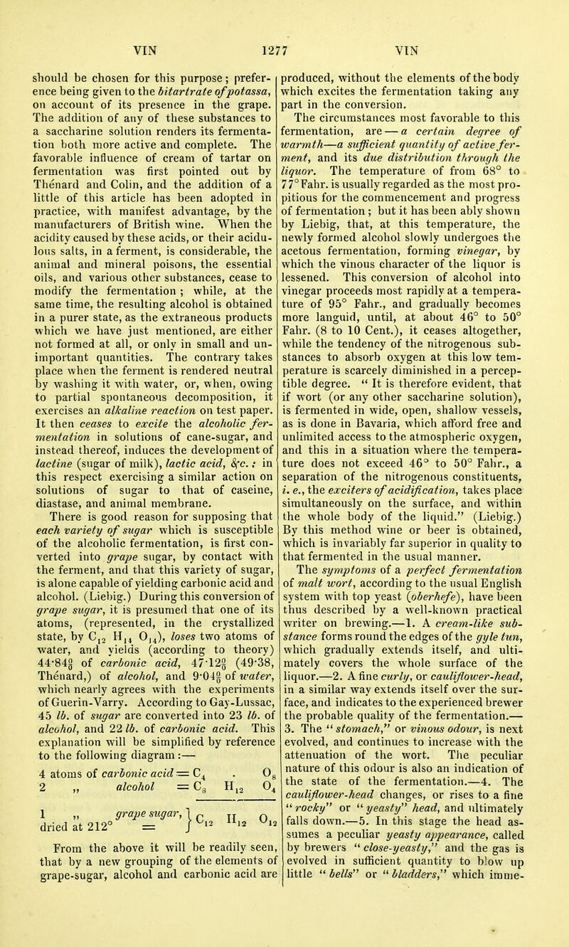 should be chosen for this purpose; prefer- ence being given to the bitartrate of potassa, on account of its presence in the grape. The addition of any of these substances to a saccharine solution renders its fermenta- tion l)oth more active and complete. The favorable influence of cream of tartar on fermentation was first pointed out by Thenard and Colin, and the addition of a little of this article has been adopted in practice, veith manifest advantage, by the manufacturers of British wine. When the acidity caused by these acids, or their acidu- lous salts, in a ferment, is considerable, the animal and mineral poisons, the essential oils, and various other substances, cease to modify the fermentation ; while, at the same time, the resulting alcohol is obtained in a purer state, as the extraneous products which we have just mentioned, are either not formed at all, or only in small and un- important quantities. The contrary takes place when the ferment is rendered neutral by washing it with water, or, when, owing to partial spontaneous decomposition, it exercises an alkaline reaction on test paper. It then ceases to excite the alcoholic fer- mentation in solutions of cane-sugar, and instead thereof, induces the development of lactine (sugar of milk), lactic acid, 8fc.; in this respect exercising a similar action on solutions of sugar to that of caseine, diastase, and animal membrane. There is good reason for supposing that each variety of sugar which is susceptible of the alcoholic fermentation, is first con- verted into grape sugar, by contact with the ferment, and that this variety of sugar, is alone capable of yielding carbonic acid and alcohol. (Liebig.) During this conversion of grape sugar, it is presumed that one of its atoms, (represented, in the crystallized state, by C,2 H,, 0,4), loses two atoms of water, and vields (according to theory) 44-84g of c'arlwyiic acid, 47-12g (49-38, Thenard,) of alcohol, and 9'04g of water, which nearly agrees with the experiments of Guerin-Varry. According to Gay-Lussac, 45 lb. of sugar are converted into 23 lb. of alcohol, and 22 lb. of carbonic acid. This explanation will be simplified by reference to the following diagram :— 4 atoms of carbonic acid =64 . Og 2 „ alcohol =Cg H,2 O4 1 „ grape sugar, 1 p „ r, dried at 212° = ] ^'^ ^'^ From the above it will be readily seen, that by a new grouping of the elements of grape-sugar, alcohol and carbonic acid are produced, without the elements of the body which excites the fermentation taking any part in the conversion. The circumstances most favorable to this fermentation, are — a certain degree of warmth—a sufficient quantify of active fer- ment, and its due distribution through the liquor. The temperature of from 68° to 77°Fahr. is usually regarded as the most pro- pitious for the commencement and progress of fermentation ; but it has been ably shown by Liebig, that, at this temperature, the newly formed alcohol slowly undergoes the acetous fermentation, forming vinegar, by which the vinous character of the liquor is lessened. This conversion of alcohol into vinegar proceeds most rapidly at a tempera- ture of 95° Fahr., and gradually becomes more languid, until, at about 46° to 50° Fahr. (8 to 10 Cent.), it ceases altogether, while the tendency of the nitrogenous sub- stances to absorb oxygen at this low tem- perature is scarcely diminished in a percep- tible degree.  It is therefore evident, that if wort (or any other saccharine solution), is fermented in wide, open, shallow vessels, as is done in Bavaria, which afford free and unlimited access to the atmospheric oxygen, and this in a situation where the tempera- ture does not exceed 46° to 50° Fahr., a separation of the nitrogenous constituents, i. e., the exciters of acidification, takes place simultaneously on the surface, and within the whole body of the liquid. (Liebig.) By this method wine or beer is obtained, which is invariably far superior in quality to that fermented in the usual manner. The symptoms of a perfect fermentation of malt wort, according to the usual English system with top yeast (oberhefe), have been thus described by a well-known practical writer on brewing.—1. A cream-tike sub- stance forms round the edges of the gyle tun, which gradually extends itself, and ulti- mately covers the whole surface of the liquor.—2. A fine curly, or cauliflower-head, in a similar way extends itself over the sur- face, and indicates to the experienced brewer the probable quality of the fermentation.— 3. The  stomach, or vinous odour, is next evolved, and continues to increase with the attenuation of the wort. Tlie peculiar nature of this odour is also an indication of the state of the fermentation.—4. The cauliflower-head changes, or rises to a fine  rocky or  yeasty head, and ultimately falls down.—5. In this stage the head as- sumes a peculiar yeasty appearance, called by brewers  close-yeasty, and the gas is evolved in sufficient quantity to blow up little  belts or  bladders, which imnie-