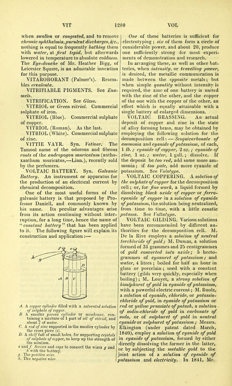 when swollen or congested, to remove chronic ophthalmia,purulent discharges, 8fc., nothing is equal to frequently bathing them with water, at Jirst tepid, but afterwards lowered in temperature to absolute coldness. The Eye-douche of Mr. Heather Bigg, of Leicester Square, is an admirable invention for this purpose. VITAROBORANT (Palmer's). Resem- bles ervalenta. VITRIFIABLE PIGMENTS. See Ena- mels. VITRIFICATION. See Glass. VITRIOL or Green vitriol. Commercial sulphate of iron. VITRIOL (Blue). Commercial sulphate of copper. VITRIOL (Roman). As the last. VITRIOL (White). Commercial sulphate of zinc. VITTIE VAYR. Syn. Vetiver. The Tamool name of the odorous and fihrous roots of the andropogon miiricatum (antho- xanthum niuricatus,—Linn.), recently sold by the perfumers. VOLTAIC BATTERY. Syn. Galvanic Battery. An instrument or apparatus for the production of an electrical current by chemical decomposition. One of the most useful forms of the galvanic battery is that proposed by Pi'o- fessor Daniell, and commonly known by his name. Its peculiar advantages arise from its action continuing without inter- ruption, for a long time, hence the name of  constant battery  that has been applied to it. The following figure will explain its construction and application:— A. A copper cylinder filled with a saturated solution of sulphate of copper. B. A sniKller porous cylinder or membrane, con- taining a niixtiive of 1 pai't of oil of vitriol, and about 7 of water. C. A rod of zinc supported in the smaller cylinder by the cross piece {i). D. A shelf fuU of small holes, for supporting crystals of sulphate of copper, to keep up the strength of the solution. e and/. Screias and caps to connect tlie wires and /( with the battery. ff. Tlie positii'd wire. h. The negative wire. \ One of these batteries is sufficient for electrotyping ; six of them form a circle of considerable power, and about 20, produce one sufficiently strong for most experi- ments of demonstration and research. In arranging these, as well as other bat- teries, when intensity, or travelling power, is desired, the metallic communication is made between the cpposite metals; but when simple quantity without intensity is required, the zinc of one battery is united with the zinc of the other, and the copper of the one with the copper of the other, an effect which is equally attainable with a single battery of enlarged dimensions. VOLTAIC BRASSING. An actual deposit of copper and zinc in the state of alloy forming brass, may be obtained by employing the following solution for the decomposition cell: — Sesquicarbonate of ammonia and cyanide of potassium, of each, 1 lb. ; cyanide of copper, 2 oz. ; cyanide of zinc, 1 oz. ; water, 1 gall.; dissolve. If the deposit be too red, add some more am- monia ; if too pale, add more cyanide of potassium. See Vo/ati/pe. VOLTAIC COPPERING. A solution of the sulphate of copper for the decomposition cell; or, for fne work, a liquid formed by dissolving blac/c oxide of copper or ferro- cyanide of copper in a solution of cyanide of potassium, the solution being neutralized, from time to time, with a little caustic potassa. See Voltatype. VOLTAIC GILDING. Various solutions have heen recommended by different au- thorities for the decom])osition cell. M. De la Rive employs a solution of neutral tercliloride of gold; M. Dumas, a solution formed of 31 grammes and 25 centigrammes of gold converted into oxide; 5 hecto- grammes of cyanuret of potassium ; and water, 4 litres ; boiled for half an hour in glass or porcelain ; used with a constant battery (gilds very quickly, especially when boiling); M. Louyet, a strong solution of bisulphuret of gold in cyanide of potassium, with a powerful electric current; M. Ruolz, a solution of cyanide, chloride, or potassio- chloride of gold, in cyanide of potassium or red or yellow prussiate of potash, a solution ■ of sodio-chloride of gold in carbonate of soda, or of sulphuret of gold in neutral cyanide or sulphuret of potassium ; Messrs. Elkington (under patent dated March, 1840), employ a solution of cyanide of gold in cyanide of potassium, formed by either directly dissolving the former in the latter, or by subjecting the metallic gold to the joint action of a solution of cyanide of potassium and electricity. In 1841, Mr.