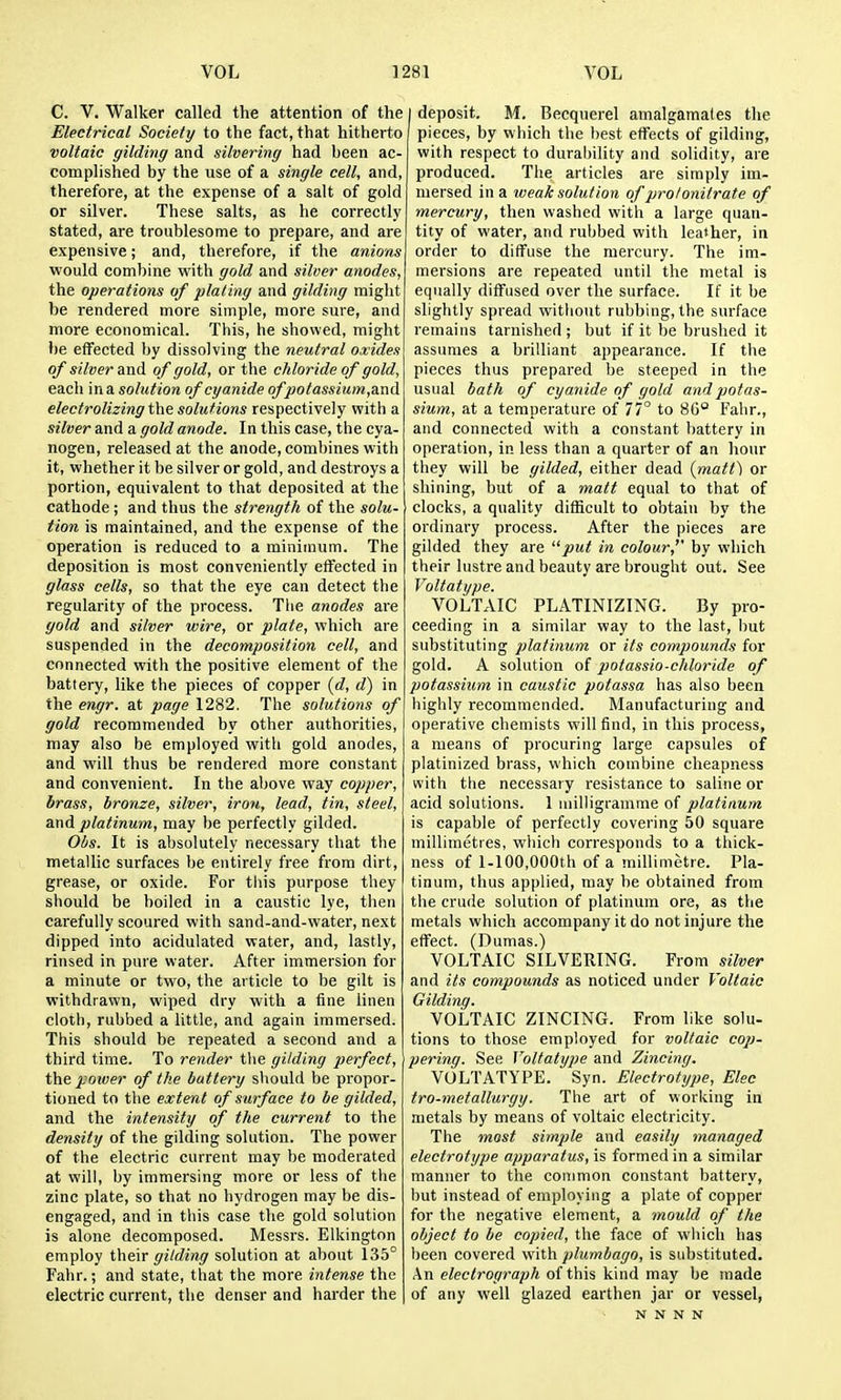 C. V. Walker called the attention of the Electrical Society to the fact, that hitherto voltaic gilding and silvering had been ac- complished by the use of a single cell, and, therefore, at the expense of a salt of gold or silver. These salts, as he correctly stated, are troublesome to prepare, and are expensive; and, therefore, if the anions would combine vrith gold and silver anodes, the operations of plating and gilding might be rendered more simple, more sure, and more economical. This, he showed, might be effected by dissolving the neutral oxides of silver and of gold, or the chloride of gold, each in a solution of cyanide ofpotassium,a.nd electrolizing the solutions respectively with a silver and a gold anode. In this case, the cya- nogen, released at the anode, combines with it, whether it be silver or gold, and destroys a portion, equivalent to that deposited at the cathode; and thus the strength of the solu- tion is maintained, and the expense of the operation is reduced to a minimum. The deposition is most conveniently effected in glass cells, so that the eye can detect the regularity of the process. The anodes are gold and silver wire, or plate, which are suspended in the decomposition cell, and connected with the positive element of the battery, like the pieces of copper {d, d) in the engr. at page 1282. The solutions of gold recommended by other authorities, may also be employed with gold anodes, and will thus be rendered more constant and convenient. In the above way copper, brass, bronze, silver, iron, lead, tin, steel, and platinum, may be perfectly gilded. Obs. It is absolutely necessary that the metallic surfaces be entirely free from dirt, grease, or oxide. For tliis purpose they should be boiled in a caustic lye, then carefully scoured with sand-and-water, next dipped into acidulated water, and, lastly, rinsed in pure water. After immersion for a minute or two, the article to be gilt is withdrawn, wiped dry with a fine linen cloth, rubbed a little, and again immersed. This should be repeated a second and a third time. To render the gilding perfect, the power of the buttery should be propor- tioned to the extent of surface to be gilded, and the intensity of the current to the density of the gilding solution. The power of the electric current may be moderated at will, by immersing more or less of the zinc plate, so that no hydrogen may be dis- engaged, and in this case the gold solution is alone decomposed. Messrs. Elkington employ their gilding solution at about 135° Fahr.; and state, that the more intense the electric current, the denser and harder the I deposit. M. Becquerel amalgamates the pieces, by which the l)est effects of gilding, with respect to durability and solidity, are produced. The articles are simply im- mersed in a weak solution of prolonitrate of mercury, then washed with a large quan- tity of water, and rubbed with leather, in order to diffuse the mercury. The im- mersions are repeated until the metal is equally diffused over the surface. If it be slightly spread without rubbing, the surface remains tarnished ; but if it be brushed it assumes a brilliant appearance. If the pieces thus prepared be steeped in the usual bath of cyanide of gold and potas- sium, at a temperature of 77° to 8G° Fahr., and connected with a constant l)attery in operation, in less than a quarter of an hour they will be gilded, either dead (matt) or shining, but of a matt equal to that of ' clocks, a quality difficult to obtain by the ordinary process. After the pieces are gilded they are put in colour, by which their lustre and beauty are brought out. See Voltatype. VOLTAIC PLATINIZING. By pro- ceeding in a similar way to the last, but substituting platinum or its compounds for gold. A solution of potassio-chloride of potassium in caustic potassa has also been highly recommended. Manufacturing and operative chemists will find, in this process, a means of procuring large capsules of platinized brass, which combine cheapness with the necessary resistance to saline or acid solutions. 1 uiilligramme of platinum is capable of perfectly covering 50 square millimetres, which corresponds to a thick- ness of l-100,000th of a millimetre. Pla- tinum, thus applied, may be obtained from the crude solution of platiimm ore, as the metals which accompany it do not injure the effect. (Dumas.) VOLTAIC SILVERING. From silver and its compounds as noticed under Voltaic Gilding. VOLTAIC ZINCING. From like solu- tions to those employed for voltaic cop- pering. See Voltatype and Zincing. VOLTATYPE. Syn. Electrotype, Elec tro-metallurgy. The art of working in metals by means of voltaic electricity. The most simple and easily managed electrotype apparatus, is formed in a similar manner to the common constant battery, but instead of employing a plate of copper for the negative element, a mould of the object to be copied, the face of which has l)een covered with plumbago, is substituted. An electrograph of this kind may be made of any well glazed earthen jar or vessel, N N N N
