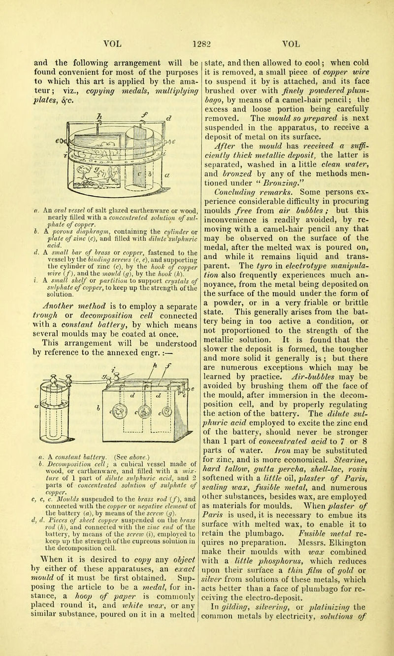 and the following arrangement will be found convenient for most of the purposes to which this art is applied by the ama- teur ; viz., copying medals, multiplying plates, 8(C. a. An oral vessel of salt glazed earthenware or wood, nearly tilled with a couceiitriiled solution of sul- phate of copper. I. A porosis diaplirac/m, containing the cylinder or jilate of zinc (c), and filled with dihite'sulphnric acid. d. A small iar of brass or copper, fastened to the vessel by the binding screws (e, e), and supporting the cylinder of zinc (c), tiy the hook of copper wire (f), and the uioiild (r/), by the hoo/c (h). i. A small shelf or partition to support crystals of sulphate of copper, to keep up the strength of the solution. Another method is to employ a separate trough or decomposition cell connected with a constant battery, by which means several moulds may be coated at once. This arrangement will be understood by reference to the annexed engr.:— a. A constant battery. (Sec above.) h. Decomposilion cell; a cubical vessel made of wood, or earthenware, and filled with a mix- ture of 1 part of dilute sulphuric acid, and 3 parts of concentrated solution of sulphate of copper. c, c, c. Moulds suspended to the brass rod (/), and connected with the copper or neijative element of the battery (a), by means of the screw (rf). d, d. Pieces of sheet copper suspended on the brass rod (h), and connected with the zinc end of the battery, by means of the screw (i), employed to keep up the strength of the cupreous solution in the decomposition cell. When it is desired to copy any object by either of these apparatuses, an exact mould of it must be first obtained. Sup- posing the article to be a medal, for in- stance, a hoop of paper is commonly placed round it, and white wax, or any similar substance, poured on it in a melted state, and then allowed to cool; when cold it is removed, a small piece of copper wire to suspend it by is attached, and its face brushed over with finely powdered plum- bago, by means of a camel-hair pencil; the excess and loose portion being carefully removed. The mould so prepared is next suspended in the apparatus, to receive a deposit of metal on its surface. After the mould has received a suffi- ciently thick metallic deposit, the latter is separated, washed in a little clean water, and bronzed by any of the methods men- tioned under Bronzing. Concluding remarks. Some persons ex- perience considerable difficulty in procuring moulds free from air bubbles; but this inconvenience is readily avoided, by re- moving with a camel-hair pencil any that may be observed on the surface of the medal, after the melted wax is poured on, and while it remains liquid and trans- parent. The tyro in electrotype manipula- tion also frequently experiences much an- noyance, from the metal being deposited on the surface of the mould under the form of a powder, or in a very friable or brittle state. This generally arises from the bat- tery being in too active a condition, or not proportioned to the strength of the metallic solution. It is found that the slower the deposit is formed, the tougher and more solid it generally is ; but there are numerous exceptions which may be learned by practice. Air-bubbles may be avoided by brushing them off the face of the mould, after immersion in the decom- position cell, and by properly regulating the action of the battery. The dilute std- phuric acid employed to excite the zinc end of the battery, should never be stronger than 1 part of concentrated acid to 7 or 8 parts of water. Jron may be substituted for zinc, and is more economical. Stearine, hard tallow, gutta percha, shell-lac, rosin softened with a little oil, plaster of Paris, sealing wax, fusible metal, and numerous other substances, besides wax, are employed as materials for moulds. '^Xxtn plaster of Paris is used, it is necessary to embue its siu'face with melted wax, to enable it to retain the plumbago. Fusible metal re- quires no preparation. Messrs. Elkington make their moulds with wax combined with a little phosphorus, which reduces upon their surface a thin film of gold or silver from solutions of these metals, which acts better than a face of plumbago for re- ceiving the electro-deposit. In gilding, silvering, or platinizing the common metals by electricity, solutions of