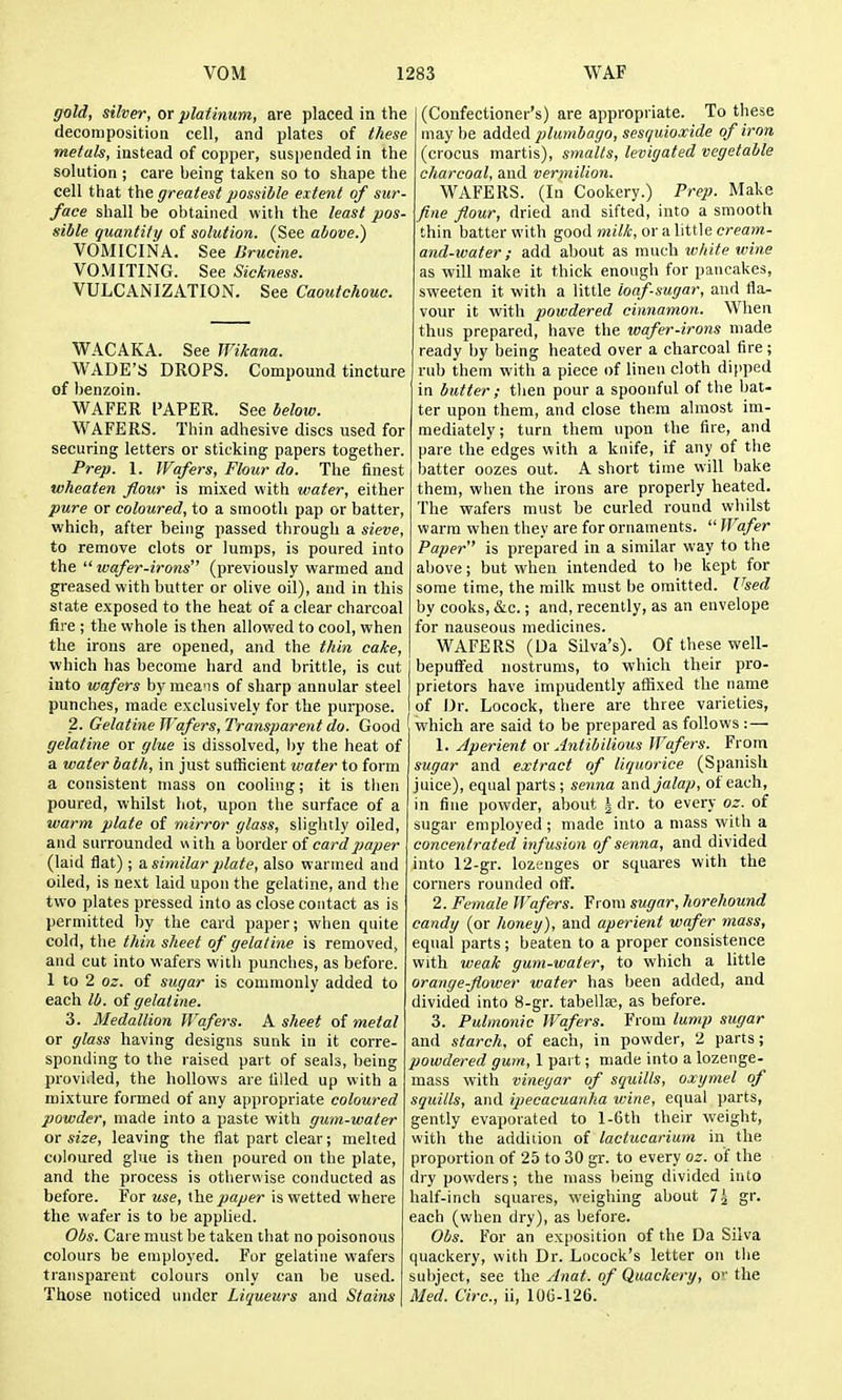 gold, silver, or platinum, are placed in the decomposition cell, and plates of these metals, instead of copper, suspended in the solution ; care being taken so to shape the cell that the greatest possible extent of sur- face shall be obtained with the least pos- sible quantity of solution. (See above.) VOMICINA. See Brucine. VOMITING. See Sickness. VULCANIZATION. See Caoutchouc. WACAKA. See Wikana. WADE'S DROPS. Compound tincture of benzoin. WAFER PAPER. See below. WAFERS. Thin adhesive discs used for securing letters or sticking papers together. Prep. 1. Wafers, Flour do. The finest wheaten flour is mixed with water, either pure or coloured, to a smooth pap or batter, which, after being passed through a sieve, to remove clots or lumps, is poured into the wafer-irons (previously warmed and greased with butter or olive oil), and in this state exposed to the heat of a clear charcoal fire ; the whole is then allowed to cool, when the irons are opened, and the tliin cake, which has become hard and brittle, is cut into wafers by means of sharp annular steel punches, made exclusively for the purpose. 2. Gelatine Wafers, Transparent do. Good gelatine or glue is dissolved, by the heat of a water bath, in just sufficient water to form a consistent mass on cooling; it is then poured, whilst hot, upon the surface of a warm plate of mirror glass, slightly oiled, and surrounded with Ahorde-V of card paper (laid flat) ; a. similar plate, also warmed and oiled, is next laid upon the gelatine, and tlie two plates pressed into as close contact as is permitted by the card paper; when quite cold, the thin sheet of gelatine is removed, and cut into wafers with punches, as before. 1 to 2 oz. of sugar is commonly added to each lb. of gelat ine. 3. Medallion Wafers. A sheet of metal or glass having designs sunk in it corre- sponding to the raised part of seals, being provided, the hollows are tilled up with a mixture formed of any appropriate coloured powder, made into a paste with gum-water or size, leaving the flat part clear; melted coloured glue is then poured on the plate, and the process is otherwise conducted as before. For use, ihe paper is wetted where the wafer is to be applied. Obs. Care must be taken that no poisonous colours be employed. For gelatine wafers transparent colours only can he used. Those noticed under Liqueurs and Stains (Confectioner's) are appropriate. To these may be added plumbago, sesquioxide of iron (crocus martis), smalts, levigated vegetable cfiarcoal, and vermilion. WAFERS. (In Cookery.) Prep. Make fine flour, dried and sifted, into a smooth thin batter with good mitt, or a little cream- and-water; add about as much white wine as will make it thick enough for pancakes, sweeten it with a little loaf-sugar, and fla- vour it with powdered cinnamon. When thus prepared, have the wafer-irons made ready by being heated over a charcoal fire; rub them with a piece of linen cloth dipped in butter; then pour a spoonful of the bat- ter upon them, and close them almost im- mediately; turn them upon the fire, and pare the edges with a knife, if any of the batter oozes out. A short time will bake them, when the irons are properly heated. The wafers must be curled round whilst warm when they are for ornaments. Wafer Paper is prepared in a similar way to the above; but when intended to be kept for some time, the milk must be omitted. Used by cooks, &c.; and, recently, as an envelope for nauseous medicines. WAFERS (Da Silva's). Of these well- bepufFed nostrums, to which their pro- prietors have impudently affixed the name of Dr. Locock, there are three varieties, which are said to be prepared as follows :— 1. Aperient ov Antibilious Wafers. From sugar and extract of liquorice (Spanish juice), equal parts; senna and jalap, of each, in fine powder, about 5 dr. to every oz. of sugar employed; made into a mass with a concentrated infusion of senna, and divided into 12-gr. lozenges or squares with the corners rounded otf. 2. Female Wafers. From sugar, horehound candy (or honey), and aperient wafer mass, equal parts; beaten to a proper consistence with weak gum-water, to which a little orange-flower water has been added, and divided into 8-gr. tabelte, as before. 3. Pulmonic Wafers. From lump sugar and starch, of each, in powder, 2 parts; powdered gum, I part; made into a lozenge- mass with vinegar of squills, oxymel of squills, and ipecacuanha wine, equal parts, gently evaporated to l-6th their weight, with the addition of lactucarium in the proportion of 25 to 30 gr. to every oz. of the dry powders; the mass being divided into half-inch squares, weighing about 7j gr. each (when dry), as before. Obs. For an exposition of the Da Silva quackery, with Dr. Locock's letter on the sul)ject, see the Anal, of Quackery, O'- the Med. Circ, ii, lOG-126.