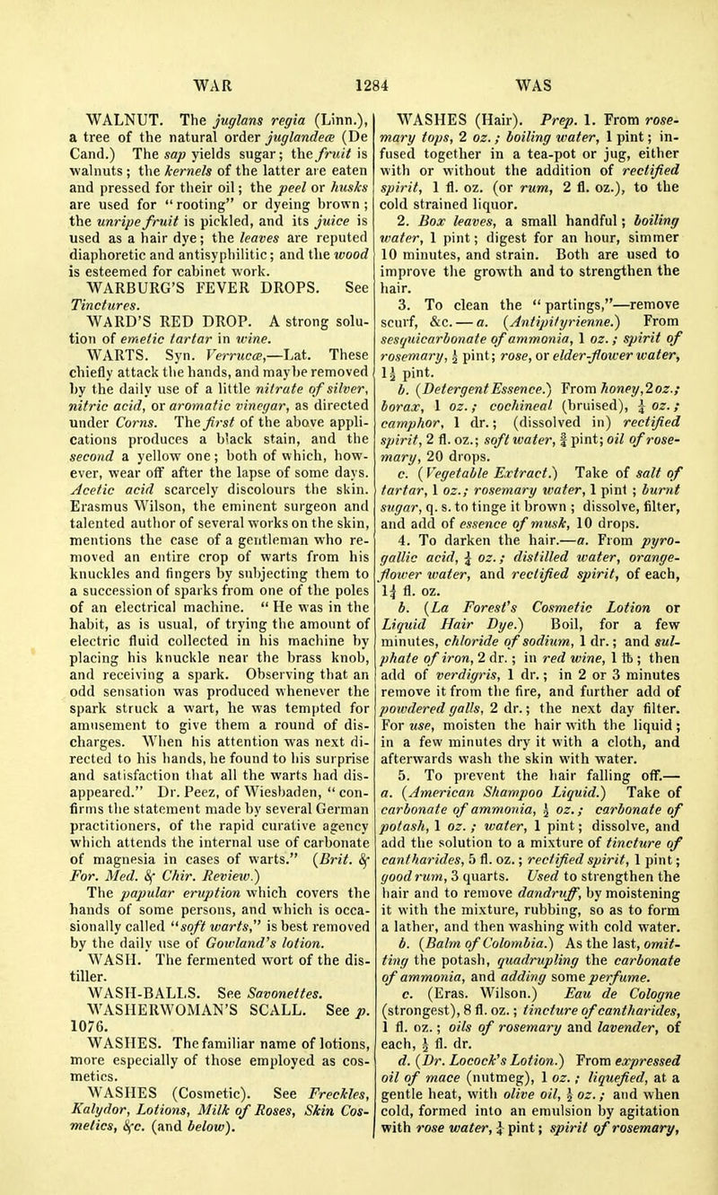 WALNUT. The juglans regia (Linn.), a tree of the natural order juglandece (De Cand.) The sap yields sugar; the fruit is walnuts ; the kernels of the latter ai e eaten and pressed for their oil; the peel or husks are used for rooting or dyeing brown ; the unripe fruit is pickled, and its juice is used as a hair dye; the leaves are reputed diaphoretic and antisyphilitic; and the wood is esteemed for cabinet work. WARBURG'S FEVER DROPS. See Tinctures. WARD'S RED DROP. A strong solu- tion of emetic tartar in wine. WARTS. Syn. Verruc<e,—L2A. These chiefly attack the hands, and maybe removed by the daily use of a little nitrate of silver, nitric acid, or aromatic vinegar, as directed under Corns. Iht first of the above appli- cations produces a black stain, and the second a yellow one; both of which, how- ever, wear off after the lapse of some days. Acetic acid scarcely discolours the skin. Erasmus Wilson, the eminent surgeon and talented author of several works on the skin, mentions the case of a gentleman who re- moved an entire crop of warts from his knuckles and fingers by subjecting them to a succession of sparks from one of the poles of an electrical machine. He was in the habit, as is usual, of trying the amount of electric fluid collected in his machine by placing his knuckle near the brass knob, and receiving a spark. Observing that an odd sensation was produced whenever the spark struck a wart, he was tempted for amusement to give them a round of dis- charges. When his attention was next di- rected to his bands, he found to his surprise and satisfaction that all the warts had dis- appeared. Dr. Peez, of Wiesbaden, con- firms the statement made by several German practitioners, of the rapid curative agency which attends the internal use of carbonate of magnesia in cases of warts. {Brit. For. Med. &f Chir. Review.) The papular eruption which covers the hands of some persons, and which is occa- sionally called soft warts, is best removed by the daily use of Gowland's lotion. WASH. The fermented wort of the dis- tiller. WASH-BALLS. See Savonettes. WASHERWOMAN'S SCALL. See p. 1076. WASHES. The familiar name of lotions, more especially of those employed as cos- metics. WASHES (Cosmetic). See Freckles, Kalydor, Lotions, Milk of Roses, Skin Cos- metics, Sfc. (and below). WASHES (Hair). Prep. 1. From rose- mary tops, 1 oz. ; boiling water, 1 pint; in- fused together in a tea-pot or jug, either with or without the addition of rectified spirit, 1 fl. oz. (or rum, 2 fl. oz.), to the cold strained liquor. 2. Box leaves, a small handful; boiling water, 1 pint; digest for an hour, simmer 10 minutes, and strain. Both are used to improve the growth and to strengthen the hair. 3. To clean the partings,—remove scurf, &c. — a. {Antipityrienne.) From sesqnicarbonate of ammonia, 1 oz. ; spirit of rosemary, ^ pint; rose, or elder-flower water, I5 pint. b. {Detergent Essence.) ¥rom honey,2 oz.; borax, 1 oz.; cochineal (bruised), ^ oz. ; camphor, 1 dr.; (dissolved in) rectified spirit, 2 fl. oz.; soft water, f pint; oil of rose- mary, 20 drops. c. { Vegetable Extract.) Take of salt of tartar, 1 oz.; rosemary water, 1 pint ; burnt sugar, q. s. to tinge it brown ; dissolve, filter, and add of essence of musk, 10 drops. 4. To darken the hair.—a. From pyro- gallic acid, \ oz.; distilled water, orange- flower water, and rectified spirit, of each, 1^ fl. oz. b. {La Forest's Cosmetic Lotion or Liquid Hair Dye.) Boil, for a few minutes, chloride of sodium, 1 dr.; and sul- phate of iron, 2 dr.; in red wine, 1 tb ; then add of verdigris, 1 dr.; in 2 or 3 minutes remove it from the fire, and further add of powdered galls, 2 dr.; the next day filter. For use, moisten the hair with the liquid; in a few minutes dry it with a cloth, and afterwards wash the skin with water. 5. To prevent the hair falling off.— a. {American Shampoo Liquid.) Take of carbonate of ammonia, 5 oz.; carbonate of potash, 1 oz. ; water, 1 pint; dissolve, and add the solution to a mixture of tincture of cantharides, 5 fl. oz.; rectified spirit, 1 pint; good rum, 3 quarts. Used to strengthen the hair and to remove dandruff, by moistening it with the mixture, rubbing, so as to form a lather, and then washing with cold water. b. {Balm of Colombia.) As the last, omz7- ting the potash, quadrupling the carbonate of ammonia, and adding some perfume. c. (Eras. Wilson.) Eau de Cologne (strongest), 8 fl. oz.; tincture of cantharides, 1 fl. oz.; oils of rosemary and lavender, of each, ^ fl. dr. d. {Dr. Locock's Lotion.) From expressed 011 of mace (nutmeg), 1 oz.; liquefied, at a gentle heat, with olive oil, \ oz.; and when cold, formed into an emulsion by agitation with rose water, 4 pint; spirit of rosemary,