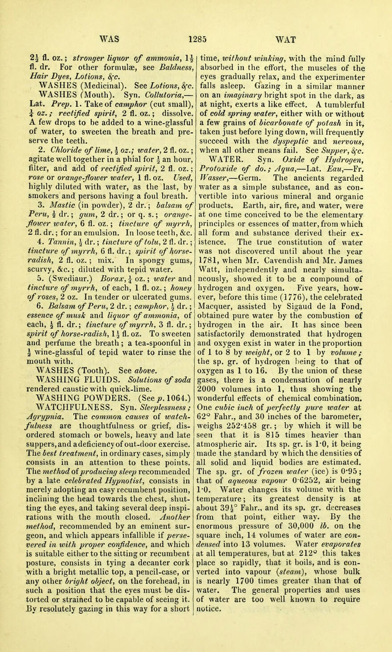 2^ fl. oz.; stronger liquor of ammonia, 1^ fl. dr. For other formulae, see Baldness, Hair Dyes, Lotions, 8fc. WASHES (Medicinal). See Lotions, 8fe. WASHES CMouth). Syn. Collutoria,— Lat. Prep. 1. Take of camphor (cut small), 1 oz. ; rectified spirit, 2 fl. oi.; dissolve. A few drops to be added to a wine-glassful of water, to sweeten the breath and pre- serve the teeth. 2. Chloride of lime, \ oz.; water, 2 fl. oz.; agitate well together in a phial for \ an hour, filter, and add of rectified spirit, 2 fl. oz.; rose or orange-flower water, 1 fl. oz. Used, highly diluted with water, as the last, by smokers and persons having a foul breath. 3. Mastic (in powder), 2 dr.; balsam of Peru, i dr.; gum, 2 dr.; or q. s.; orange- flower water, 6 fl. oz.; tincture of myrrh, 2 fl. dr.; for an emulsion. In loose teeth, &c. 4. Tannin, 5 dr.; tincture oftolu, 2 fl. dr.; tincture of myrrh, 6 fl. dr.; spirit of horse- radish, 2 fl. oz. ; mix. In spongy gums, scurvy, &c.; diluted with tepid water. 5. (Swediaur.) Borax,\oz.; water axiA tincture of myrrh, of each, 1 fl. oz.; honey of roses, 2 oz. In tender or ulcerated gums. 6. Balsam of Peru, 2 dr.; camphor, ^ dr.; essence of musk and liquor of ammonia, of each, J fl. dr.; tincture of myrrh, 3 fl. dr.; spirit of horse-radish, 1 ^ fl. oz. To sweeten and perfume the breath; a tea-spoonful in I wine-glassful of tepid water to rinse the mouth with. WASHES (Tooth). See above. WASHING FLUIDS. Solutions of soda rendered caustic with quick-lime. WASHING POWDERS. (Seep. 1064.) WATCHFULNESS. Syn. Sleeplessness; Ayrypnia. The common causes of watch- fulness are thoughtfulness or grief, dis- ordered stomach or bowels, heavy and late suppers,and adeficiencyof out-door exercise. The best treatment, in ordinary cases, simply consists in an attention to these points. The method of producing sleep recommended by a late celebrated Hypnotist, consists in merely adopting an easy recumbent position, inclining the head towards the chest, shut- ting the eyes, and taking several deep inspi- rations with the mouth closed. Another method, recommended by an eminent sur- geon, and which appears infallible if perse- vered in with proper confidence, and which is suitable eitlierto the sitting or recumbent posture, consists in tying a decanter cork with a bright metallic top, a pencil-case, or any other bright object, on the forehead, in such a position that the eyes must be dis- torted or strained to be capable of seeing it. By resolutely gazing in this way for a short time, without winking, with the mind fully absorbed in the efl'ort, the muscles of the eyes gradually relax, and the experimenter falls asleep. Gazing in a similar manner on an imaginary bright spot in the dark, as at night, exerts a like efi'ect. A tumblerful of cold spring water, either with or without a few grains of bicarbonate of potash in it, taken just before lying down, will frequently succeed with the dyspeptic and nervous, when all other means fail. See Supper, 8fc. WATER. Syn. Oxide of Hydrogen, Protoxide of do.; Aqua,—Lat. Eau,—Fr. Wasser,—Germ. The ancients regarded water as a simple substance, and as con- vertible into various mineral and organic products. Earth, air, fire, and water, were at one time conceived to be the elementary principles or essences of matter, from which all form and substance derived their ex- istence. The true constitution of water was not discovered until about the year 1781, when Mr. Cavendish and Mr. James Watt, independently and nearly simulta- neously, showed it to be a compound of hydrogen and oxygen. Five years, how- ever, before this time (1776), the celebrated Macquer, assisted by Sigaud de la Fond, obtained pure water by the combustion of hydrogen in the air. It has since been satisfactorily demonstrated that hydrogen and oxygen exist in water in the proportion of 1 to 8 by weight, or 2 to 1 by volume ; the sp. gr. of hydrogen being to that of oxygen as 1 to 16. By the union of these gases, there is a condensation of nearly 2000 volumes into 1, thus showing the wonderful efi'ects of chemical combination. One cubic inch of perfectly pure water at 62° Fahr., and 30 inches of the barometer, weighs 252'458 gr.; by which it will be seen that it is 815 times heavier than atmospheric air. Its sp. gr. is 1-0, it being made the standard by which the densities of all solid and liquid bodies are estimated. The sp. gr. of frozen water (ice) is 0'95 ; that of aqueous vapour 0 6252, air being I'O. Water changes its volume with the temperature; its greatest density is at about 392° Fahr., and its sp. gr. decreases from that point, either way. By the enormous pressure of 30,000 lb. on the square inch, 14 volumes of water are con- densed into 13 volumes. Water evaporates at all temperatures, but at 212 this takes place so rapidly, that it boils, and is con- verted into vapour {steam), whose bulk is nearly 1700 times greater than that of water. The general properties and uses of water are too well known to requhe notice.