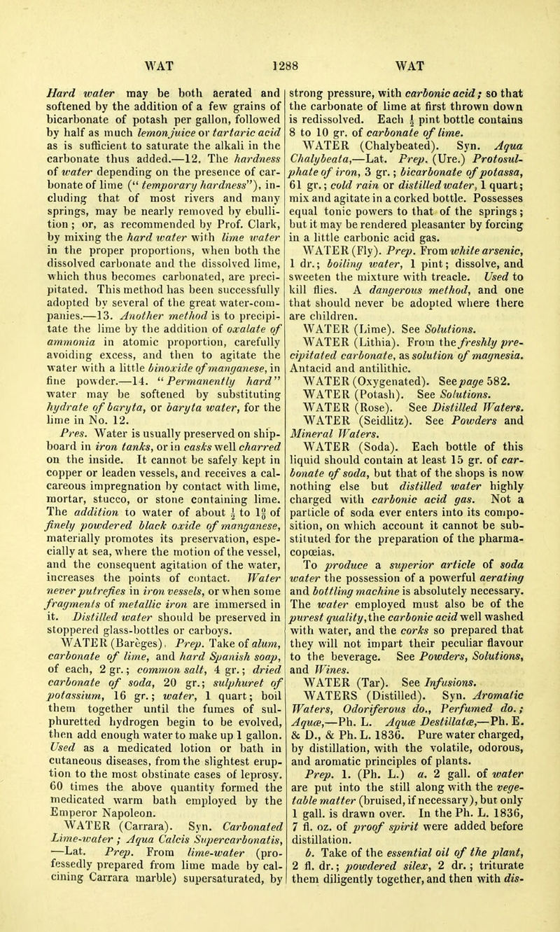 Hard water may be both aerated and softened by the addition of a few grains of bicarbonate of potash per gallon, followed by half as much lemonjuice or tartaric acid as is sufficient to saturate the alkali in the carbonate thus added.—12. The hardness of water depending on the presence of car- bonate of lime ( temporary hardness), in- cluding that of most rivers and many springs, may be nearly removed by ebulli- tion ; or, as recommended by Prof. Clark, by mixing the hard ivater with lime water in the proper proportions, when both the dissolved carbonate and the dissolved lime, which thus becomes carbonated, are preci- pitated. This method has been successfully adopted by several of the great water-com- panies.—13. Another methodic to precipi- tate the lime by the addition of oxalate of ammonia in atomic proportion, carefully avoiding excess, and then to agitate the water with a little binoxide of manganese, in fine powder.—-14. Permanently hard water may be softened by substituting hydrate of baryta, or baryta water, for the hme in No. 12. Pres. Water is usually preserved on ship- board in iron tanks, or in casks vitW charred on the inside. It cannot be safely kept in copper or leaden vessels, and receives a cal- careous impregnation by contact with lime, mortar, stucco, or stone containing lime. The addition to water of about \ to Ig of finely powdered black oxide of manganese, materially promotes its preservation, espe- cially at sea, where the motion of the vessel, and the consequent agitation of the water, increases the points of contact. Water never putrefies in iron vessels, or when some fragments of metallic iron are immersed in it. Distilled water should be preserved in stoppered glass-bottles or carboys. WATER (Bareges), Prep. Take o{alum, carbonate of lime, and fiard Spanish soap, of each, 2 gr.; common salt, 4 gr.; dried carbonate of soda, 20 gr.; sulphuret of potassium, 16 gr.; water, 1 quart; boil them together until the fumes of sul- phuretted hydrogen begin to be evolved, then add enough water to make up 1 gallon. Used as a medicated lotion or bath in cutaneous diseases, from the slightest erup- tion to the most obstinate cases of leprosy. 60 times the above quantity formed the medicated warm bath employed by the Emperor Napoleon. WATER (Carrara). Syn. Carbonated Lime-water ; Aqua Calcis Supercarbonatis, —Lat. Prep. From lime-water (pro- fessedly prepared from lime made by cal- cining Carrara marble) supersaturated, by strong pressure, with carbonic acid ; so that the carbonate of lime at first thrown down is redissolved. Each A pint bottle contains 8 to 10 gr. of carbonate of lime. WATER (Chalybeated). Syn. Aqua Chalybeata,—Lat. Prep. (Ure.) Protosul- phate of iron, 3 gr.; bicarbonate of potassa, 61 gr.; cold rain or distilled water, 1 quart; mix and agitate in a corked bottle. Possesses equal tonic powers to that of the springs; but it may be rendered pleasanter by forcing in a little carbonic acid gas. WATER (Fly). Prep. Yrom white arsenic, 1 dr.; boiling water, 1 pint; dissolve, and sweeten the mixture with treacle. Used to kill flies. A dangerous method, and one that should never be adopted where there are children. WATER (Lime). See Solutions. WATER (Lithia). From the freshly pre- cipitated carbonate, as solution of magnesia. Antacid and antilithic. WATER (Oxygenated). See page 582. WATER (Potash). See Solutions. WATER (Rose). See Distilled Waters. WATER (Seidlitz). See Powders and Mineral JFaters. WATER (Soda). Each bottle of this liquid should contain at least 15 gr. of car- bonate of soda, but that of the shops is now nothing else but distilled water highly charged with carbonic acid gas. Not a particle of soda ever enters into its compo- sition, on which account it cannot be sub- stituted for the preparation of the pharma- copceias. To produce a superior article of soda water the possession of a powerful aerating and bottling machine is absolutely necessary. The water employed must also be of the purest quality,ihe carbonic acid well washed with water, and the corks so prepared that they will not in)part their peculiar flavour to the beverage. See Powders, Solutions, and Wines. WATER (Tar). See Infusions. WATERS (Distilled). Syn. Aromatic Waters, Odoriferous do., Perfumed do. ; Aquce,—Ph. L. Aqux Destillatce,—Ph. E. 6 D., & Ph. L. 1836. Pure water charged, by distillation, with the volatile, odorous, and aromatic principles of plants. Prep. 1. (Ph. L.) a. 2 gall, of water are put into the still along with the vege- table matter (bruised, if necessary ), but only 1 gall, is drawn over. In the Ph. L. 1836, 7 fl. oz. of proof spirit were added before distillation. b. Take of the essential oil of the plant, 2 fl. dr.; powdered silex, 2 dr.; triturate them diligently together, and then with dis-