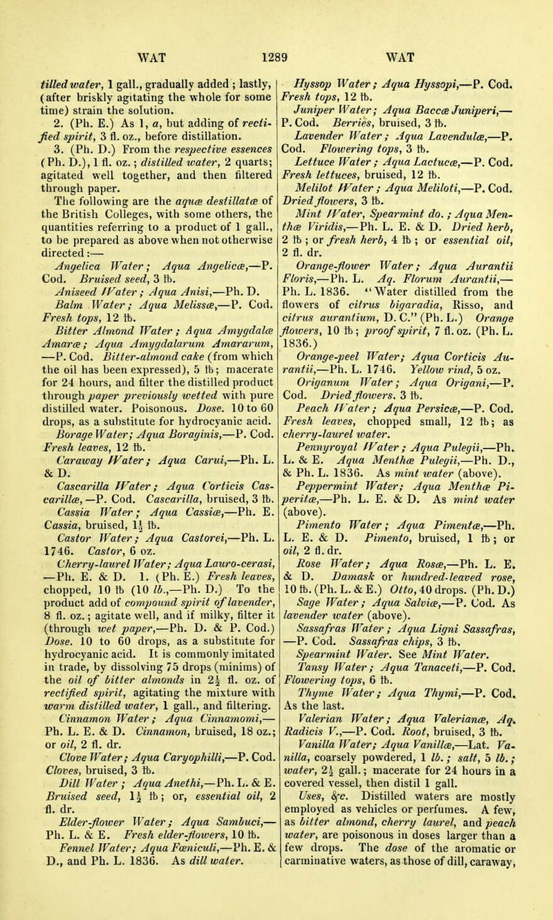 tilled water, 1 gall., gradually added ; lastly, (after briskly agitating the whole for some time) strain the solution. 2. (Ph. E.) As 1, a, but adding of recli- fied spirit, 3 fl. oz., before distillation. 3. (Ph. D.) From the respective essences (Ph. D.), 1 fl. oz.; distilled water, 2 quarts; agitated well together, and then filtered through paper. The following are the aqum desiillatcB of the British Colleges, with some others, the quantities referring to a product of 1 gall., to be prepared as above when not otherwise directed:— Angelica Water; Aqua Angelic(E,—P. Cod. Bruised seed, 3 fb. yJniseed IFater ; Aqua Anisi,—Ph. D. Balm Water; Aqua MelisscB,—P. Cod. Fresh tops, 12 ft. Bitter Almond Water; Aqua Amygdala Amara; Aqua Amygdalarum Amararum, —P. Cod. Bitter-almond calce (from which the oil has been expressed), 5 ft; macerate for 24 hours, and filter the distilled product through paper previously wetted with pure distilled water. Poisonous. Dose. 10 to 60 drops, as a substitute for hydrocyanic acid. Borage Water; Aqua Boraginis,—P. Cod. Fresh leaves, 12 ft. Caraway fVater ; Aqua Carui,—Ph. L. & D. Cascarilla fVater; Aqua Corticis Cas- carillce, —P. Cod. Cascarilla, bruised, 3 ft. Cassia Water; Aqua Cassia,—Ph. E. Cassia, bruised, 11 lb. Castor Water; Aqua Castorei,—Ph. L. 1746. Castor, 6 oz. Cherry-laurel Water; Aqua Lauro-cerasi, —Ph. E. & D. 1. (Ph. E.) Fresh leaves, chopped, 10 ft (10 Ph. D.) To the product add of compound spirit of lavender, 8 fl. oz.; agitate well, and if milky, filter it (through wet paper,—Ph. D. & P. Cod.) Dose. 10 to 60 drops, as a substitute for hydrocyanic acid. It is commonly imitated in trade, by dissolving 75 drops (minims) of the 027 of bitter almonds in 2^ fl. oz. of rectified spirit, agitating the mixture with warm distilled water, 1 gall., and filtering. Cinnamon Water; Aqua Cinnamomi,— Ph. L. E. & D. Cinnamon, bruised, 18 oz.; or oil, 2 fl. dr. Clove Water; Aqua Caryophilli,—P. Cod. Cloves, bruised, 3 ft. Dill Water ; Aqua Anethi,—Ph. L. & E. Bruised seed, 1 g ft; or, essential oil, 2 fl. dr. Elder-floioer Water; Aqua Samhuci,— Ph. L. & E. Fresh elder-flowers, 10 ft. Fennel Water; Aqua Fmniculi,—Ph. E. & D., and Ph. L. 1836. As dill water. Hyssop Water ; Aqua Hyssopi,—P. Cod. Fresh tops, 12ft. Juniper Water; Aqua BacccB Juniperi,— P. Cod. Berries, bruised, 3 ft. Lavender Water; Aqua Lavendulce,—P. Cod. Flowering tops, 3 ft. Lettuce Water ; Aqua Lactucm,—P. Cod, Fresh lettuces, bruised, 12 ft. Melilot fVater ; Aqua Meliloti,—P. Cod. Dried flowers, 3 ft. Mint IVater, Spearmint do. ; Aqua Men- thas Viridis,—Ph. L. E. & D. Dried herb, 2 ft ; or Jresh herb, 4 ft ; or essential oil, 2 fl. dr. Orange-flower Water; Aqua Aurantii Floris,—Ph. L. Aq. Florum Aurantii,— Ph. L. 1836. Water distilled from the flowers of citrus bigaradia, Risso, and citrus aurantium. Pi. C. {Ph. h.) Orange flowers, 10ft; proof spirit, 7 fl. oz. (Ph. L. 1836.) Orange-peel Water; Aqua Corticis Au- rantii,—Ph. L. 1746. Yellow rind, 5 oz. Origanum Water; Aqua Origani,—P. Cod. Dried flowers. 3 ft. Peach fl'aler; Aqua Persicm,—P. Cod. Fresh leaves, chopped small, 12 ft; as cherry-laurel water. Pennyroyal IVater ; Aqua Pulegii,—Ph. L, & E. Aqua Mentha Pulegii,—Ph. D., & Ph. L. 1836. As mint water (above). Pejypermint Water; Aqua Menthce Pi- peritce,—Ph. L. E. & D. As mint water (above). Pimento Water; Aqua Pimenta,—Ph. L. E. & D. Pimento, bruised, 1 ft; or oil, 2 fl.dr. Rose Water; Aqua Roscb,—Ph. L. E. & D. Damask or hundred-leaved rose, 10 ft. (Ph. L. & E.) Otto, 40 drops. (Ph. D.) Sage Water ; Aqua Salvia,—P. Cod. As lavender water (above). Sassafras Water ; Aqua Ligni Sassafras, —P. Cod. Sassafras chips, 3 ft. Spearmint Water. See Mint Water. Tansy Water; Aqua Tanaceti,—P. Cod. Flowering tops, 6 ft. Thyme Water; Aqua Thymi,—P. Cod. As the last. Valerian Water; Aqua Valeriance, Aq. Radicis V.,—P. Cod. Root, bruised, 3 ft. Vanilla Water; Aqua Vanilla,—Lat. Va- nilla, coarsely powdered, 1 ll>.; salt, 5 lb.; water, 2^ gall.; macerate for 24 hours in a covered vessel, then distil 1 gall. Uses, (^e. Distilled waters are mostly employed as vehicles or perfumes. A few, as bitter almond, cherry laurel, and peach water, are poisonous in doses larger than a few drops. The dose of the aromatic or carminative waters, as those of dill, caraway,