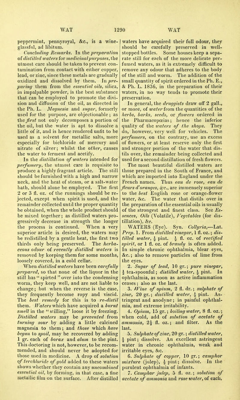 peppermint, pennyroyal, &c., is a wine- glassful, ad libitum. Concluding Remarks. In the preparation of distilled waters for medicinal purposes, the utmost care should be taken to prevent con- tamination from contact with either copper, lead, or zinc, since these metals are gradually oxidized and dissolved by them. In jire- paring them from the essential oils, silica, in impalpable powder, is the best substance that can be employed to promote the divi- sion and diffusion of the oil, as directed in the Ph. L. Magnesia and sugar, formerly used for the purpose, are objectionable ; as the. first not only decomposes a portion of the oil, but the water is apt to dissolve a little of it, and is hence rendered unfit to be used as a solvent for metallic salts, more especially for bichloride of mercury and nitrate of silver; whilst the other, causes the water to ferment and acetify. In tlie distillation of waters intended for perfumery, the utmost care is requisite to produce a highly fragrant article. The still should be furnished with a high and narrow neck, and the heat of steam, or a salt-water bath, should alone be employed. The first 2 or 3 fl. oz. of the runnings should be re- jected, except when spirit is used, and the remainder collected until the proper quantity be obtained, when the wliole product should be mixed together; as distilled waters pro- gressively decrease in strength the longer the process is continued. When a very superior article is desired, the waters may be redistilled by a gentle heat, the first two thirds only being preserved. The herba- ceous odour of recently distilled waters is removed by keeping them for some months, loosely covered, in a cold cellar. When distilled waters have been carefully prepared, so that none of the liquor in the still has  spirted  over into the condensing worm, they keep well, and are not liable to change; but when the reverse is the case, they frequently become ropy and viscid. The best remedy for this is to re-distil them. Waters which have acquired a burnt smell in the siilling, loose it by freezing. Distilled waters may be prevented from tv,rning sour by adding a little calcined magnesia to them; and those which have begun to spoil, may be recovered by adding 1 gr. each of borax and alum to the pint. This doctoring is not, however, to be recom- mended, and should never be adopted for those used in medicine. A drop of solution of terchloride of gold added to these waters shows whether they contain any uncombined essential oil, by forming, in that case, a fine metallic film on the surface. After distilled waters have acquired their full odour, they should be carefully preserved in well- stopped bottles. Some houses keep a sepa- rate still for each of the more delicate per- fumed waters, as it is extremely difficult to remove any odour that adheres to the body of the still and worm. The addition of the small quantity of spirit ordered in the Ph. E., & Ph. L. 1836, in the preparation of their waters, in no way tends to promote their preservation. In general, the druggists draw oflF 2 gall., or more, of water i\ om the quantities of the herbs, barks, seeds, or flowers ordered in the Pharmacopoeias; hence the inferior quality of the waters of the shojis. They do, however, very well for vehicles. The perfumers, on the contrary, use an excess of flowers, or at least reserve only the first and stronger portion of the water that dis- tils over, the remainder being collected and used for a second distillation of fresh flowers. The most beautiful distilled waters are those prepared in the South of France, and which are imported into England under the French names. Thus eau de rose, eau de fleurs d'oranges, tifc, are immensely superior to the best English rose or orange-flower water, &c. The water that distils over in the preparation of the essential oils is usually of the strongest and finest class. See -Es- sences. Oils (Volatile), Vegetables (for dis- tillation), ife. WATERS (Eye). Syn. Co%rw,—Lat. Prep. 1. From distilled vinegar, 1 fl. oz.; dis- tilled water, ^ pint. ^ fl. oz. of rectified spirit, or 1 fl. oz. of brandy is often added. In simple chronic ophthalmia, blear eyes, &c.; also to remove particles of lime from the eyes. 2. Sugar of lead, 10 gr.; ;jMre vinegar, \ tea-spoonful; distilled water, | pint. In ophthalmia, as soon as active inflammation ceases; also as the last. 3. IVine of opium, 2 fl. dr.; sulphate of zinc, 20 gr.; distilled water, ^ pint. As- tringent and anodyne; in painful ophthal- mia, and extreme irritability. 4. Opium, 15 gr.; boiling water, 8 fl. oz.; when cold, add of solution of acetate of ammonia, 2J fl. oz.; and filter. As the last. 5. Sulphate of zinc, 20 gr.; distilled water, I pint; dissolve. An excellent astringent water in chronic ophthalmia, weak and irritable eyes, &c. 6. Sulphate of copper, 10 gr.; camphor mixture (julep), -5 pint; dissolve. In the purulent ophthalmia of infants. 7. Campihor julep, 5 fl. oz.; solution of acetate of ammonia and rose water, of each.