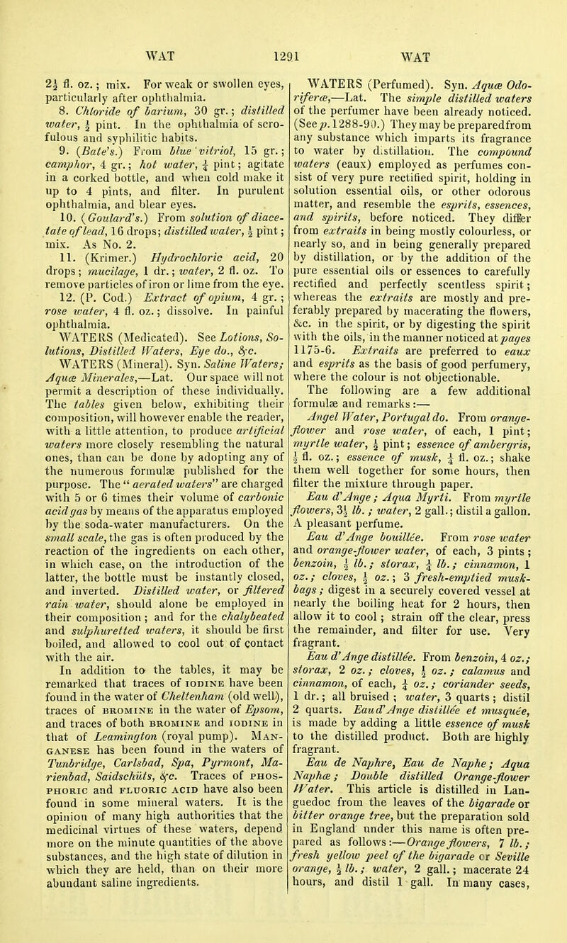 2^ i3. oz.; mix. For weak or swollen eyes, particularly after oplitlialmia. 8. Chloride of barium, 30 gr.; distilled water, i pint. In the ophthalmia of scro- fulous and syphilitic habits. 9. (Bate's.) From blue ' vitriol, 15 gr.; camphor, 4 gr.; hot water, ^ pint; agitate in a corked bottle, and when cold make it up to 4 pints, and filter. In purulent ophthalmia, and blear eyes. 10. {Goulai-d's.) From solution of diaee- tate of lead, 16 drops; distilled water, J pint; mix. As No. 2. 11. (Krimer.) Hydrochloric acid, 20 drops ; mucilage, 1 dr.; water, 2 fl. oz. To remove particles of iron or lime from the eye. 12. (P. Cod.) Extract of opium, 4 gr. ; rose ivater, 4 fl. oz.; dissolve. In painful ophthalmia. ATE LIS (Medicated). See Lotions, So- lutions, Distilled Waters, Eye do., SfC. M^ATERS (Mineral). Syn. Saline Waters; Aquce Minerales,—Lat. Our space will not permit a description of these individually. The tables given below, exhibiting their composition, will however enable the reailer, with a little attention, to produce artificial waters more closely resembling tlie natural ones, than can be done by adopting any of the numerous formulae published for the purpose. The  aerated waters are charged with 5 or 6 times their volume of carbonic acid gas hy means of the apparatus employed by the soda-water manufacturers. On the small scale, the gas is often produced by the reaction of the ingredients on each other, in which case, on the introduction of the latter, the bottle must be instantly closed, and inverted. Distilled water, or filtered rain water, should alone be employed in their composition ; and for the chalybeated and sulphuretted waters, it should be first boiled, and allowed to cool out of contact with the air. In addition to the tables, it may be remarked that traces of iodine have been found in the water of Cheltenham {o\d. well), traces of bromine in the water of Epsom, and traces of both bromine and iodine in that of Leamington (royal pump). Man- ganese has been found in the waters of Tunbridge, Carlsbad, Spa, Pyrmont, Ma- rienbad, Saidschiits, iSfc. Traces of phos- phoric and FLUORIC acid have also been found in some mineral waters. It is the opinion of many high authorities that the medicinal virtues of these waters, depend more on the minute quantities of the above substances, and the high state of dilution in which they are held, than on their more abundant saline ingredients. WATERS (Perfumed). Syn. Jgua Odo- riferee,—Lat. The simple distilled waters of the perfumer have been already noticed. (See jo. 1288-9 i).) They may be preparedfrom any substance which imparts its fragrance to water by d.stillatiou. The compound waters (eaux) employed as perfumes con- sist of very pure rectified spirit, holding in solution essential oils, or other odorous matter, and resemble the esprits, essences, and spirits, before noticed. They diffier from extraits in being mostly colourless, or nearly so, and in being generally prepared by distillation, or by the addition of the pure essential oils or essences to carefully rectified and perfectly scentless spirit; whereas the extraits are mostly and pre- ferably prepared by macerating the flowers, &c. in the spirit, or by digesting the spirit with the oils, in the manner noticed aXpages 1175-6. Extraits are preferred to eaux and esprits as the basis of good perfumery, where the colour is not objectionable. The following are a few additional formulae and remarks :— Angel Water, Portugal do. From orange- fiower and rose water, of each, 1 pint; myrtle water, ^ pint; essence of ambergris, I fl. oz.; essence of musk, \ fl. oz.; shake them well together for some hours, then filter the mixture through paper. Eau d'Ange; Aqua Myrti. From myrtle flowers, Z\ lb. ; water, 2 gall.; distil a gallon. A pleasant perfume. Eau d'Ange bouillte. From rose water and orangeflower water, of each, 3 pints ; benzoin, | lb.; slorax, | lb.; cinnamon, 1 oz.; cloves, \ oz.; 3 fresh-emptied musk- bags; digest in a securely covered vessel at nearly the boiling heat for 2 hours, then allow it to cool; strain off the clear, press the remainder, and filter for use. Very flagrant. Eau d'Ange distillee. From benzoin, 4 oz.; storax, 2 oz. ; cloves, \ oz. ; calamus and cinnamon, of each, \ oz.; coriander seeds, 1 dr.; all bruised ; water, 3 quarts ; distil 2 quarts. Eaud'Ange distillee et musqute, is made by adding a little essence of musk to the distilled product. Both are highly- fragrant. Eau de Naphre, Eau de Naphe; Aqua Naphce; Double distilled Orangeflower tVater. This article is distilled in Lan- guedoc from the leaves of the bigarade or bitter orange ^ree, but the preparation sold iu England under this name is often pre- pared as follows:—Orange flowers, 7 lb.; fresh yellow peel of the bigarade cr Seville orange, I lb.; water, 2 gall.; macerate 24 hours, and distil 1 gall. In many cases,