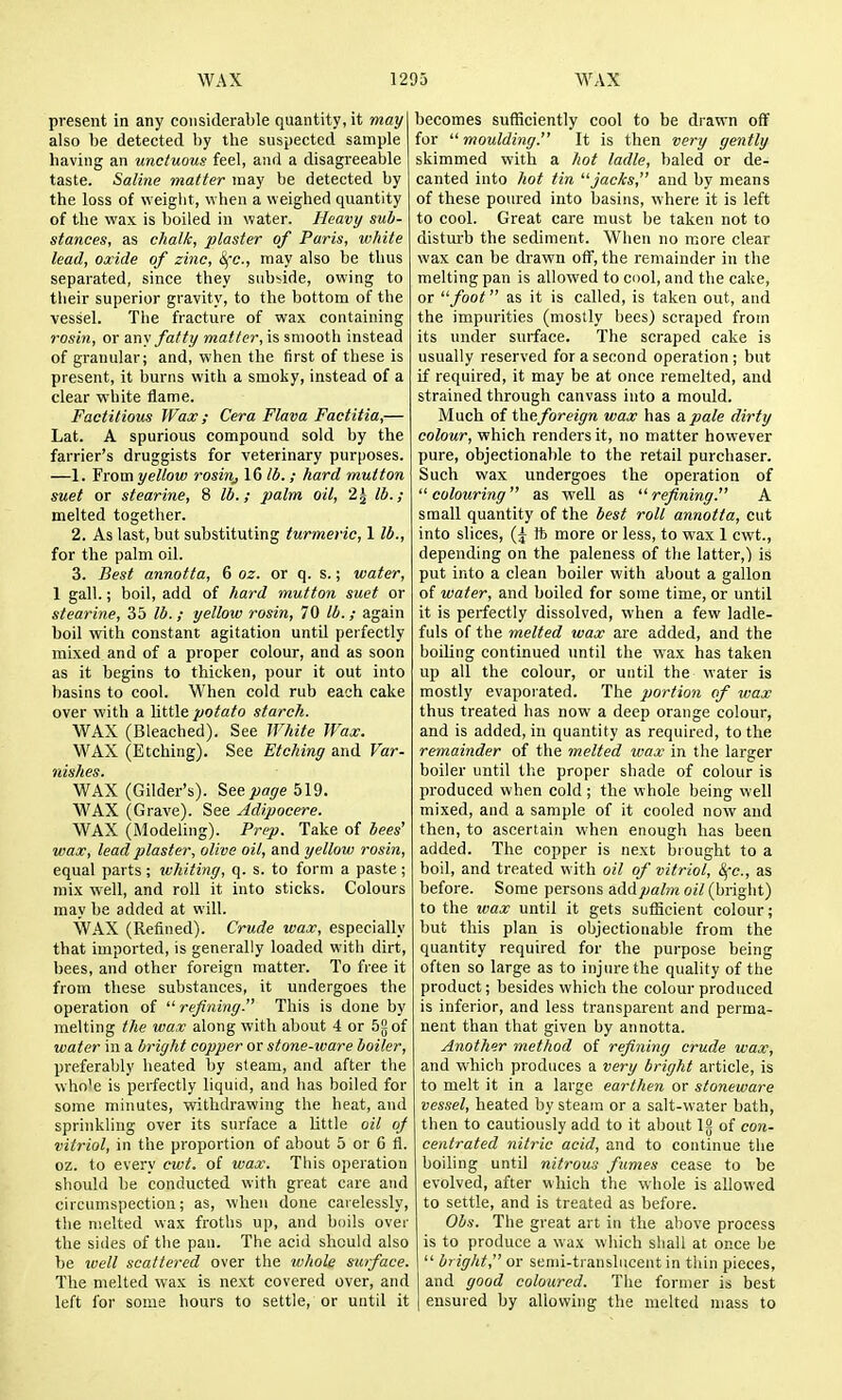 present in any considerable quantity, it may also be detected by the suspected sample having an unctuous feel, and a disagreeable taste. Saline matter may be detected by the loss of weight, when a weighed quantity of the wax is boiled in water. Heavy sub- stances, as chalk, plaster of Paris, white lead, oxide of zinc, 8fc., may also be thus separated, since they subside, owing to their superior gravity, to the bottom of the vessel. The fracture of wax containing rosin, or any fatty matter, is smooth instead of granular; and, when the first of these is present, it burns with a smoky, instead of a clear white flame. Factitious Wax; Cera Flava Factitia,— Lat. A spurious compound sold by the farrier's druggists for veterinary purposes. —1. Yvomyellow rosinj 16 lb. ; hard mutton suet or stearine, 8 lb.; palm oil, 2^ lb.; melted together. 2. As last, but substituting turmeric, I lb., for the palm oil. 3. Best annotta, 6 oz. or q. s.; water, 1 gall.; boil, add of hard mutton suet or stearine, 35 lb. ; yellow rosin, 70 lb.; again boil with constant agitation until perfectly mixed and of a proper colour, and as soon as it begins to thicken, pour it out into basins to cool. When cold rub each cake over with a little potato starch. WAX (Bleached). See JVhite Wax. WAX (Etching). See Etching and Var- Wishes t WAX (Gilder's). See page 519. WAX (Grave). See Adipocere. WAX (Modeling). Prep. Take of bees' wax, lead plaster, olive oil, and yellow rosin, equal parts; whiting, q. s. to form a paste; mix well, and roll it into sticks. Colours may be added at will. WAX (Refined). Crude wax, especially that imported, is generally loaded with dirt, bees, and other foreign matter. To free it from these substances, it undergoes the operation of  refining. This is done by melting the wax along with about 4 or 5g of water in a bright copper or stone-ware boiler, preferably heated by steam, and after the who'e is perfectly liquid, and has boiled for some minutes, withdrawing the heat, and sprinkling over its surface a little oil of vitriol, in the proportion of about 5 or 6 fl. oz. to every cwt. of wax. This operation should be conducted with great care and circumspection; as, when done carelessly, the melted wax froths up, and boils over the sides of the pan. The acid should also be ivell scattered over the whole surface. The melted wax is next covered over, and left for some hours to settle, or until it becomes sufficiently cool to be drawn off for  moulding. It is then very gently skimmed with a hot ladle, baled or de- canted into hot tin '■'jacks, and by means of these poured into basins, where it is left to cool. Great care must be taken not to disturb the sediment. When no more clear wax can be drawn off, the remainder in the melting pan is allowed to cdoI, and the cake, or foot as it is called, is taken out, and the impurities (mostly bees) scraped from its under surface. The scraped cake is usually reserved for a second operation; but if required, it may be at once remelted, and strained through canvass into a mould. Much of theforeign wax has a pale dirty colour, which renders it, no matter however pure, objectionable to the retail purchaser. Such wax undergoes the operation of colouring as well as refining. A small quantity of the best roll annotta, cut into slices, ft more or less, to wax 1 cwt., depending on the paleness of the latter,) is put into a clean boiler with about a gallon of water, and boiled for some time, or until it is perfectly dissolved, when a few ladle- fuls of the melted wax are added, and the boiling continued until the wax has taken up all the colour, or until the water is mostly evaporated. The portion of wax thus treated has now a deep orange colour, and is added, in quantity as required, to the remainder of the melted wax in tlie larger boiler until the proper shade of colour is produced when cold ; the whole being well mixed, and a sample of it cooled now and then, to ascertain when enough has been added. The copper is next brought to a boil, and treated with oil of vitriol, Sfc, as before. Some persons addpalm oil (bright) to the ivax until it gets sufficient colour; but this plan is objectionable from the quantity required for the purpose being often so large as to injure the quality of the product; besides which the colour produced is inferior, and less transparent and perma- nent than that given by annotta. Another method of refining crude wax, and which produces a very bright article, is to melt it in a large earthen or stoneware vessel, heated by steam or a salt-water bath, then to cautiously add to it about Ig of con- centrated nitric acid, and to continue the boiling until nitrous fumes cease to be evolved, after which the whole is allowed to settle, and is treated as before. Obs. The great art in the above process is to produce a wax wliich shall at once be  bright, or semi-transbicent in thin pieces, and good coloured. The former is best I ensured by allowing the melted mass to
