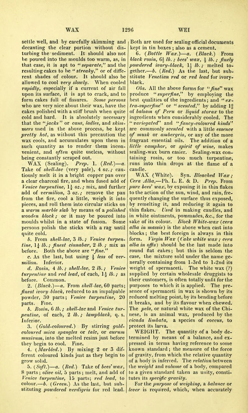 settle well, and by carefully skimming and decanting the clear portion without dis- turbing the sediment. It should also not be poured into the moulds too warm, as, in that case, it is apt to separate, and the resulting cakes to be streaky or of diffe- rent shades of colour. It should also be allowed to cool very slowly. When cooled rapidly, especially if a current of air fall upon its surface, it is apt to crack, and to form cakes full of fissures. Some persons who are very nice about their wax, have the cakes polished with a stiff brush when quite cold and hard. It is al)Solutely necessary that the jacks or cans, ladles, and skim- mers used in the above process, be kept pretty hot, as without this precaution the wax cools, and accumulates upon them in such quantity as to render them incon- venient, and often quite useless, without being constantly scraped out. WAX (Sealing). Prep. 1. {Red.)—a. Take of shell-lac (very pale), 4 oz.; cau- tiously melt it in a bright copper pan over a clear charcoal fire, and when fused add of Venice turpentine, \\ oz.; mix, and further add of vermilion, 3 oz.; remove the pan from the tire, cool a little, weigh it into pieces, and roll them into circular sticks on a warm marble stab by means of a. polished wooden block; or it may be poured into moulds whilst in a state of fusion. Some persons polish the sticks with a rag until quite cold. b. From shell-lac, 3 lb.; Venice turpen- tine, Ij lb.; finest cinnabar, 2 lb.; mix as before. Both the above are fine. c. As the last, but using \ less of ver- milion. Inferior. d. Rosin, 4 lb.; shell-lac, 2 lb.; Venice turpentine and red lead, of each, 1 j lb. ; as before. Common. 2. {Black.)—a. From toe, 60 parts; finest ivory-black, reduced to an impalpable powder, 30 parts; Venice turpentine, 20 parts. Fine. b. Rosin, 6 lb.; shell-lac and Venice ttcr- pentine, of each, 2 lb.; lampblack, q. s. Inferior. 3. {Gold-coloured.) By stirring gold- coloured mica spangles or talc, or aurum musivum, into the melted resins just before they begin to cool. Fine. 4. (Marbled.) By mixing 2 or 3 dif- ferent coloured kinds just as they begin to grow solid. 5. (Soft.)—a. {Red.) Take of bees'wax, 8 parts; olive oil, 5 parts; melt, and add of Venice turpentine, 15 parts; red lead, to colour.—b. (Green.) As the last, but sub- stituting powdered verdigris for red lead. Both are used for sealing official documents kept in tin boxes ; also as a cement. 6. {Bottle Wax.)—a. (Black.) From black rosin, 6| lb. ; bees' wax, ^ lb. ; finely powdered ivory-black, li lb.; melted to- gether.—b. {Red.) As the last, but sub- stitute Venetian red or red lead for ivory- black. Obs. All the above forms for fine wax produce superfine, by employing the best qualities of the ingredients; and ex- tra-superfine or scented, by adding Ig of balsam of Peru or liquid storax to the ingredients when considerably cooled. The variegated and fancy-coloured kinds are commonly scented with a little essence of musk or ambergris, or any of the more fragrant essential oils. The addition of a little camphor, or spirit of wine, makes sealing-wax burn easier. Sealing-wax con- taining rosin, or too much turpentine, runs into thin drops at the flame of a candle. WAX (White). Syn. Bleached W<tx; Cera Jlba,—Ph. L. E. & D. Prep. From pure bees' wax, by exposing it in thin flakes to the action of the sun, wind, and rain, fre- quently changing the surface thus exposed, by remelting it, and reducing it again to thin flakes. Used in making candles, and in white ointments, pommades, &c., for the sake of its colour. Block White-wax (cera alba in massis) is the above when cast into blocks; the best foreign is always in this form. Virgin War {Cake white wax; cera albainofiis) should be the last made into round flat cakes; but this is seldom the case, the mixture sold under the name ge- nerally containing from l-3rd to l-2nd its weight of spermaceti. The white wax (?) supplied by certain wholesale druggists to their customers, is often totally unfit for the purposes to which it is applied. The pre- sence of spermaceti in wax is shown by its reduced melting point, by its bending before it breaks, and by its flavour when chewed. The pela, or natural white wax of the Chi- nese, is an animal wax, produced by the cicada limbata, a species of coccus, to protect its larva. WEIGHT. The quantity of a body de- termined by means of a balance, and ex- pressed in terms having reference to some known standard ; the measure of the force of gravity, from which the relative quantity of a body is inferred. The relationhetween the weight and volume of a body, compared to a given standard taken as unity, consti- tutes its specific gravity. For the purpose of weigtiing, a balance or lever is required, which, when accurately