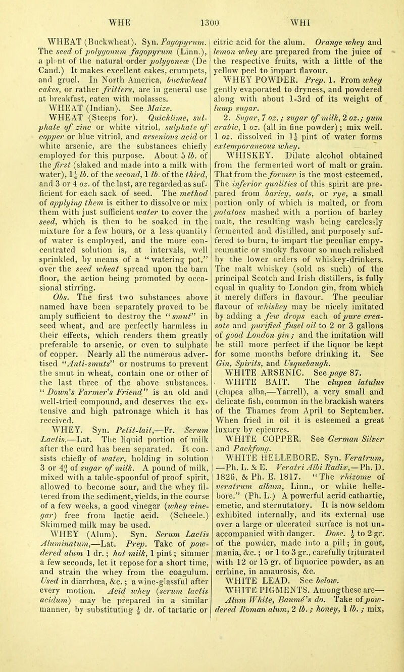 WHEAT (Bnckwlieal). Sjn. Fcujopyrum. The seed of polygonum fagopyrum (Linn.), a pi nt of the natural order polyyonece (De Cand.) It makes excellent cakes, crumpets, and gruel. In North America, huckivheat cakes, or rather fritters, are in general use at hreakfast, eaten with molasses. WHEAT (Indian). See Maize. WHEAT (Steeps for). Quicklime, sul- phate of zinc or white vitriol, sulpliate of copper or hlue vitriol, and arsenioits acid or \ white arsenic, are the substances chiefly employed for this purpose. About 5 lb. of the_^rs^ (slaked and made into a milk with water), 1| lb. of the second, 1 lb. of the third, and 3 or 4 oz. of the last, are regarded as suf- ficient for each sack of seed. The method of applying them is either to dissolve or mix them with just sufficient ivater to cover the seed, which is tlien to be soaked in the mixture for a few hours, or a less quantity of water is employed, and the more con- centrated solution is, at intervals, well sprinkled, by means of a vratering pot, over the seed wheat S|iread upon the barn floor, the action being promoted by occa- sional stirring. Obs. The first two substances above named have been separately proved to be amply sufficient to destroy the  smut in seed wheat, and are perfectly harmless in their effects, which renders them greatly preferable to arsenic, or even to sulphate of copper. Nearly all the numerous adver- tised Anti-smuts or nostrums to prevent the smut in wheat, contain one or other of the last three of the above substances.  Down's Farmer's Friend is an old and well-tried compound, and deserves the ex- tensive and high patronage which it has received. WHEY. Syn. Petil-lait,—Yr. Serum Laciis,—Lat. Tlie liquid portion of milk after the curd has been separated. It con- sists chiefly of V)ater, holding in solution 3 or 4[5 of sugar of milk. A pound of milk, mixed with a table-spoonful of proof spirit, allowed to become sour, and the whey fil- tered from the sediment, yields, in the course of a few weeks, a good vinegar {ivhey vine- gar) free from lactic acid. (Scheele.) Skimmed milk may be used. WHEY (Alum). Syn. Serum Lactis Aluminatum,—Lat. Prep. Take of poiv- dered alum 1 dr.; hot milk, 1 pint; simmer a few seconds, let it repose for a short time, and strain the whey from the coagulum. Used in diarrhoea, &c.; a wine-glassful after every motion. Acid whey {serum lactis acidum) may be prepared in a similar manner, by substituting ^ dr. of tartaric or citric acid for the alum. Orange whey and lemon ivhey are prepared from the juice of the respective fruits, with a little of the yellow peel to impart flavour. WHEY POWDER. Prep.\. Yromwhey gently evaporated to dryness, and powdered along with about l-3rd of its weight of lump sugar. 2. Sugar, 7 oz. ; sugar of milk, 2 oz.; gum arabic, 1 oz. (all in fine powder) ; mix well. 1 oz. dissolved in 1^ pint of water forms extemporaneous whei/. WHISKEY. Dilute alcohol obtained from the fermented wort of malt or grain. That from the. former is the most esteemed. The inferior qualities of this spirit are pre- pared from barley, oats, or rye, a small portion only of which is malted, or from potatoes mashed with a portion of barley malt, the resulting wash being careles!-ly fermented and dislilled, and purposely svif- fered to hum, to impart the peculiar empy- reumatic or smoky flavour so much relished by the lower orders of whiskey-drinkers. The malt whiskey (sold as such) of the principal Scotch and Irish distillers, is fully equal in quality to London gin, from which it merely differs in flavour. The peculiar flavour of whiskey may he nicely imitated by adding a feiv drops each of pure crea- sote and purified fusel oil to 2 or 3 gallons of good London gin; and the imitation will be still more perfect if the liquor be kept for some months before drinking it. See Gin, Spirits, and Usquebaugh. WHITE ARSENIC. See page 87. WHITE BAIT. The clupea latulus (clupea alba,—Yarrell), a very small and delicate fish, common in the brackish waters of the Thames from April to September. When fried in oil it is esteemed a great luxurv bv epicures. WHITE COPPER. See German Silver and Packfonq. WHITE HELLEBORE. Svn. Veratrum, —Ph. L. E. Veratri Albi Radix,—Vh. D. 1826, & Ph. E. 1817. The rhizome of veratrum album, Linn., or white helle- bore. (Ph. L.j A powerful acrid cathartic, emetic, and sternutatory. It is now seldom exhibited internally, and its external use over a large or ulcerated surface is not un- accompanied with danger. Dose. ^ to 2 gr. of the powder, made into a pill; in gout, mania, &c.; or I to 3 gr., carefully triturated with 12 or 15 gr. of liquorice powder, as an errhine, in amaurosis, &c. WHITE LEAD. See below. WHITE PIGMENTS. Araongthese are— Ahc7n White, Baume's do. Take of pow- dered Roman alum, 2 lb. ; honey, 1 lb. ; mix,