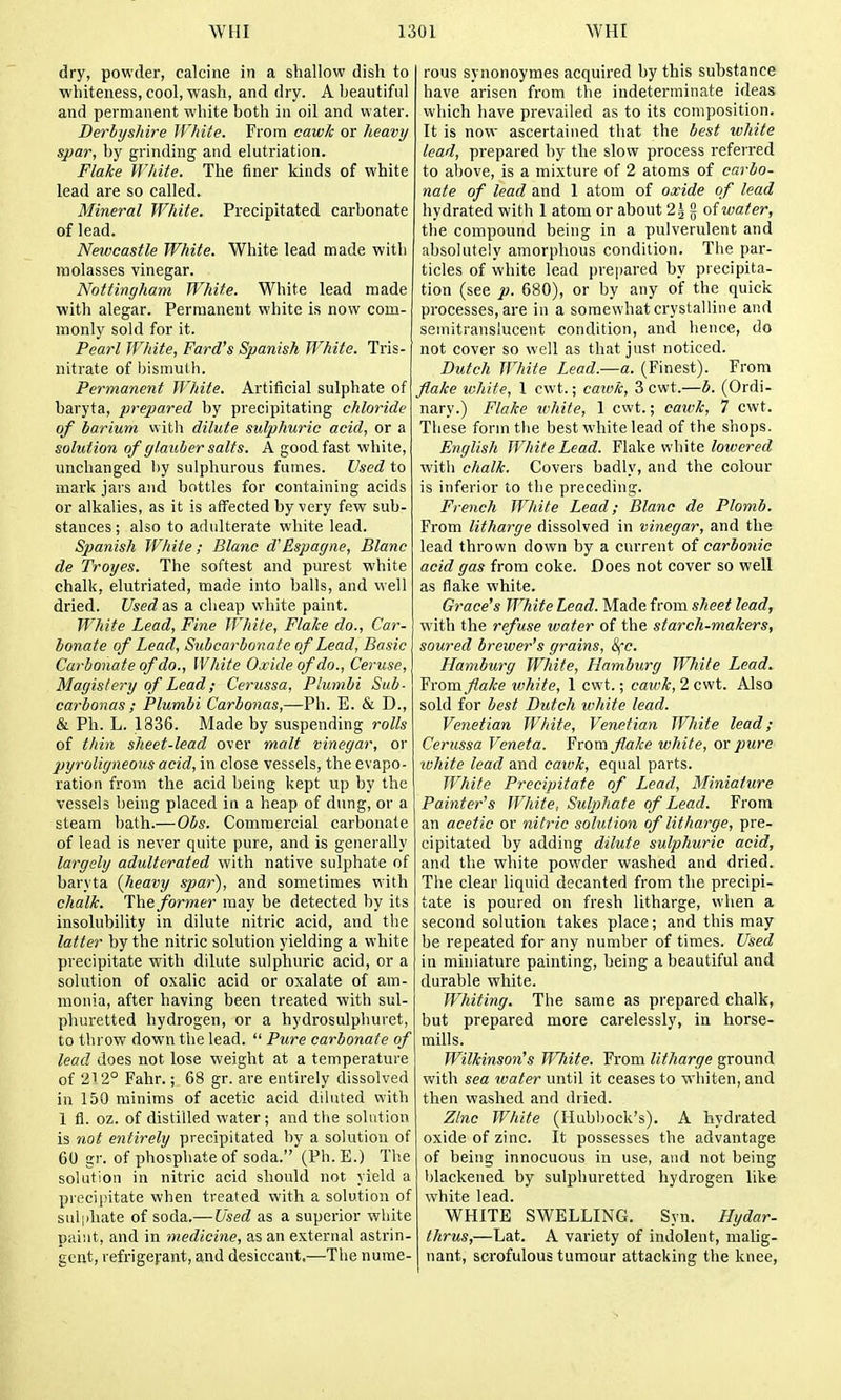 dry, powder, calcine in a shallow dish to whiteness, cool, wash, and dry. A beautiful and permanent white both in oil and water. BerbysJdre IVMte. From caw/c or heavy spar, by grinding and elutriation. Flake White. The finer kinds of white lead are so called. Mineral White. Precipitated carbonate of lead. Newcastle White. White lead made with molasses vinegar. Nottingham. White. White lead made with alegar. Permanent white is now com- monly sold for it. Pearl White, Fard's Spanish White. Tris- nitrate of bismuth. Permanent White. Artificial sulphate of baryta, prepared by precipitating chloride of barium with dilute sulphuric acid, or a solution of glauber salts. A good fast white, unchanged by sulphurous fumes. Used to mark jars and bottles for containing acids or alkalies, as it is affected by very few sub- stances ; also to adidterate white lead. Spanish White ; Blanc d'Espagne, Blanc de Troyes. The softest and purest white chalk, elutriated, made into balls, and well dried. Used as a cheap white paint. White Lead, Fine White, Flake do., Car- bonate of Lead, Subcarbonate of Lead, Basic Carbonate of do.. White Oxide of do.. Ceruse, Magistery of Lead; Cerussa, Plumbi Sub- carbonas ; Plumbi Carbonas,—Ph. E. & D., & Ph. L. 1836. Made by suspending rolls of thin sheet-lead over malt vinegar, or pyroligneous acid, in close vessels, the evapo- ration from the acid being kept up by the vessels being placed in a heap of dung, or a steam bath.—Obs. Commercial carbonate of lead is never quite pure, and is generally largely adulterated with native sulphate of baryta {heavy spar), and sometimes with chalk. The former may be detected by its insolubility in dilute nitric acid, and the latter by the nitric solution yielding a white precipitate with dilute sulphuric acid, or a solution of oxalic acid or oxalate of am- monia, after having been treated with sul- phuretted hydrogen, or a hydrosulphuret, to throw down the lead.  Pure carbonate of lead does not lose weight at a temperature of 21 2° Fahr.; 68 gr. are entirely dissolved in 150 minims of acetic acid diluted with 1 fi. oz. of distilled water; and tlie solution is not entirely precipitated by a solution of 60 gr. of phospliateof soda. (Ph. E.) The solution in nitric acid should not yield a precii>itate when treated with a solution of sul|iliate of soda.— Used as a superior white paint, and in medicine, as an external astrin- gent, refrigerant, and desiccant.—The nume- rous synonoymes acquired by this substance have arisen from the indeterminate ideas which have prevailed as to its composition. It is now ascertained that the best wliite lead, prepared by the slow process refeired to above, is a mixture of 2 atoms of carbo- nate of lead and 1 atom of oxide of lead hydrated with 1 atom or about 2^ g of water, the compound being in a pulverulent and absolutely amorphous condition. The par- ticles of white lead prepared by precipita- tion (see p. 680), or by any of the quick processes, are in a somewhat crystalline and semitranslucent condition, and hence, do not cover so well as that just noticed. Dutch W/iite Lead.'—a. (Finest). From flake white, 1 cwt.; cawk, 3 cwt.—b. (Ordi- nary.) Flake white, 1 cwt.; cawk, 7 cwt. These form the best white lead of the shops. English White Lead. Flake white lowered with chalk. Covers badly, and the colour is inferior to the preceding. French White Lead; Blanc de Plomb. From litharge dissolved in vinegar, and the lead thrown down by a current of carbonic acid gas from coke. Does not cover so well as flake white. Grace's White Lead. Made from sheet lead, with the refuse water of the starch-makers, soured brewer's grains, 8fc. Hamburg Wliite, Hamburg White Lead. Yxora flake white, 1 cwt.; catvk, 2 cwt. Also sold for best Dutch white lead. Venetian White, Venetian White lead; Cerussa Veneta. Yrova flake white, or pure ivliite lead and cawk, equal parts. White Precipitate of Lead, Miniature Painter's Wliite, Sulphate of Lead. From an acetic or nitric solution of litharge, pre- cipitated by adding dilute sulphuric acid, and the white powder washed and dried. The clear liquid decanted from the precipi- tate is poured on fresh litharge, when a second solution takes place; and this may be repeated for any number of times. Used in miniature painting, being a beautiful and durable wliite. Wliiting. The same as prepared chalk, but prepared more carelessly, in horse- mills. Wilkinson's White. From litharge ground with sea water until it ceases to wliiten, and then washed and <lried. Zinc Willie (Hubl)ock's). A hydrated oxide of zinc. It possesses the advantage of being innocuous in use, and not being blackened by sulphuretted hydrogen like white lead. WHITE SWELLING. Syn. Hydar- thrus,—Lat. A variety of indolent, malig- nant, scrofulous tumour attacking the knee,